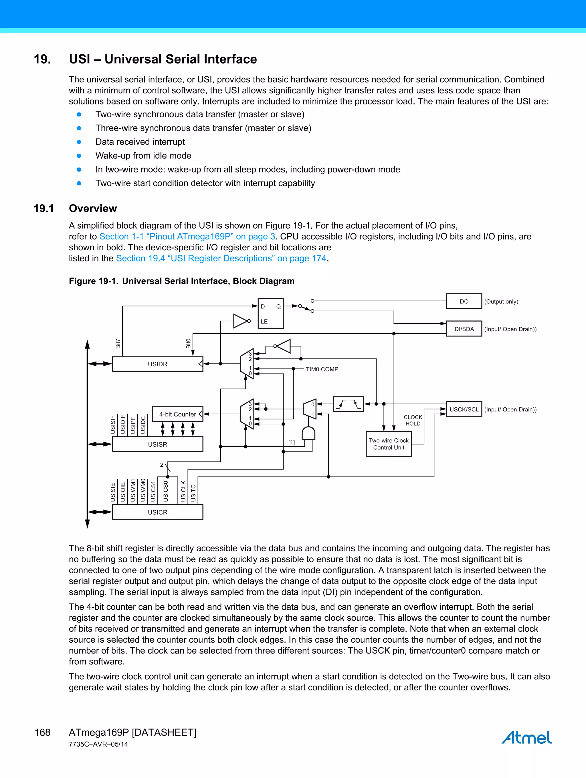 ATmega169P [DATASHEET]
7735C–AVR–05/14
168
19. USI – Universal Serial Interface
The universal serial interface, or USI, provides the basic hardware resources needed for serial communication. Combined
with a minimum of control software, the USI allows significantly higher transfer rates and uses less code space than
solutions based on software only. Interrupts are included to minimize the processor load. The main features of the USI are:
● Two-wire synchronous data transfer (master or slave)
● Three-wire synchronous data transfer (master or slave)
● Data received interrupt
● Wake-up from idle mode
● In two-wire mode: wake-up from all sleep modes, including power-down mode
● Two-wire start condition detector with interrupt capability
19.1 Overview
A simplified block diagram of the USI is shown on Figure 19-1. For the actual placement of I/O pins,
refer to Section 1-1 “Pinout ATmega169P” on page 3. CPU accessible I/O registers, including I/O bits and I/O pins, are
shown in bold. The device-specific I/O register and bit locations are
listed in the Section 19.4 “USI Register Descriptions” on page 174.
Figure 19-1. Universal Serial Interface, Block Diagram
The 8-bit shift register is directly accessible via the data bus and contains the incoming and outgoing data. The register has
no buffering so the data must be read as quickly as possible to ensure that no data is lost. The most significant bit is
connected to one of two output pins depending of the wire mode configuration. A transparent latch is inserted between the
serial register output and output pin, which delays the change of data output to the opposite clock edge of the data input
sampling. The serial input is always sampled from the data input (DI) pin independent of the configuration.
The 4-bit counter can be both read and written via the data bus, and can generate an overflow interrupt. Both the serial
register and the counter are clocked simultaneously by the same clock source. This allows the counter to count the number
of bits received or transmitted and generate an interrupt when the transfer is complete. Note that when an external clock
source is selected the counter counts both clock edges. In this case the counter counts the number of edges, and not the
number of bits. The clock can be selected from three different sources: The USCK pin, timer/counter0 compare match or
from software.
The two-wire clock control unit can generate an interrupt when a start condition is detected on the Two-wire bus. It can also
generate wait states by holding the clock pin low after a start condition is detected, or after the counter overflows.
Q
3
2
1
0
LE
2
USIDR
D
TIM0 COMP
USCK/SCL
Two-wire Clock
Control Unit
CLOCK
HOLD
[1]
Bit0
Bit7
USISIF
USIOIF
USIPF
USIDC
USISR
4-bit Counter
DI/SDA
DO (Output only)
(Input/ Open Drain))
(Input/ Open Drain))
3
2
1
0
1
0
USISIE
USIOIE
USIWM1
USIWM0
USICS1
USICS0
USICLK
USITC
USICR
 