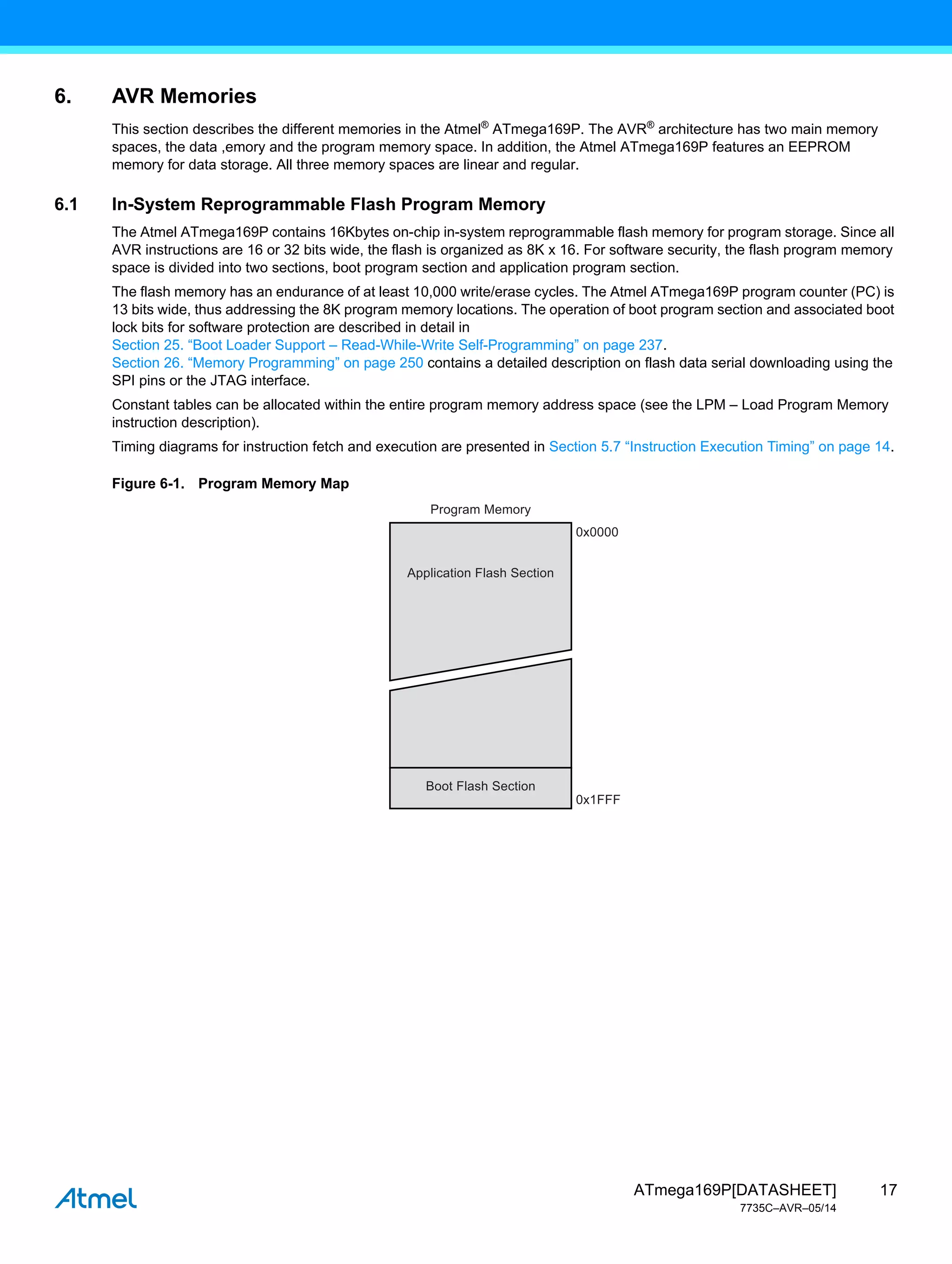 17
ATmega169P[DATASHEET]
7735C–AVR–05/14
6. AVR Memories
This section describes the different memories in the Atmel®
ATmega169P. The AVR®
architecture has two main memory
spaces, the data ,emory and the program memory space. In addition, the Atmel ATmega169P features an EEPROM
memory for data storage. All three memory spaces are linear and regular.
6.1 In-System Reprogrammable Flash Program Memory
The Atmel ATmega169P contains 16Kbytes on-chip in-system reprogrammable flash memory for program storage. Since all
AVR instructions are 16 or 32 bits wide, the flash is organized as 8K x 16. For software security, the flash program memory
space is divided into two sections, boot program section and application program section.
The flash memory has an endurance of at least 10,000 write/erase cycles. The Atmel ATmega169P program counter (PC) is
13 bits wide, thus addressing the 8K program memory locations. The operation of boot program section and associated boot
lock bits for software protection are described in detail in
Section 25. “Boot Loader Support – Read-While-Write Self-Programming” on page 237.
Section 26. “Memory Programming” on page 250 contains a detailed description on flash data serial downloading using the
SPI pins or the JTAG interface.
Constant tables can be allocated within the entire program memory address space (see the LPM – Load Program Memory
instruction description).
Timing diagrams for instruction fetch and execution are presented in Section 5.7 “Instruction Execution Timing” on page 14.
Figure 6-1. Program Memory Map
0x0000
0x1FFF
Program Memory
Application Flash Section
Boot Flash Section
 