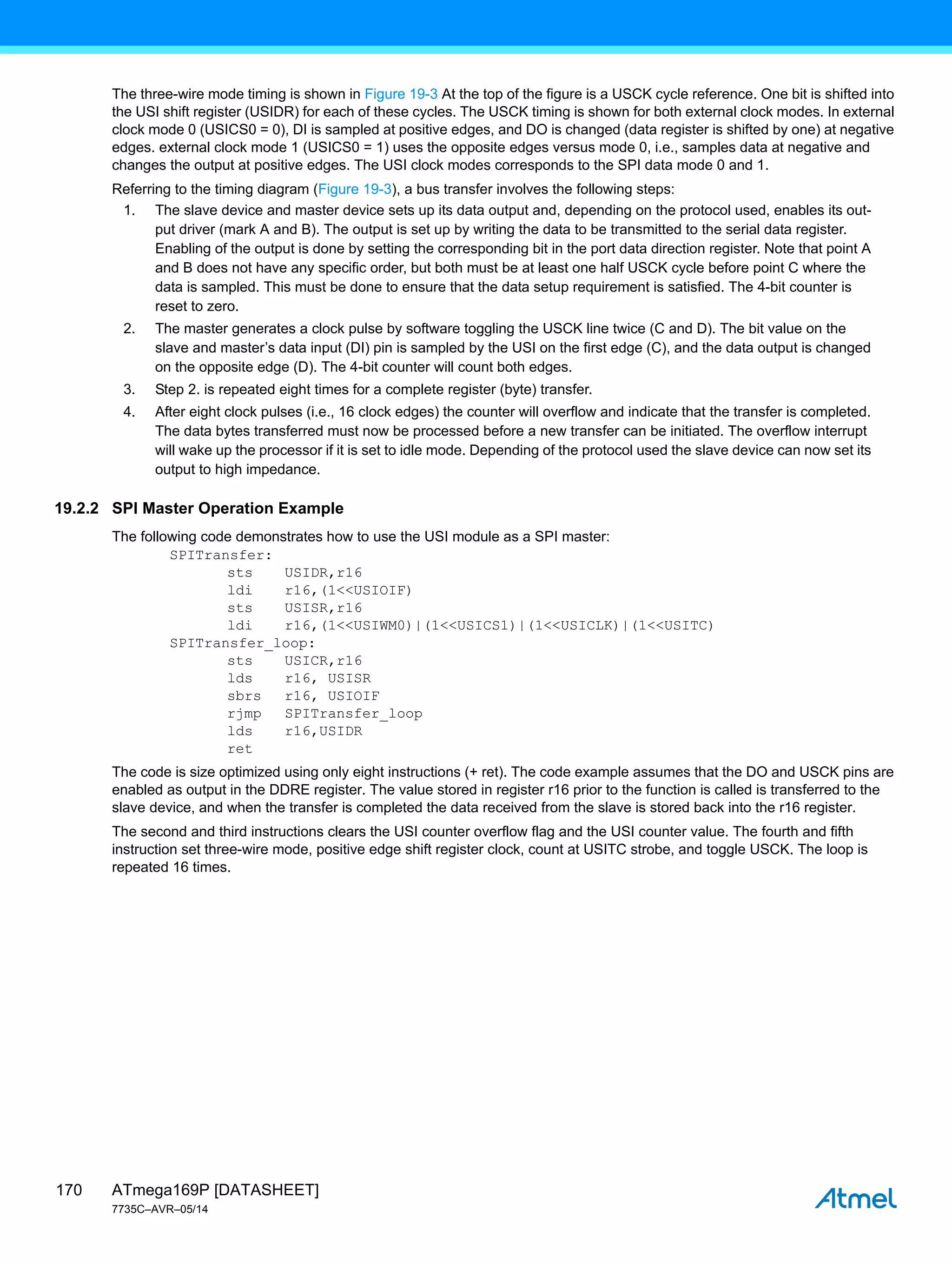 ATmega169P [DATASHEET]
7735C–AVR–05/14
170
The three-wire mode timing is shown in Figure 19-3 At the top of the figure is a USCK cycle reference. One bit is shifted into
the USI shift register (USIDR) for each of these cycles. The USCK timing is shown for both external clock modes. In external
clock mode 0 (USICS0 = 0), DI is sampled at positive edges, and DO is changed (data register is shifted by one) at negative
edges. external clock mode 1 (USICS0 = 1) uses the opposite edges versus mode 0, i.e., samples data at negative and
changes the output at positive edges. The USI clock modes corresponds to the SPI data mode 0 and 1.
Referring to the timing diagram (Figure 19-3), a bus transfer involves the following steps:
1. The slave device and master device sets up its data output and, depending on the protocol used, enables its out-
put driver (mark A and B). The output is set up by writing the data to be transmitted to the serial data register.
Enabling of the output is done by setting the corresponding bit in the port data direction register. Note that point A
and B does not have any specific order, but both must be at least one half USCK cycle before point C where the
data is sampled. This must be done to ensure that the data setup requirement is satisfied. The 4-bit counter is
reset to zero.
2. The master generates a clock pulse by software toggling the USCK line twice (C and D). The bit value on the
slave and master’s data input (DI) pin is sampled by the USI on the first edge (C), and the data output is changed
on the opposite edge (D). The 4-bit counter will count both edges.
3. Step 2. is repeated eight times for a complete register (byte) transfer.
4. After eight clock pulses (i.e., 16 clock edges) the counter will overflow and indicate that the transfer is completed.
The data bytes transferred must now be processed before a new transfer can be initiated. The overflow interrupt
will wake up the processor if it is set to idle mode. Depending of the protocol used the slave device can now set its
output to high impedance.
19.2.2 SPI Master Operation Example
The following code demonstrates how to use the USI module as a SPI master:
SPITransfer:
sts USIDR,r16
ldi r16,(1<<USIOIF)
sts USISR,r16
ldi r16,(1<<USIWM0)|(1<<USICS1)|(1<<USICLK)|(1<<USITC)
SPITransfer_loop:
sts USICR,r16
lds r16, USISR
sbrs r16, USIOIF
rjmp SPITransfer_loop
lds r16,USIDR
ret
The code is size optimized using only eight instructions (+ ret). The code example assumes that the DO and USCK pins are
enabled as output in the DDRE register. The value stored in register r16 prior to the function is called is transferred to the
slave device, and when the transfer is completed the data received from the slave is stored back into the r16 register.
The second and third instructions clears the USI counter overflow flag and the USI counter value. The fourth and fifth
instruction set three-wire mode, positive edge shift register clock, count at USITC strobe, and toggle USCK. The loop is
repeated 16 times.
 