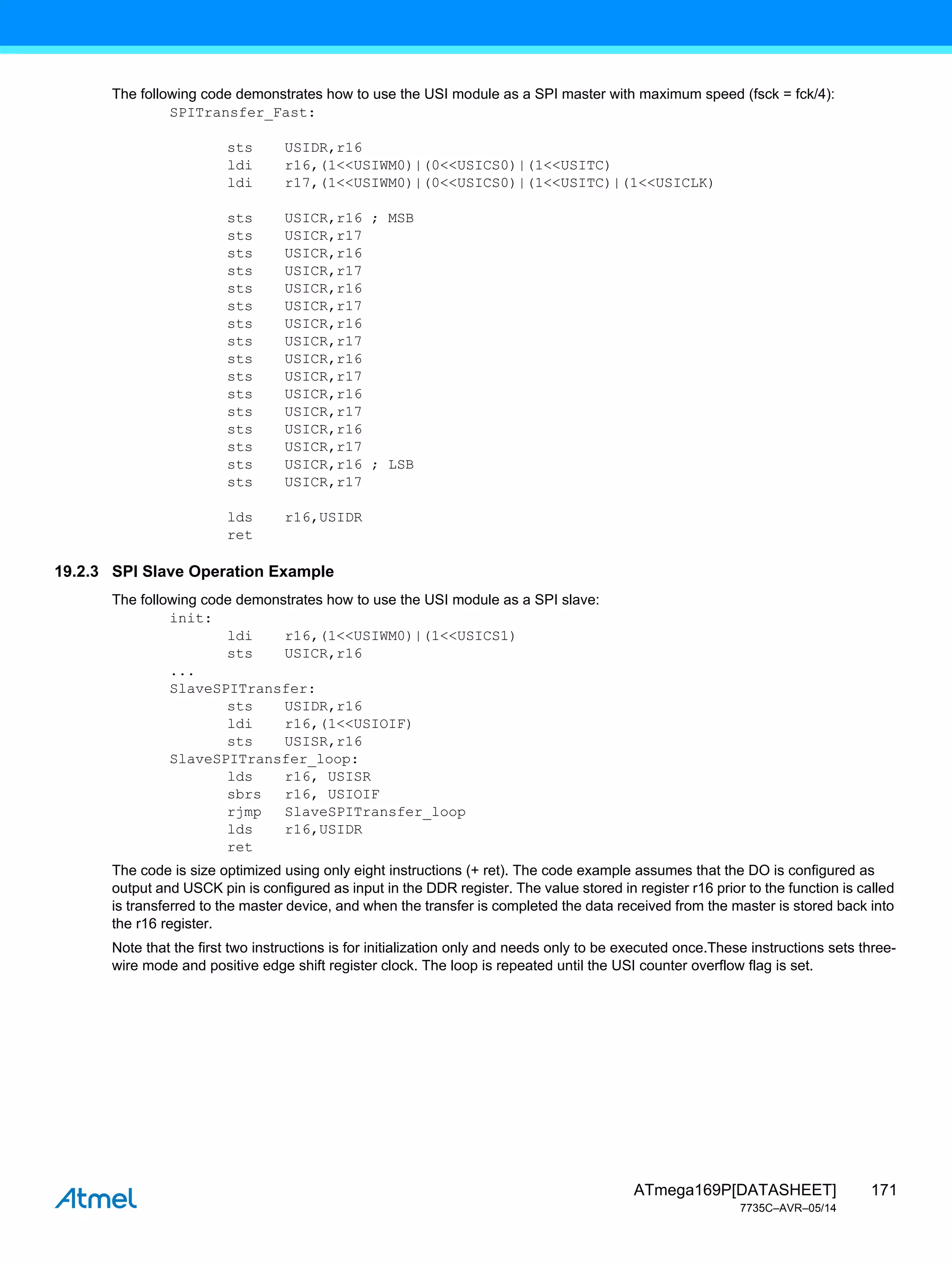 171
ATmega169P[DATASHEET]
7735C–AVR–05/14
The following code demonstrates how to use the USI module as a SPI master with maximum speed (fsck = fck/4):
SPITransfer_Fast:
sts USIDR,r16
ldi r16,(1<<USIWM0)|(0<<USICS0)|(1<<USITC)
ldi r17,(1<<USIWM0)|(0<<USICS0)|(1<<USITC)|(1<<USICLK)
sts USICR,r16 ; MSB
sts USICR,r17
sts USICR,r16
sts USICR,r17
sts USICR,r16
sts USICR,r17
sts USICR,r16
sts USICR,r17
sts USICR,r16
sts USICR,r17
sts USICR,r16
sts USICR,r17
sts USICR,r16
sts USICR,r17
sts USICR,r16 ; LSB
sts USICR,r17
lds r16,USIDR
ret
19.2.3 SPI Slave Operation Example
The following code demonstrates how to use the USI module as a SPI slave:
init:
ldi r16,(1<<USIWM0)|(1<<USICS1)
sts USICR,r16
...
SlaveSPITransfer:
sts USIDR,r16
ldi r16,(1<<USIOIF)
sts USISR,r16
SlaveSPITransfer_loop:
lds r16, USISR
sbrs r16, USIOIF
rjmp SlaveSPITransfer_loop
lds r16,USIDR
ret
The code is size optimized using only eight instructions (+ ret). The code example assumes that the DO is configured as
output and USCK pin is configured as input in the DDR register. The value stored in register r16 prior to the function is called
is transferred to the master device, and when the transfer is completed the data received from the master is stored back into
the r16 register.
Note that the first two instructions is for initialization only and needs only to be executed once.These instructions sets three-
wire mode and positive edge shift register clock. The loop is repeated until the USI counter overflow flag is set.
 