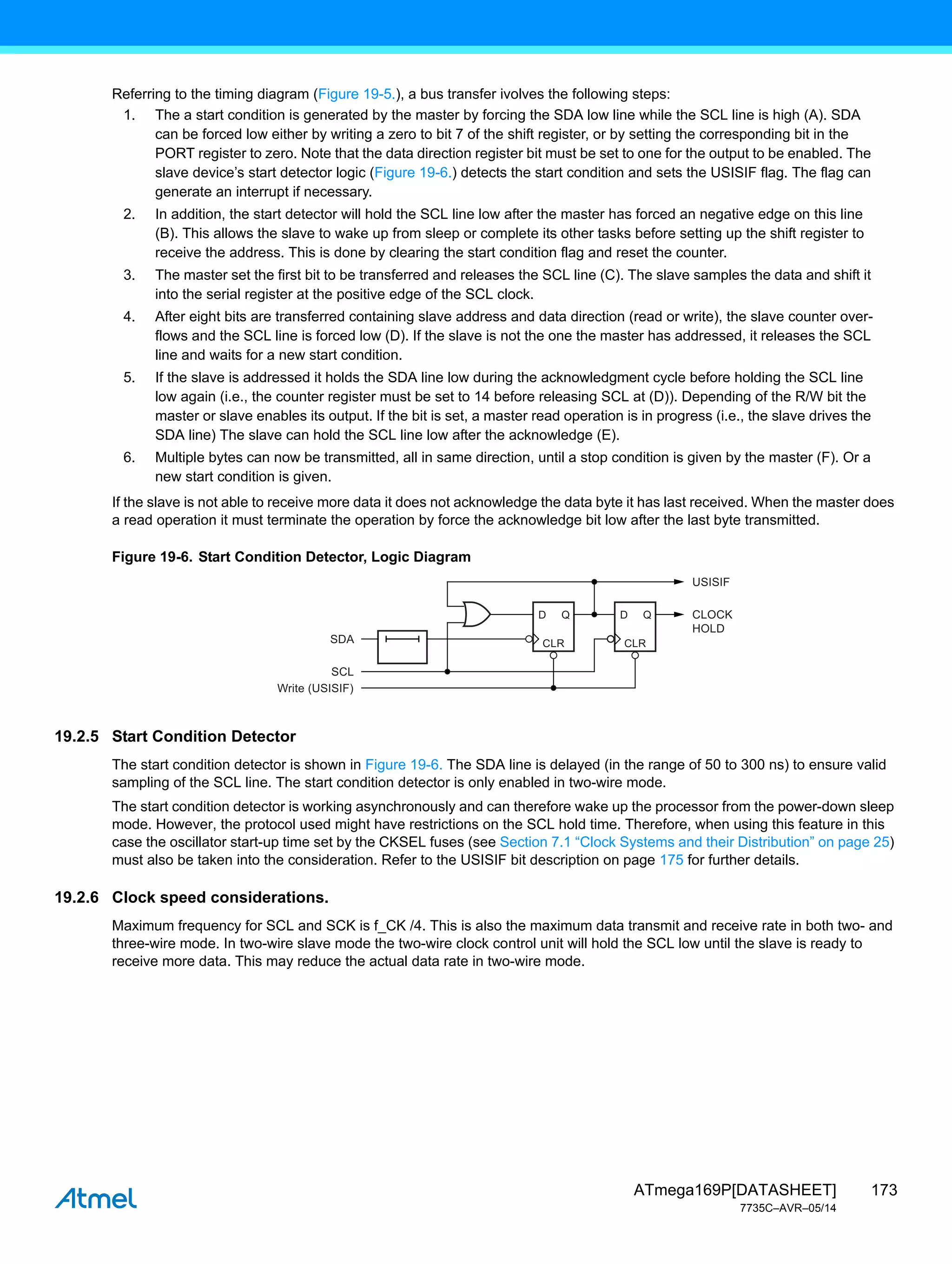 173
ATmega169P[DATASHEET]
7735C–AVR–05/14
Referring to the timing diagram (Figure 19-5.), a bus transfer ivolves the following steps:
1. The a start condition is generated by the master by forcing the SDA low line while the SCL line is high (A). SDA
can be forced low either by writing a zero to bit 7 of the shift register, or by setting the corresponding bit in the
PORT register to zero. Note that the data direction register bit must be set to one for the output to be enabled. The
slave device’s start detector logic (Figure 19-6.) detects the start condition and sets the USISIF flag. The flag can
generate an interrupt if necessary.
2. In addition, the start detector will hold the SCL line low after the master has forced an negative edge on this line
(B). This allows the slave to wake up from sleep or complete its other tasks before setting up the shift register to
receive the address. This is done by clearing the start condition flag and reset the counter.
3. The master set the first bit to be transferred and releases the SCL line (C). The slave samples the data and shift it
into the serial register at the positive edge of the SCL clock.
4. After eight bits are transferred containing slave address and data direction (read or write), the slave counter over-
flows and the SCL line is forced low (D). If the slave is not the one the master has addressed, it releases the SCL
line and waits for a new start condition.
5. If the slave is addressed it holds the SDA line low during the acknowledgment cycle before holding the SCL line
low again (i.e., the counter register must be set to 14 before releasing SCL at (D)). Depending of the R/W bit the
master or slave enables its output. If the bit is set, a master read operation is in progress (i.e., the slave drives the
SDA line) The slave can hold the SCL line low after the acknowledge (E).
6. Multiple bytes can now be transmitted, all in same direction, until a stop condition is given by the master (F). Or a
new start condition is given.
If the slave is not able to receive more data it does not acknowledge the data byte it has last received. When the master does
a read operation it must terminate the operation by force the acknowledge bit low after the last byte transmitted.
Figure 19-6. Start Condition Detector, Logic Diagram
19.2.5 Start Condition Detector
The start condition detector is shown in Figure 19-6. The SDA line is delayed (in the range of 50 to 300 ns) to ensure valid
sampling of the SCL line. The start condition detector is only enabled in two-wire mode.
The start condition detector is working asynchronously and can therefore wake up the processor from the power-down sleep
mode. However, the protocol used might have restrictions on the SCL hold time. Therefore, when using this feature in this
case the oscillator start-up time set by the CKSEL fuses (see Section 7.1 “Clock Systems and their Distribution” on page 25)
must also be taken into the consideration. Refer to the USISIF bit description on page 175 for further details.
19.2.6 Clock speed considerations.
Maximum frequency for SCL and SCK is f_CK /4. This is also the maximum data transmit and receive rate in both two- and
three-wire mode. In two-wire slave mode the two-wire clock control unit will hold the SCL low until the slave is ready to
receive more data. This may reduce the actual data rate in two-wire mode.
Q
SDA
SCL
Write (USISIF)
D
CLR
Q
D
USISIF
CLOCK
HOLD
CLR
 