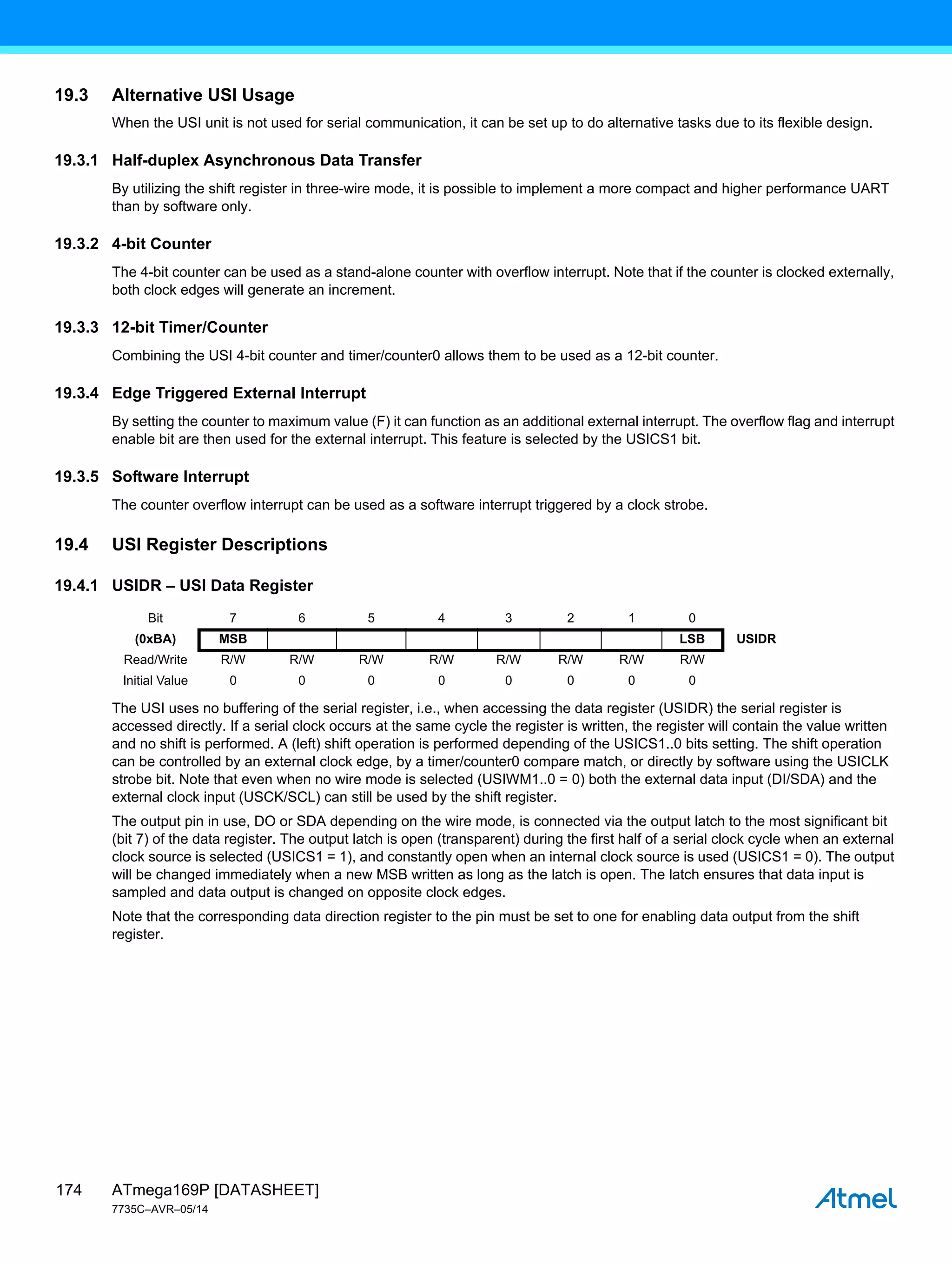ATmega169P [DATASHEET]
7735C–AVR–05/14
174
19.3 Alternative USI Usage
When the USI unit is not used for serial communication, it can be set up to do alternative tasks due to its flexible design.
19.3.1 Half-duplex Asynchronous Data Transfer
By utilizing the shift register in three-wire mode, it is possible to implement a more compact and higher performance UART
than by software only.
19.3.2 4-bit Counter
The 4-bit counter can be used as a stand-alone counter with overflow interrupt. Note that if the counter is clocked externally,
both clock edges will generate an increment.
19.3.3 12-bit Timer/Counter
Combining the USI 4-bit counter and timer/counter0 allows them to be used as a 12-bit counter.
19.3.4 Edge Triggered External Interrupt
By setting the counter to maximum value (F) it can function as an additional external interrupt. The overflow flag and interrupt
enable bit are then used for the external interrupt. This feature is selected by the USICS1 bit.
19.3.5 Software Interrupt
The counter overflow interrupt can be used as a software interrupt triggered by a clock strobe.
19.4 USI Register Descriptions
19.4.1 USIDR – USI Data Register
The USI uses no buffering of the serial register, i.e., when accessing the data register (USIDR) the serial register is
accessed directly. If a serial clock occurs at the same cycle the register is written, the register will contain the value written
and no shift is performed. A (left) shift operation is performed depending of the USICS1..0 bits setting. The shift operation
can be controlled by an external clock edge, by a timer/counter0 compare match, or directly by software using the USICLK
strobe bit. Note that even when no wire mode is selected (USIWM1..0 = 0) both the external data input (DI/SDA) and the
external clock input (USCK/SCL) can still be used by the shift register.
The output pin in use, DO or SDA depending on the wire mode, is connected via the output latch to the most significant bit
(bit 7) of the data register. The output latch is open (transparent) during the first half of a serial clock cycle when an external
clock source is selected (USICS1 = 1), and constantly open when an internal clock source is used (USICS1 = 0). The output
will be changed immediately when a new MSB written as long as the latch is open. The latch ensures that data input is
sampled and data output is changed on opposite clock edges.
Note that the corresponding data direction register to the pin must be set to one for enabling data output from the shift
register.
Bit 7 6 5 4 3 2 1 0
(0xBA) MSB LSB USIDR
Read/Write R/W R/W R/W R/W R/W R/W R/W R/W
Initial Value 0 0 0 0 0 0 0 0
 