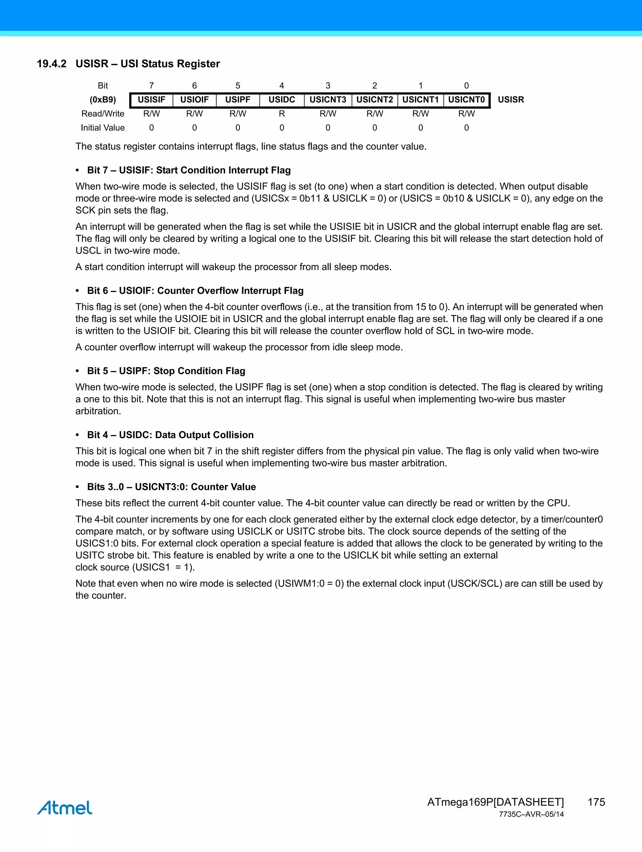 175
ATmega169P[DATASHEET]
7735C–AVR–05/14
19.4.2 USISR – USI Status Register
The status register contains interrupt flags, line status flags and the counter value.
• Bit 7 – USISIF: Start Condition Interrupt Flag
When two-wire mode is selected, the USISIF flag is set (to one) when a start condition is detected. When output disable
mode or three-wire mode is selected and (USICSx = 0b11 & USICLK = 0) or (USICS = 0b10 & USICLK = 0), any edge on the
SCK pin sets the flag.
An interrupt will be generated when the flag is set while the USISIE bit in USICR and the global interrupt enable flag are set.
The flag will only be cleared by writing a logical one to the USISIF bit. Clearing this bit will release the start detection hold of
USCL in two-wire mode.
A start condition interrupt will wakeup the processor from all sleep modes.
• Bit 6 – USIOIF: Counter Overflow Interrupt Flag
This flag is set (one) when the 4-bit counter overflows (i.e., at the transition from 15 to 0). An interrupt will be generated when
the flag is set while the USIOIE bit in USICR and the global interrupt enable flag are set. The flag will only be cleared if a one
is written to the USIOIF bit. Clearing this bit will release the counter overflow hold of SCL in two-wire mode.
A counter overflow interrupt will wakeup the processor from idle sleep mode.
• Bit 5 – USIPF: Stop Condition Flag
When two-wire mode is selected, the USIPF flag is set (one) when a stop condition is detected. The flag is cleared by writing
a one to this bit. Note that this is not an interrupt flag. This signal is useful when implementing two-wire bus master
arbitration.
• Bit 4 – USIDC: Data Output Collision
This bit is logical one when bit 7 in the shift register differs from the physical pin value. The flag is only valid when two-wire
mode is used. This signal is useful when implementing two-wire bus master arbitration.
• Bits 3..0 – USICNT3:0: Counter Value
These bits reflect the current 4-bit counter value. The 4-bit counter value can directly be read or written by the CPU.
The 4-bit counter increments by one for each clock generated either by the external clock edge detector, by a timer/counter0
compare match, or by software using USICLK or USITC strobe bits. The clock source depends of the setting of the
USICS1:0 bits. For external clock operation a special feature is added that allows the clock to be generated by writing to the
USITC strobe bit. This feature is enabled by write a one to the USICLK bit while setting an external
clock source (USICS1 = 1).
Note that even when no wire mode is selected (USIWM1:0 = 0) the external clock input (USCK/SCL) are can still be used by
the counter.
Bit 7 6 5 4 3 2 1 0
(0xB9) USISIF USIOIF USIPF USIDC USICNT3 USICNT2 USICNT1 USICNT0 USISR
Read/Write R/W R/W R/W R R/W R/W R/W R/W
Initial Value 0 0 0 0 0 0 0 0
 