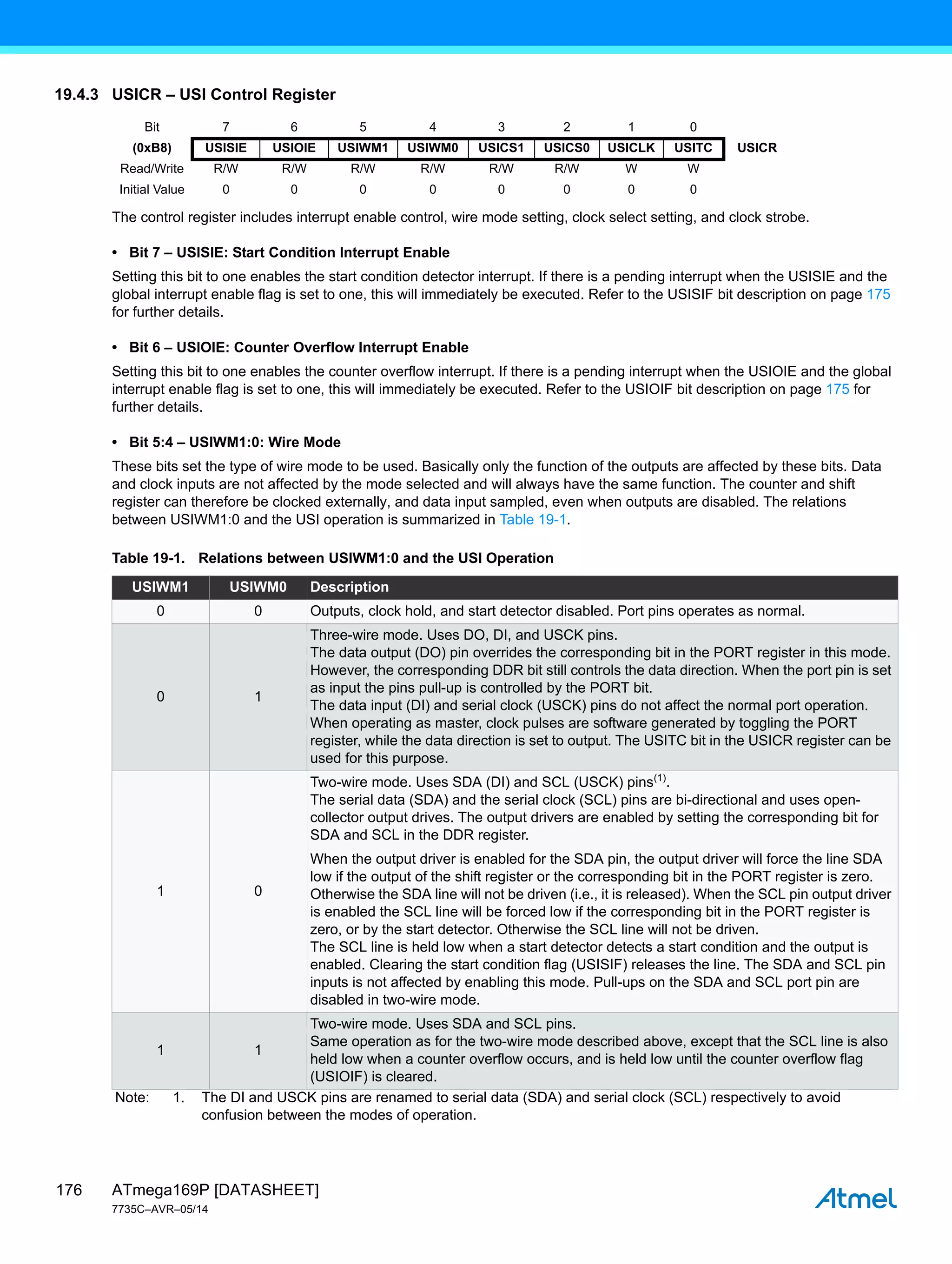 ATmega169P [DATASHEET]
7735C–AVR–05/14
176
19.4.3 USICR – USI Control Register
The control register includes interrupt enable control, wire mode setting, clock select setting, and clock strobe.
• Bit 7 – USISIE: Start Condition Interrupt Enable
Setting this bit to one enables the start condition detector interrupt. If there is a pending interrupt when the USISIE and the
global interrupt enable flag is set to one, this will immediately be executed. Refer to the USISIF bit description on page 175
for further details.
• Bit 6 – USIOIE: Counter Overflow Interrupt Enable
Setting this bit to one enables the counter overflow interrupt. If there is a pending interrupt when the USIOIE and the global
interrupt enable flag is set to one, this will immediately be executed. Refer to the USIOIF bit description on page 175 for
further details.
• Bit 5:4 – USIWM1:0: Wire Mode
These bits set the type of wire mode to be used. Basically only the function of the outputs are affected by these bits. Data
and clock inputs are not affected by the mode selected and will always have the same function. The counter and shift
register can therefore be clocked externally, and data input sampled, even when outputs are disabled. The relations
between USIWM1:0 and the USI operation is summarized in Table 19-1.
Bit 7 6 5 4 3 2 1 0
(0xB8) USISIE USIOIE USIWM1 USIWM0 USICS1 USICS0 USICLK USITC USICR
Read/Write R/W R/W R/W R/W R/W R/W W W
Initial Value 0 0 0 0 0 0 0 0
Table 19-1. Relations between USIWM1:0 and the USI Operation
USIWM1 USIWM0 Description
0 0 Outputs, clock hold, and start detector disabled. Port pins operates as normal.
0 1
Three-wire mode. Uses DO, DI, and USCK pins.
The data output (DO) pin overrides the corresponding bit in the PORT register in this mode.
However, the corresponding DDR bit still controls the data direction. When the port pin is set
as input the pins pull-up is controlled by the PORT bit.
The data input (DI) and serial clock (USCK) pins do not affect the normal port operation.
When operating as master, clock pulses are software generated by toggling the PORT
register, while the data direction is set to output. The USITC bit in the USICR register can be
used for this purpose.
1 0
Two-wire mode. Uses SDA (DI) and SCL (USCK) pins(1)
.
The serial data (SDA) and the serial clock (SCL) pins are bi-directional and uses open-
collector output drives. The output drivers are enabled by setting the corresponding bit for
SDA and SCL in the DDR register.
When the output driver is enabled for the SDA pin, the output driver will force the line SDA
low if the output of the shift register or the corresponding bit in the PORT register is zero.
Otherwise the SDA line will not be driven (i.e., it is released). When the SCL pin output driver
is enabled the SCL line will be forced low if the corresponding bit in the PORT register is
zero, or by the start detector. Otherwise the SCL line will not be driven.
The SCL line is held low when a start detector detects a start condition and the output is
enabled. Clearing the start condition flag (USISIF) releases the line. The SDA and SCL pin
inputs is not affected by enabling this mode. Pull-ups on the SDA and SCL port pin are
disabled in two-wire mode.
1 1
Two-wire mode. Uses SDA and SCL pins.
Same operation as for the two-wire mode described above, except that the SCL line is also
held low when a counter overflow occurs, and is held low until the counter overflow flag
(USIOIF) is cleared.
Note: 1. The DI and USCK pins are renamed to serial data (SDA) and serial clock (SCL) respectively to avoid
confusion between the modes of operation.
 