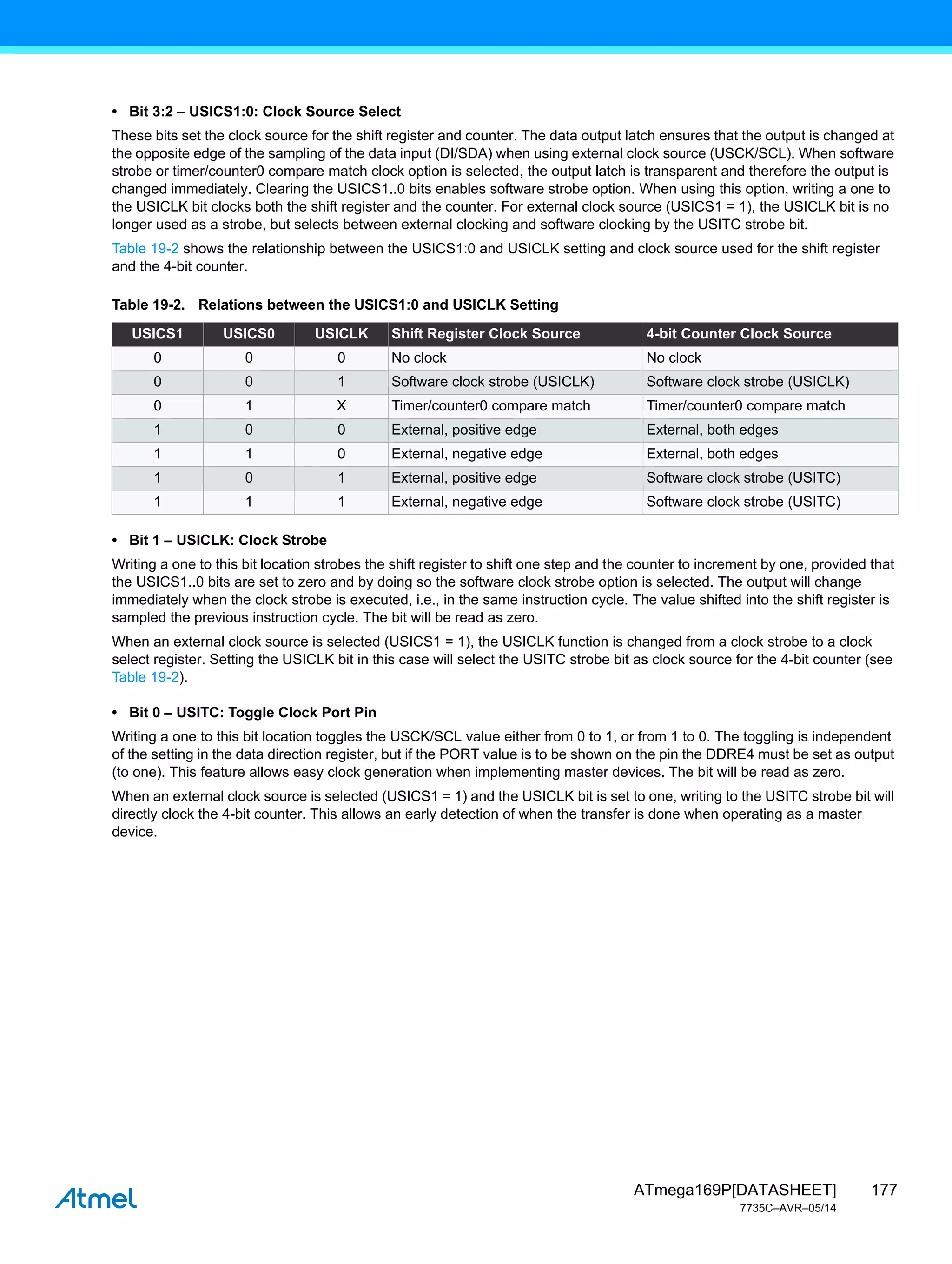 177
ATmega169P[DATASHEET]
7735C–AVR–05/14
• Bit 3:2 – USICS1:0: Clock Source Select
These bits set the clock source for the shift register and counter. The data output latch ensures that the output is changed at
the opposite edge of the sampling of the data input (DI/SDA) when using external clock source (USCK/SCL). When software
strobe or timer/counter0 compare match clock option is selected, the output latch is transparent and therefore the output is
changed immediately. Clearing the USICS1..0 bits enables software strobe option. When using this option, writing a one to
the USICLK bit clocks both the shift register and the counter. For external clock source (USICS1 = 1), the USICLK bit is no
longer used as a strobe, but selects between external clocking and software clocking by the USITC strobe bit.
Table 19-2 shows the relationship between the USICS1:0 and USICLK setting and clock source used for the shift register
and the 4-bit counter.
• Bit 1 – USICLK: Clock Strobe
Writing a one to this bit location strobes the shift register to shift one step and the counter to increment by one, provided that
the USICS1..0 bits are set to zero and by doing so the software clock strobe option is selected. The output will change
immediately when the clock strobe is executed, i.e., in the same instruction cycle. The value shifted into the shift register is
sampled the previous instruction cycle. The bit will be read as zero.
When an external clock source is selected (USICS1 = 1), the USICLK function is changed from a clock strobe to a clock
select register. Setting the USICLK bit in this case will select the USITC strobe bit as clock source for the 4-bit counter (see
Table 19-2).
• Bit 0 – USITC: Toggle Clock Port Pin
Writing a one to this bit location toggles the USCK/SCL value either from 0 to 1, or from 1 to 0. The toggling is independent
of the setting in the data direction register, but if the PORT value is to be shown on the pin the DDRE4 must be set as output
(to one). This feature allows easy clock generation when implementing master devices. The bit will be read as zero.
When an external clock source is selected (USICS1 = 1) and the USICLK bit is set to one, writing to the USITC strobe bit will
directly clock the 4-bit counter. This allows an early detection of when the transfer is done when operating as a master
device.
Table 19-2. Relations between the USICS1:0 and USICLK Setting
USICS1 USICS0 USICLK Shift Register Clock Source 4-bit Counter Clock Source
0 0 0 No clock No clock
0 0 1 Software clock strobe (USICLK) Software clock strobe (USICLK)
0 1 X Timer/counter0 compare match Timer/counter0 compare match
1 0 0 External, positive edge External, both edges
1 1 0 External, negative edge External, both edges
1 0 1 External, positive edge Software clock strobe (USITC)
1 1 1 External, negative edge Software clock strobe (USITC)
 