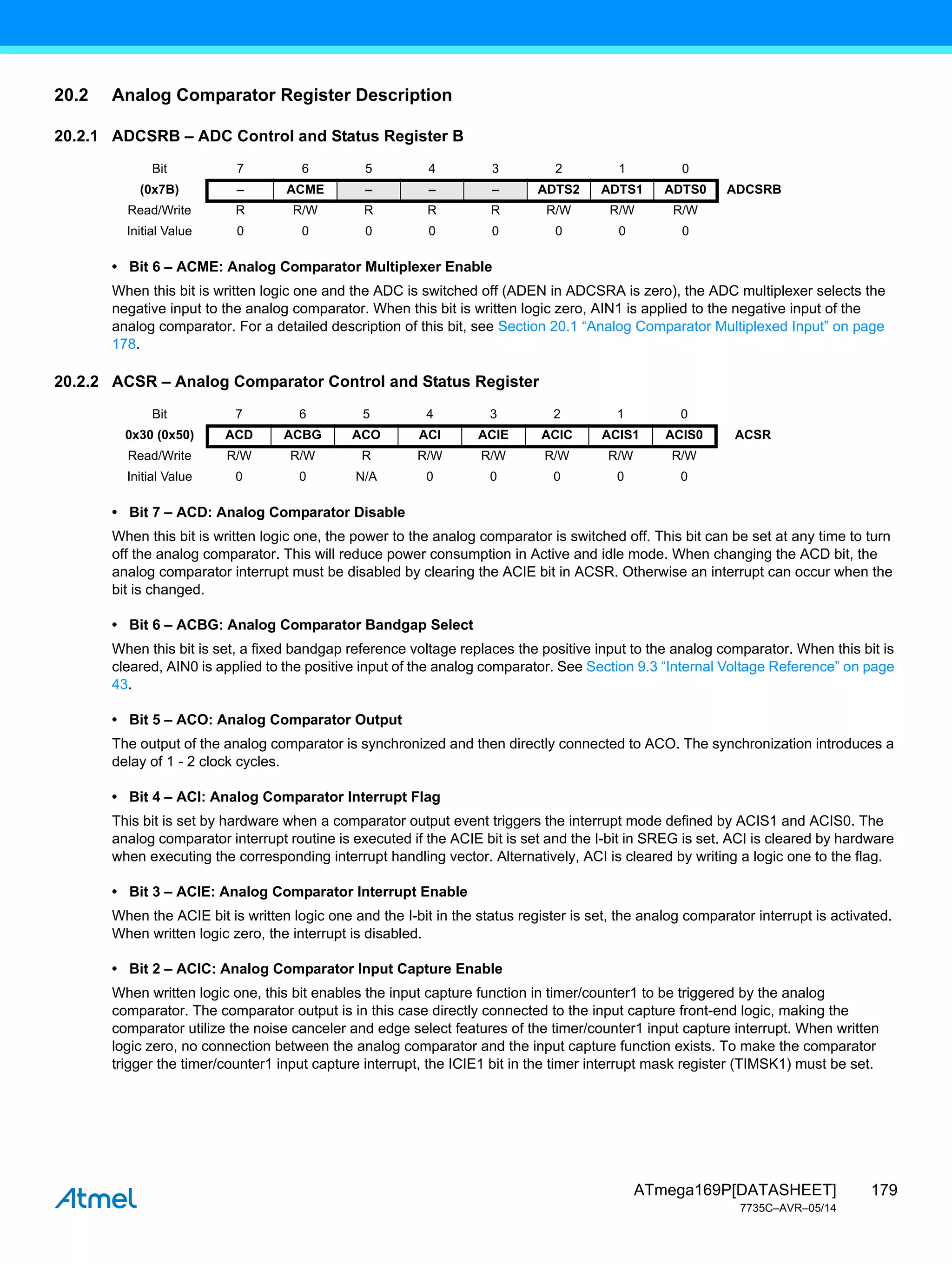 179
ATmega169P[DATASHEET]
7735C–AVR–05/14
20.2 Analog Comparator Register Description
20.2.1 ADCSRB – ADC Control and Status Register B
• Bit 6 – ACME: Analog Comparator Multiplexer Enable
When this bit is written logic one and the ADC is switched off (ADEN in ADCSRA is zero), the ADC multiplexer selects the
negative input to the analog comparator. When this bit is written logic zero, AIN1 is applied to the negative input of the
analog comparator. For a detailed description of this bit, see Section 20.1 “Analog Comparator Multiplexed Input” on page
178.
20.2.2 ACSR – Analog Comparator Control and Status Register
• Bit 7 – ACD: Analog Comparator Disable
When this bit is written logic one, the power to the analog comparator is switched off. This bit can be set at any time to turn
off the analog comparator. This will reduce power consumption in Active and idle mode. When changing the ACD bit, the
analog comparator interrupt must be disabled by clearing the ACIE bit in ACSR. Otherwise an interrupt can occur when the
bit is changed.
• Bit 6 – ACBG: Analog Comparator Bandgap Select
When this bit is set, a fixed bandgap reference voltage replaces the positive input to the analog comparator. When this bit is
cleared, AIN0 is applied to the positive input of the analog comparator. See Section 9.3 “Internal Voltage Reference” on page
43.
• Bit 5 – ACO: Analog Comparator Output
The output of the analog comparator is synchronized and then directly connected to ACO. The synchronization introduces a
delay of 1 - 2 clock cycles.
• Bit 4 – ACI: Analog Comparator Interrupt Flag
This bit is set by hardware when a comparator output event triggers the interrupt mode defined by ACIS1 and ACIS0. The
analog comparator interrupt routine is executed if the ACIE bit is set and the I-bit in SREG is set. ACI is cleared by hardware
when executing the corresponding interrupt handling vector. Alternatively, ACI is cleared by writing a logic one to the flag.
• Bit 3 – ACIE: Analog Comparator Interrupt Enable
When the ACIE bit is written logic one and the I-bit in the status register is set, the analog comparator interrupt is activated.
When written logic zero, the interrupt is disabled.
• Bit 2 – ACIC: Analog Comparator Input Capture Enable
When written logic one, this bit enables the input capture function in timer/counter1 to be triggered by the analog
comparator. The comparator output is in this case directly connected to the input capture front-end logic, making the
comparator utilize the noise canceler and edge select features of the timer/counter1 input capture interrupt. When written
logic zero, no connection between the analog comparator and the input capture function exists. To make the comparator
trigger the timer/counter1 input capture interrupt, the ICIE1 bit in the timer interrupt mask register (TIMSK1) must be set.
Bit 7 6 5 4 3 2 1 0
(0x7B) – ACME – – – ADTS2 ADTS1 ADTS0 ADCSRB
Read/Write R R/W R R R R/W R/W R/W
Initial Value 0 0 0 0 0 0 0 0
Bit 7 6 5 4 3 2 1 0
0x30 (0x50) ACD ACBG ACO ACI ACIE ACIC ACIS1 ACIS0 ACSR
Read/Write R/W R/W R R/W R/W R/W R/W R/W
Initial Value 0 0 N/A 0 0 0 0 0
 