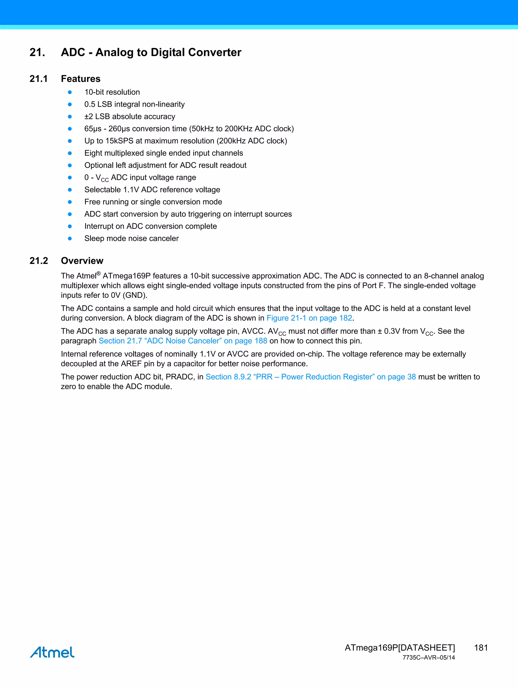 181
ATmega169P[DATASHEET]
7735C–AVR–05/14
21. ADC - Analog to Digital Converter
21.1 Features
● 10-bit resolution
● 0.5 LSB integral non-linearity
● ±2 LSB absolute accuracy
● 65µs - 260µs conversion time (50kHz to 200KHz ADC clock)
● Up to 15kSPS at maximum resolution (200kHz ADC clock)
● Eight multiplexed single ended input channels
● Optional left adjustment for ADC result readout
● 0 - VCC ADC input voltage range
● Selectable 1.1V ADC reference voltage
● Free running or single conversion mode
● ADC start conversion by auto triggering on interrupt sources
● Interrupt on ADC conversion complete
● Sleep mode noise canceler
21.2 Overview
The Atmel®
ATmega169P features a 10-bit successive approximation ADC. The ADC is connected to an 8-channel analog
multiplexer which allows eight single-ended voltage inputs constructed from the pins of Port F. The single-ended voltage
inputs refer to 0V (GND).
The ADC contains a sample and hold circuit which ensures that the input voltage to the ADC is held at a constant level
during conversion. A block diagram of the ADC is shown in Figure 21-1 on page 182.
The ADC has a separate analog supply voltage pin, AVCC. AVCC must not differ more than ± 0.3V from VCC. See the
paragraph Section 21.7 “ADC Noise Canceler” on page 188 on how to connect this pin.
Internal reference voltages of nominally 1.1V or AVCC are provided on-chip. The voltage reference may be externally
decoupled at the AREF pin by a capacitor for better noise performance.
The power reduction ADC bit, PRADC, in Section 8.9.2 “PRR – Power Reduction Register” on page 38 must be written to
zero to enable the ADC module.
 