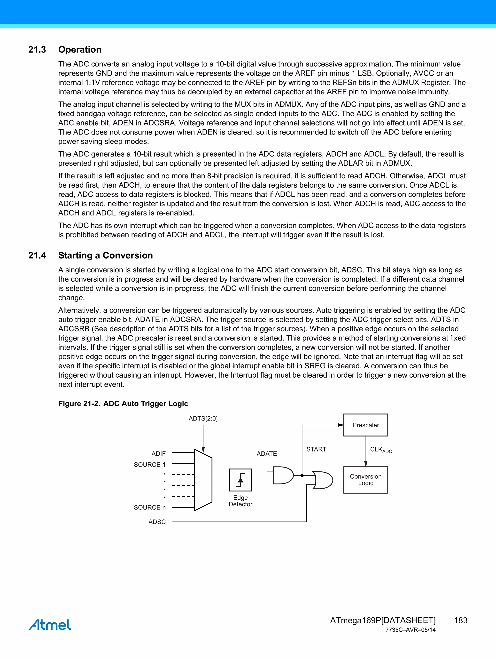 183
ATmega169P[DATASHEET]
7735C–AVR–05/14
21.3 Operation
The ADC converts an analog input voltage to a 10-bit digital value through successive approximation. The minimum value
represents GND and the maximum value represents the voltage on the AREF pin minus 1 LSB. Optionally, AVCC or an
internal 1.1V reference voltage may be connected to the AREF pin by writing to the REFSn bits in the ADMUX Register. The
internal voltage reference may thus be decoupled by an external capacitor at the AREF pin to improve noise immunity.
The analog input channel is selected by writing to the MUX bits in ADMUX. Any of the ADC input pins, as well as GND and a
fixed bandgap voltage reference, can be selected as single ended inputs to the ADC. The ADC is enabled by setting the
ADC enable bit, ADEN in ADCSRA. Voltage reference and input channel selections will not go into effect until ADEN is set.
The ADC does not consume power when ADEN is cleared, so it is recommended to switch off the ADC before entering
power saving sleep modes.
The ADC generates a 10-bit result which is presented in the ADC data registers, ADCH and ADCL. By default, the result is
presented right adjusted, but can optionally be presented left adjusted by setting the ADLAR bit in ADMUX.
If the result is left adjusted and no more than 8-bit precision is required, it is sufficient to read ADCH. Otherwise, ADCL must
be read first, then ADCH, to ensure that the content of the data registers belongs to the same conversion. Once ADCL is
read, ADC access to data registers is blocked. This means that if ADCL has been read, and a conversion completes before
ADCH is read, neither register is updated and the result from the conversion is lost. When ADCH is read, ADC access to the
ADCH and ADCL registers is re-enabled.
The ADC has its own interrupt which can be triggered when a conversion completes. When ADC access to the data registers
is prohibited between reading of ADCH and ADCL, the interrupt will trigger even if the result is lost.
21.4 Starting a Conversion
A single conversion is started by writing a logical one to the ADC start conversion bit, ADSC. This bit stays high as long as
the conversion is in progress and will be cleared by hardware when the conversion is completed. If a different data channel
is selected while a conversion is in progress, the ADC will finish the current conversion before performing the channel
change.
Alternatively, a conversion can be triggered automatically by various sources. Auto triggering is enabled by setting the ADC
auto trigger enable bit, ADATE in ADCSRA. The trigger source is selected by setting the ADC trigger select bits, ADTS in
ADCSRB (See description of the ADTS bits for a list of the trigger sources). When a positive edge occurs on the selected
trigger signal, the ADC prescaler is reset and a conversion is started. This provides a method of starting conversions at fixed
intervals. If the trigger signal still is set when the conversion completes, a new conversion will not be started. If another
positive edge occurs on the trigger signal during conversion, the edge will be ignored. Note that an interrupt flag will be set
even if the specific interrupt is disabled or the global interrupt enable bit in SREG is cleared. A conversion can thus be
triggered without causing an interrupt. However, the Interrupt flag must be cleared in order to trigger a new conversion at the
next interrupt event.
Figure 21-2. ADC Auto Trigger Logic
Edge
Detector
Conversion
Logic
Prescaler
ADIF
ADSC
ADATE
START CLKADC
ADTS[2:0]
.
.
.
.
SOURCE 1
SOURCE n
 