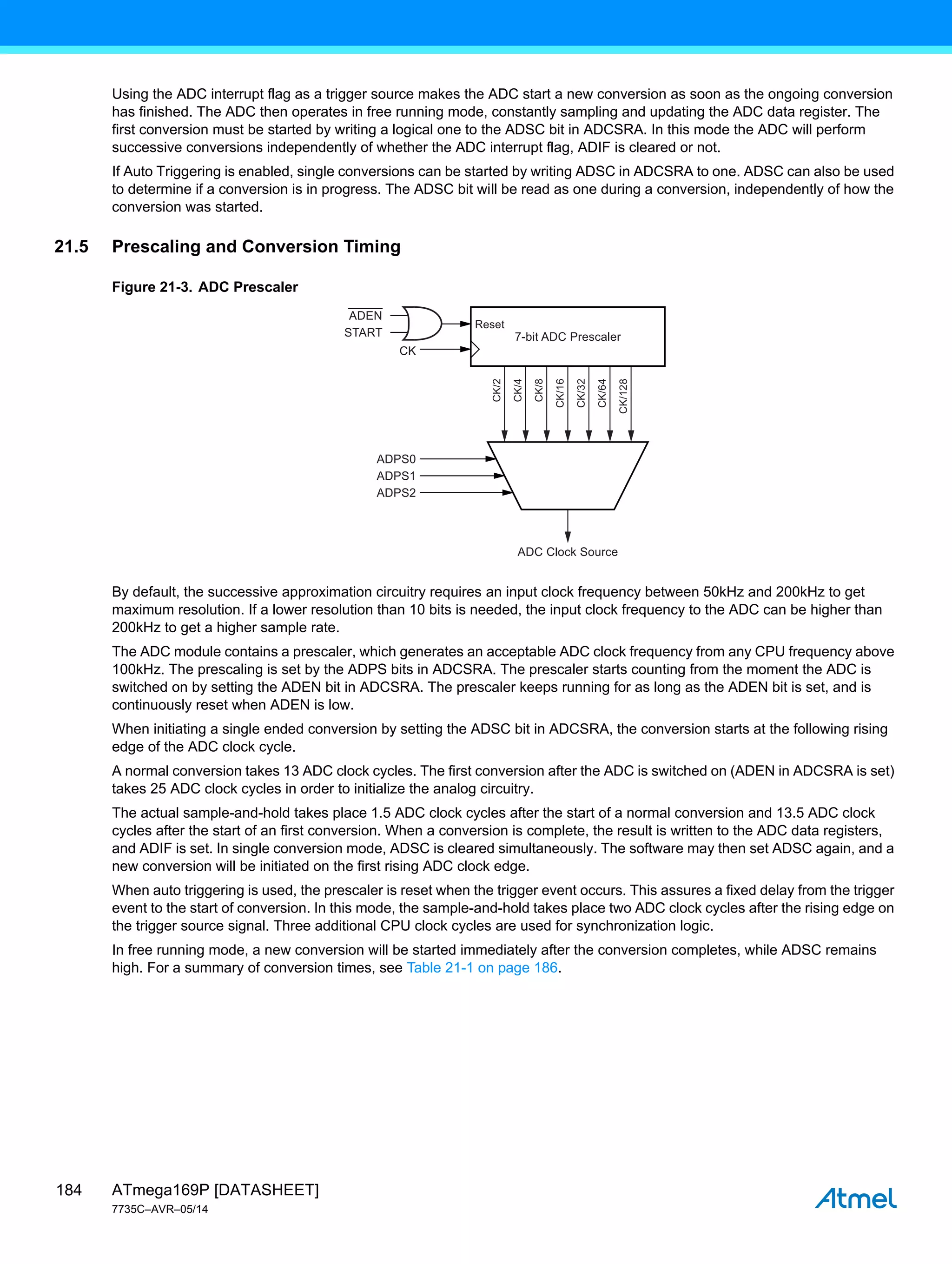 ATmega169P [DATASHEET]
7735C–AVR–05/14
184
Using the ADC interrupt flag as a trigger source makes the ADC start a new conversion as soon as the ongoing conversion
has finished. The ADC then operates in free running mode, constantly sampling and updating the ADC data register. The
first conversion must be started by writing a logical one to the ADSC bit in ADCSRA. In this mode the ADC will perform
successive conversions independently of whether the ADC interrupt flag, ADIF is cleared or not.
If Auto Triggering is enabled, single conversions can be started by writing ADSC in ADCSRA to one. ADSC can also be used
to determine if a conversion is in progress. The ADSC bit will be read as one during a conversion, independently of how the
conversion was started.
21.5 Prescaling and Conversion Timing
Figure 21-3. ADC Prescaler
By default, the successive approximation circuitry requires an input clock frequency between 50kHz and 200kHz to get
maximum resolution. If a lower resolution than 10 bits is needed, the input clock frequency to the ADC can be higher than
200kHz to get a higher sample rate.
The ADC module contains a prescaler, which generates an acceptable ADC clock frequency from any CPU frequency above
100kHz. The prescaling is set by the ADPS bits in ADCSRA. The prescaler starts counting from the moment the ADC is
switched on by setting the ADEN bit in ADCSRA. The prescaler keeps running for as long as the ADEN bit is set, and is
continuously reset when ADEN is low.
When initiating a single ended conversion by setting the ADSC bit in ADCSRA, the conversion starts at the following rising
edge of the ADC clock cycle.
A normal conversion takes 13 ADC clock cycles. The first conversion after the ADC is switched on (ADEN in ADCSRA is set)
takes 25 ADC clock cycles in order to initialize the analog circuitry.
The actual sample-and-hold takes place 1.5 ADC clock cycles after the start of a normal conversion and 13.5 ADC clock
cycles after the start of an first conversion. When a conversion is complete, the result is written to the ADC data registers,
and ADIF is set. In single conversion mode, ADSC is cleared simultaneously. The software may then set ADSC again, and a
new conversion will be initiated on the first rising ADC clock edge.
When auto triggering is used, the prescaler is reset when the trigger event occurs. This assures a fixed delay from the trigger
event to the start of conversion. In this mode, the sample-and-hold takes place two ADC clock cycles after the rising edge on
the trigger source signal. Three additional CPU clock cycles are used for synchronization logic.
In free running mode, a new conversion will be started immediately after the conversion completes, while ADSC remains
high. For a summary of conversion times, see Table 21-1 on page 186.
7-bit ADC Prescaler
ADC Clock Source
ADEN
START
CK
ADPS0
ADPS1
ADPS2
Reset
CK/2
CK/4
CK/8
CK/16
CK/32
CK/64
CK/128
 