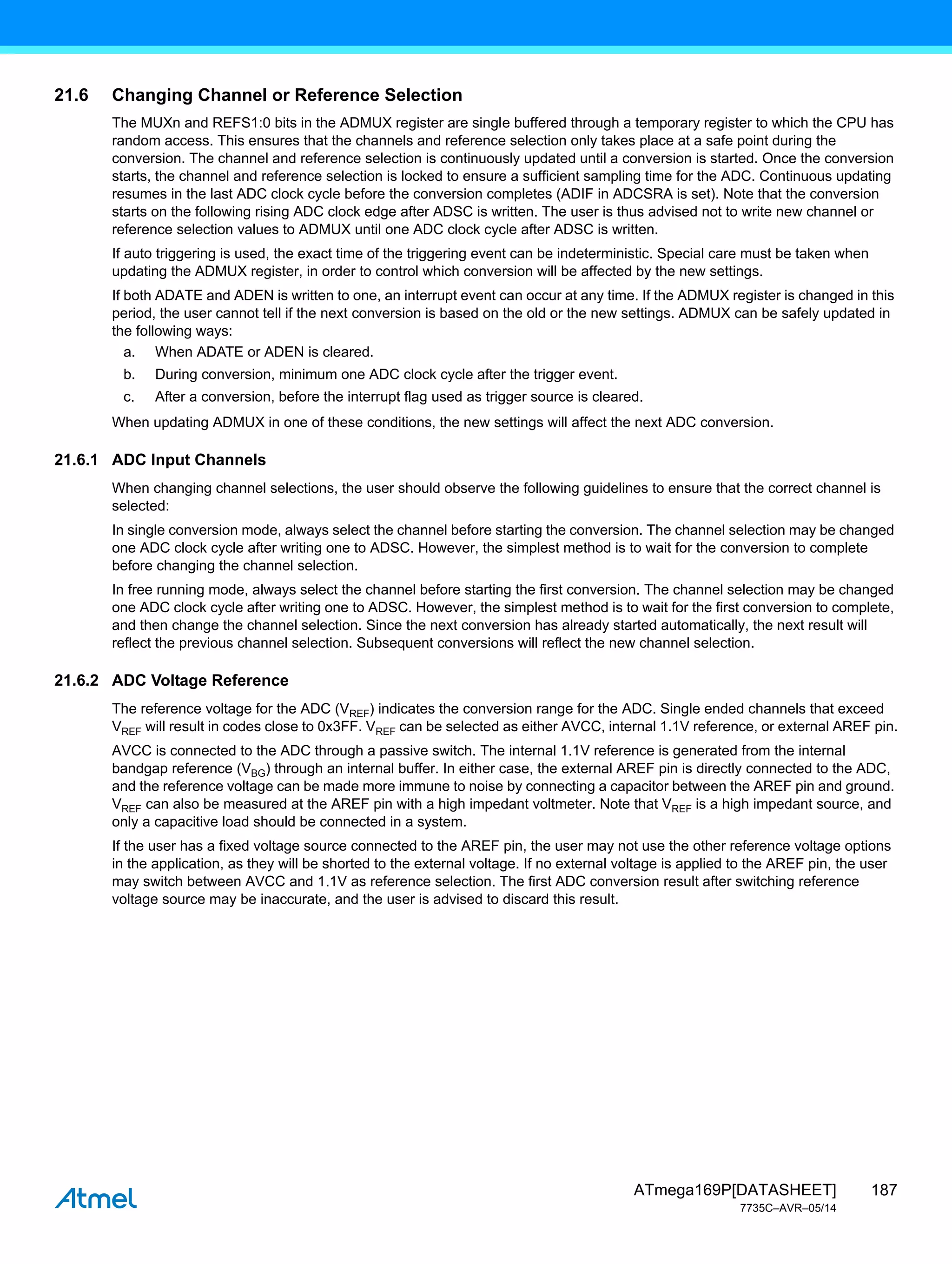187
ATmega169P[DATASHEET]
7735C–AVR–05/14
21.6 Changing Channel or Reference Selection
The MUXn and REFS1:0 bits in the ADMUX register are single buffered through a temporary register to which the CPU has
random access. This ensures that the channels and reference selection only takes place at a safe point during the
conversion. The channel and reference selection is continuously updated until a conversion is started. Once the conversion
starts, the channel and reference selection is locked to ensure a sufficient sampling time for the ADC. Continuous updating
resumes in the last ADC clock cycle before the conversion completes (ADIF in ADCSRA is set). Note that the conversion
starts on the following rising ADC clock edge after ADSC is written. The user is thus advised not to write new channel or
reference selection values to ADMUX until one ADC clock cycle after ADSC is written.
If auto triggering is used, the exact time of the triggering event can be indeterministic. Special care must be taken when
updating the ADMUX register, in order to control which conversion will be affected by the new settings.
If both ADATE and ADEN is written to one, an interrupt event can occur at any time. If the ADMUX register is changed in this
period, the user cannot tell if the next conversion is based on the old or the new settings. ADMUX can be safely updated in
the following ways:
a. When ADATE or ADEN is cleared.
b. During conversion, minimum one ADC clock cycle after the trigger event.
c. After a conversion, before the interrupt flag used as trigger source is cleared.
When updating ADMUX in one of these conditions, the new settings will affect the next ADC conversion.
21.6.1 ADC Input Channels
When changing channel selections, the user should observe the following guidelines to ensure that the correct channel is
selected:
In single conversion mode, always select the channel before starting the conversion. The channel selection may be changed
one ADC clock cycle after writing one to ADSC. However, the simplest method is to wait for the conversion to complete
before changing the channel selection.
In free running mode, always select the channel before starting the first conversion. The channel selection may be changed
one ADC clock cycle after writing one to ADSC. However, the simplest method is to wait for the first conversion to complete,
and then change the channel selection. Since the next conversion has already started automatically, the next result will
reflect the previous channel selection. Subsequent conversions will reflect the new channel selection.
21.6.2 ADC Voltage Reference
The reference voltage for the ADC (VREF) indicates the conversion range for the ADC. Single ended channels that exceed
VREF will result in codes close to 0x3FF. VREF can be selected as either AVCC, internal 1.1V reference, or external AREF pin.
AVCC is connected to the ADC through a passive switch. The internal 1.1V reference is generated from the internal
bandgap reference (VBG) through an internal buffer. In either case, the external AREF pin is directly connected to the ADC,
and the reference voltage can be made more immune to noise by connecting a capacitor between the AREF pin and ground.
VREF can also be measured at the AREF pin with a high impedant voltmeter. Note that VREF is a high impedant source, and
only a capacitive load should be connected in a system.
If the user has a fixed voltage source connected to the AREF pin, the user may not use the other reference voltage options
in the application, as they will be shorted to the external voltage. If no external voltage is applied to the AREF pin, the user
may switch between AVCC and 1.1V as reference selection. The first ADC conversion result after switching reference
voltage source may be inaccurate, and the user is advised to discard this result.
 