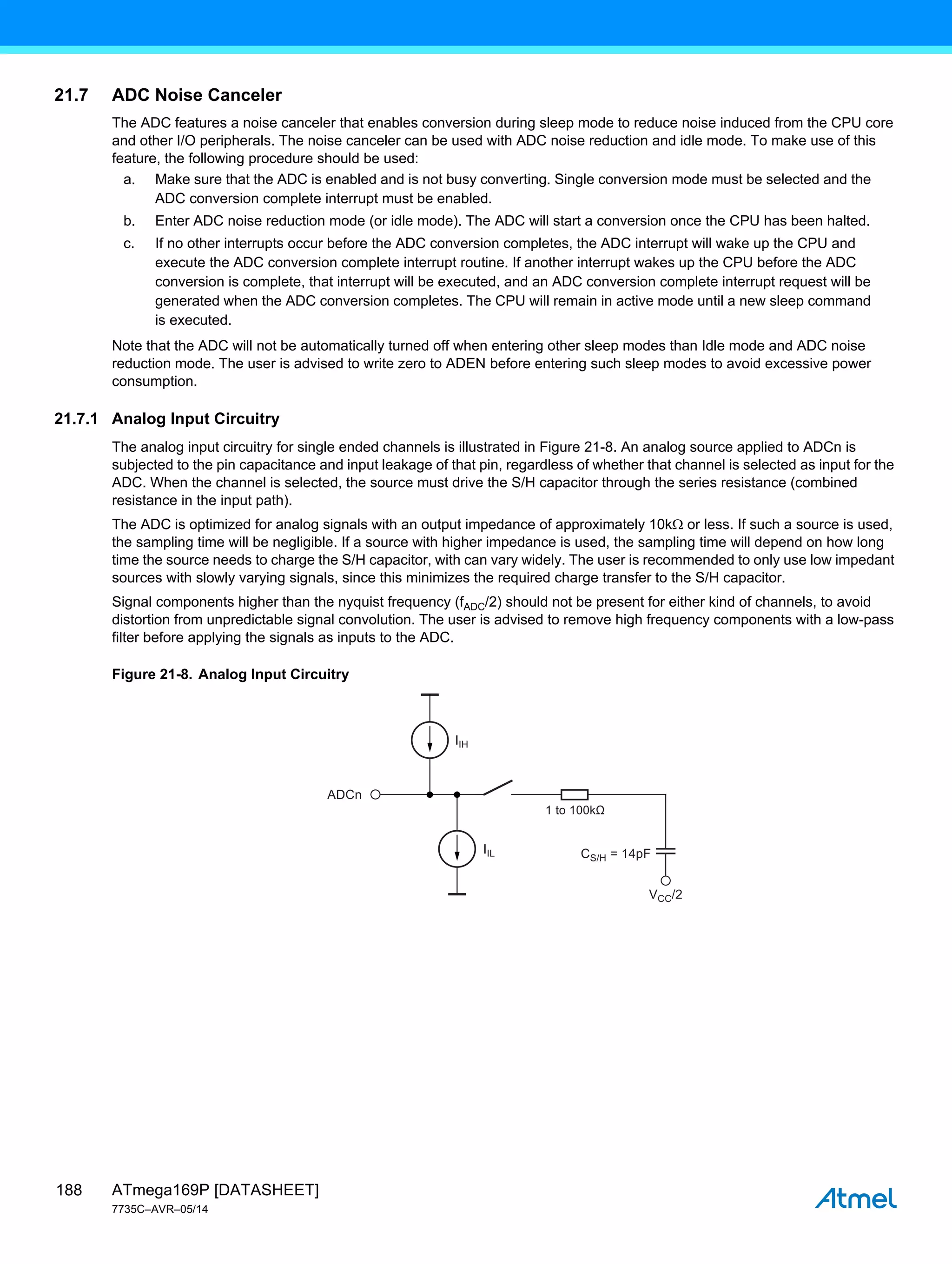 ATmega169P [DATASHEET]
7735C–AVR–05/14
188
21.7 ADC Noise Canceler
The ADC features a noise canceler that enables conversion during sleep mode to reduce noise induced from the CPU core
and other I/O peripherals. The noise canceler can be used with ADC noise reduction and idle mode. To make use of this
feature, the following procedure should be used:
a. Make sure that the ADC is enabled and is not busy converting. Single conversion mode must be selected and the
ADC conversion complete interrupt must be enabled.
b. Enter ADC noise reduction mode (or idle mode). The ADC will start a conversion once the CPU has been halted.
c. If no other interrupts occur before the ADC conversion completes, the ADC interrupt will wake up the CPU and
execute the ADC conversion complete interrupt routine. If another interrupt wakes up the CPU before the ADC
conversion is complete, that interrupt will be executed, and an ADC conversion complete interrupt request will be
generated when the ADC conversion completes. The CPU will remain in active mode until a new sleep command
is executed.
Note that the ADC will not be automatically turned off when entering other sleep modes than Idle mode and ADC noise
reduction mode. The user is advised to write zero to ADEN before entering such sleep modes to avoid excessive power
consumption.
21.7.1 Analog Input Circuitry
The analog input circuitry for single ended channels is illustrated in Figure 21-8. An analog source applied to ADCn is
subjected to the pin capacitance and input leakage of that pin, regardless of whether that channel is selected as input for the
ADC. When the channel is selected, the source must drive the S/H capacitor through the series resistance (combined
resistance in the input path).
The ADC is optimized for analog signals with an output impedance of approximately 10k or less. If such a source is used,
the sampling time will be negligible. If a source with higher impedance is used, the sampling time will depend on how long
time the source needs to charge the S/H capacitor, with can vary widely. The user is recommended to only use low impedant
sources with slowly varying signals, since this minimizes the required charge transfer to the S/H capacitor.
Signal components higher than the nyquist frequency (fADC/2) should not be present for either kind of channels, to avoid
distortion from unpredictable signal convolution. The user is advised to remove high frequency components with a low-pass
filter before applying the signals as inputs to the ADC.
Figure 21-8. Analog Input Circuitry
IIL
VCC/2
CS/H = 14pF
IIH
ADCn
1 to 100kΩ
 
