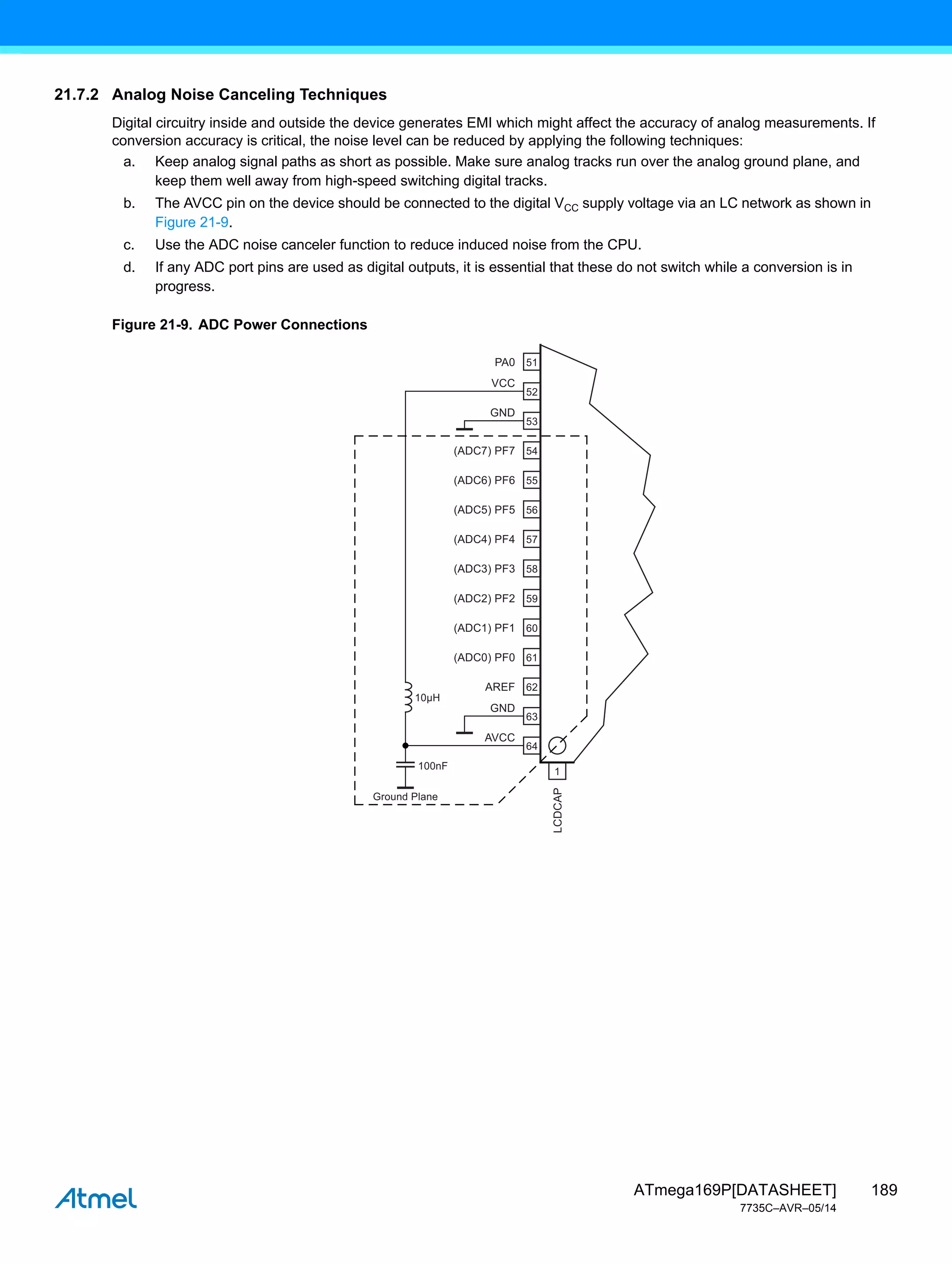 189
ATmega169P[DATASHEET]
7735C–AVR–05/14
21.7.2 Analog Noise Canceling Techniques
Digital circuitry inside and outside the device generates EMI which might affect the accuracy of analog measurements. If
conversion accuracy is critical, the noise level can be reduced by applying the following techniques:
a. Keep analog signal paths as short as possible. Make sure analog tracks run over the analog ground plane, and
keep them well away from high-speed switching digital tracks.
b. The AVCC pin on the device should be connected to the digital VCC supply voltage via an LC network as shown in
Figure 21-9.
c. Use the ADC noise canceler function to reduce induced noise from the CPU.
d. If any ADC port pins are used as digital outputs, it is essential that these do not switch while a conversion is in
progress.
Figure 21-9. ADC Power Connections
PA0
VCC
AVCC
GND
GND
LCDCAP
(ADC7) PF7
(ADC6) PF6
(ADC5) PF5
(ADC4) PF4
(ADC3) PF3
(ADC2) PF2
(ADC1) PF1
(ADC0) PF0
AREF
Ground Plane
51
100nF
10μH
52
53
54
55
56
57
58
59
60
61
62
63
64
1
 