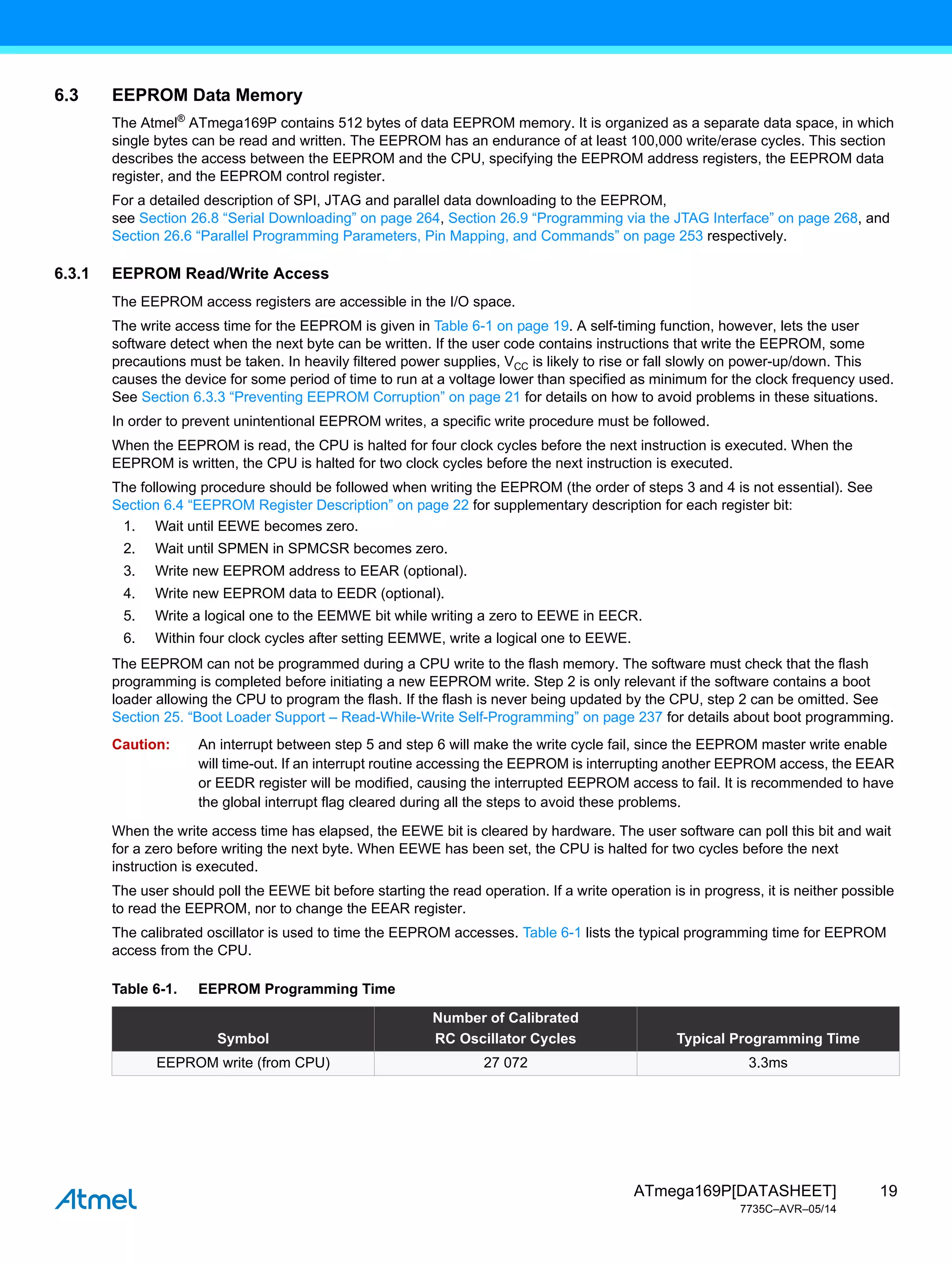 19
ATmega169P[DATASHEET]
7735C–AVR–05/14
6.3 EEPROM Data Memory
The Atmel®
ATmega169P contains 512 bytes of data EEPROM memory. It is organized as a separate data space, in which
single bytes can be read and written. The EEPROM has an endurance of at least 100,000 write/erase cycles. This section
describes the access between the EEPROM and the CPU, specifying the EEPROM address registers, the EEPROM data
register, and the EEPROM control register.
For a detailed description of SPI, JTAG and parallel data downloading to the EEPROM,
see Section 26.8 “Serial Downloading” on page 264, Section 26.9 “Programming via the JTAG Interface” on page 268, and
Section 26.6 “Parallel Programming Parameters, Pin Mapping, and Commands” on page 253 respectively.
6.3.1 EEPROM Read/Write Access
The EEPROM access registers are accessible in the I/O space.
The write access time for the EEPROM is given in Table 6-1 on page 19. A self-timing function, however, lets the user
software detect when the next byte can be written. If the user code contains instructions that write the EEPROM, some
precautions must be taken. In heavily filtered power supplies, VCC is likely to rise or fall slowly on power-up/down. This
causes the device for some period of time to run at a voltage lower than specified as minimum for the clock frequency used.
See Section 6.3.3 “Preventing EEPROM Corruption” on page 21 for details on how to avoid problems in these situations.
In order to prevent unintentional EEPROM writes, a specific write procedure must be followed.
When the EEPROM is read, the CPU is halted for four clock cycles before the next instruction is executed. When the
EEPROM is written, the CPU is halted for two clock cycles before the next instruction is executed.
The following procedure should be followed when writing the EEPROM (the order of steps 3 and 4 is not essential). See
Section 6.4 “EEPROM Register Description” on page 22 for supplementary description for each register bit:
1. Wait until EEWE becomes zero.
2. Wait until SPMEN in SPMCSR becomes zero.
3. Write new EEPROM address to EEAR (optional).
4. Write new EEPROM data to EEDR (optional).
5. Write a logical one to the EEMWE bit while writing a zero to EEWE in EECR.
6. Within four clock cycles after setting EEMWE, write a logical one to EEWE.
The EEPROM can not be programmed during a CPU write to the flash memory. The software must check that the flash
programming is completed before initiating a new EEPROM write. Step 2 is only relevant if the software contains a boot
loader allowing the CPU to program the flash. If the flash is never being updated by the CPU, step 2 can be omitted. See
Section 25. “Boot Loader Support – Read-While-Write Self-Programming” on page 237 for details about boot programming.
Caution: An interrupt between step 5 and step 6 will make the write cycle fail, since the EEPROM master write enable
will time-out. If an interrupt routine accessing the EEPROM is interrupting another EEPROM access, the EEAR
or EEDR register will be modified, causing the interrupted EEPROM access to fail. It is recommended to have
the global interrupt flag cleared during all the steps to avoid these problems.
When the write access time has elapsed, the EEWE bit is cleared by hardware. The user software can poll this bit and wait
for a zero before writing the next byte. When EEWE has been set, the CPU is halted for two cycles before the next
instruction is executed.
The user should poll the EEWE bit before starting the read operation. If a write operation is in progress, it is neither possible
to read the EEPROM, nor to change the EEAR register.
The calibrated oscillator is used to time the EEPROM accesses. Table 6-1 lists the typical programming time for EEPROM
access from the CPU.
Table 6-1. EEPROM Programming Time
Symbol
Number of Calibrated
RC Oscillator Cycles Typical Programming Time
EEPROM write (from CPU) 27 072 3.3ms
 