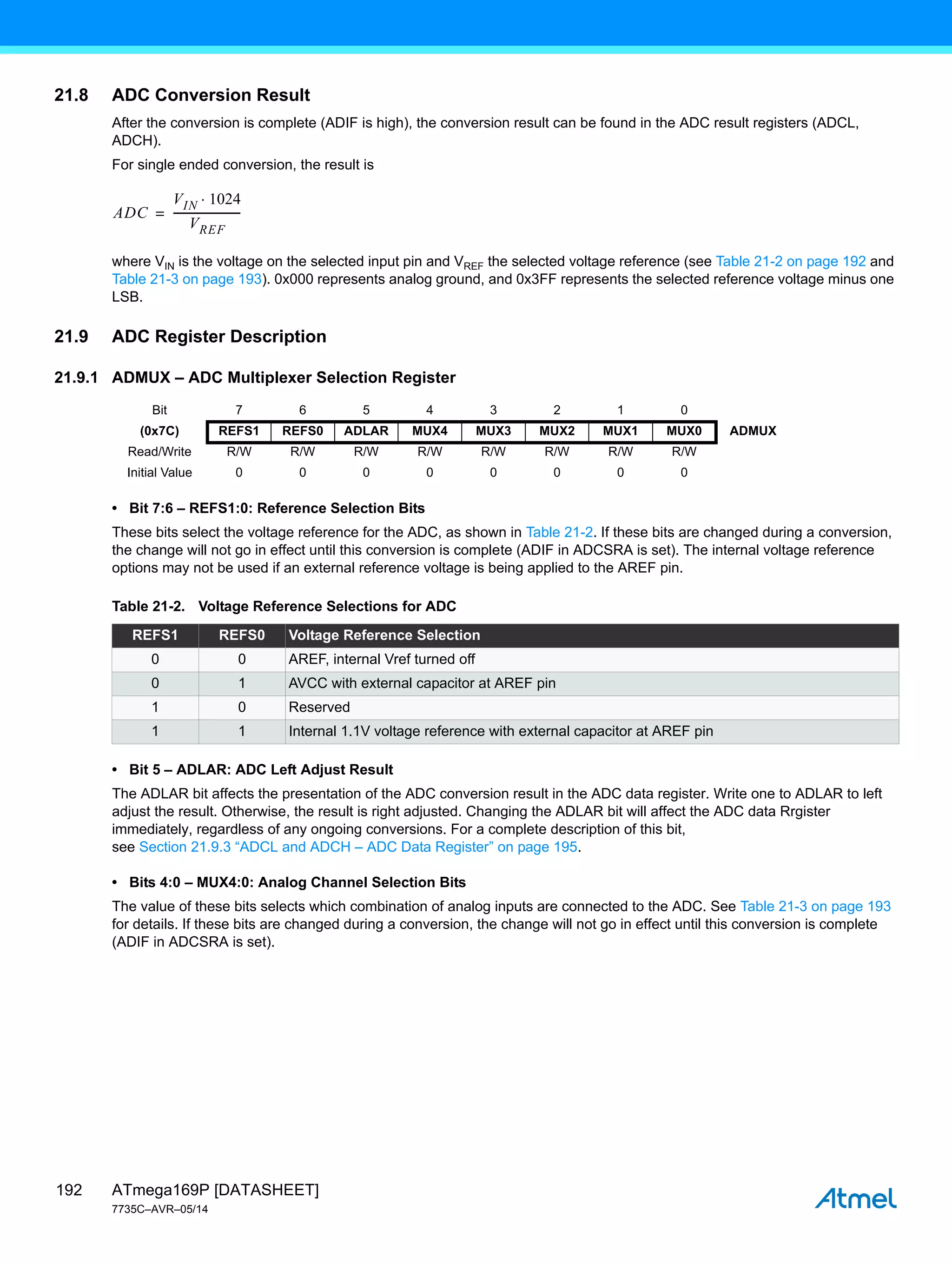 ATmega169P [DATASHEET]
7735C–AVR–05/14
192
21.8 ADC Conversion Result
After the conversion is complete (ADIF is high), the conversion result can be found in the ADC result registers (ADCL,
ADCH).
For single ended conversion, the result is
where VIN is the voltage on the selected input pin and VREF the selected voltage reference (see Table 21-2 on page 192 and
Table 21-3 on page 193). 0x000 represents analog ground, and 0x3FF represents the selected reference voltage minus one
LSB.
21.9 ADC Register Description
21.9.1 ADMUX – ADC Multiplexer Selection Register
• Bit 7:6 – REFS1:0: Reference Selection Bits
These bits select the voltage reference for the ADC, as shown in Table 21-2. If these bits are changed during a conversion,
the change will not go in effect until this conversion is complete (ADIF in ADCSRA is set). The internal voltage reference
options may not be used if an external reference voltage is being applied to the AREF pin.
• Bit 5 – ADLAR: ADC Left Adjust Result
The ADLAR bit affects the presentation of the ADC conversion result in the ADC data register. Write one to ADLAR to left
adjust the result. Otherwise, the result is right adjusted. Changing the ADLAR bit will affect the ADC data Rrgister
immediately, regardless of any ongoing conversions. For a complete description of this bit,
see Section 21.9.3 “ADCL and ADCH – ADC Data Register” on page 195.
• Bits 4:0 – MUX4:0: Analog Channel Selection Bits
The value of these bits selects which combination of analog inputs are connected to the ADC. See Table 21-3 on page 193
for details. If these bits are changed during a conversion, the change will not go in effect until this conversion is complete
(ADIF in ADCSRA is set).
ADC
VIN 1024

VREF
------------------------
-
=
Bit 7 6 5 4 3 2 1 0
(0x7C) REFS1 REFS0 ADLAR MUX4 MUX3 MUX2 MUX1 MUX0 ADMUX
Read/Write R/W R/W R/W R/W R/W R/W R/W R/W
Initial Value 0 0 0 0 0 0 0 0
Table 21-2. Voltage Reference Selections for ADC
REFS1 REFS0 Voltage Reference Selection
0 0 AREF, internal Vref turned off
0 1 AVCC with external capacitor at AREF pin
1 0 Reserved
1 1 Internal 1.1V voltage reference with external capacitor at AREF pin
 