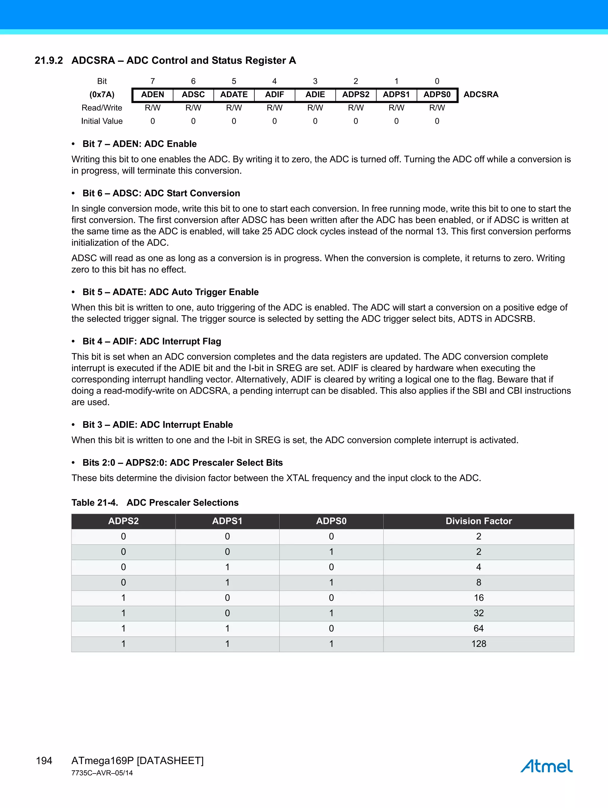 ATmega169P [DATASHEET]
7735C–AVR–05/14
194
21.9.2 ADCSRA – ADC Control and Status Register A
• Bit 7 – ADEN: ADC Enable
Writing this bit to one enables the ADC. By writing it to zero, the ADC is turned off. Turning the ADC off while a conversion is
in progress, will terminate this conversion.
• Bit 6 – ADSC: ADC Start Conversion
In single conversion mode, write this bit to one to start each conversion. In free running mode, write this bit to one to start the
first conversion. The first conversion after ADSC has been written after the ADC has been enabled, or if ADSC is written at
the same time as the ADC is enabled, will take 25 ADC clock cycles instead of the normal 13. This first conversion performs
initialization of the ADC.
ADSC will read as one as long as a conversion is in progress. When the conversion is complete, it returns to zero. Writing
zero to this bit has no effect.
• Bit 5 – ADATE: ADC Auto Trigger Enable
When this bit is written to one, auto triggering of the ADC is enabled. The ADC will start a conversion on a positive edge of
the selected trigger signal. The trigger source is selected by setting the ADC trigger select bits, ADTS in ADCSRB.
• Bit 4 – ADIF: ADC Interrupt Flag
This bit is set when an ADC conversion completes and the data registers are updated. The ADC conversion complete
interrupt is executed if the ADIE bit and the I-bit in SREG are set. ADIF is cleared by hardware when executing the
corresponding interrupt handling vector. Alternatively, ADIF is cleared by writing a logical one to the flag. Beware that if
doing a read-modify-write on ADCSRA, a pending interrupt can be disabled. This also applies if the SBI and CBI instructions
are used.
• Bit 3 – ADIE: ADC Interrupt Enable
When this bit is written to one and the I-bit in SREG is set, the ADC conversion complete interrupt is activated.
• Bits 2:0 – ADPS2:0: ADC Prescaler Select Bits
These bits determine the division factor between the XTAL frequency and the input clock to the ADC.
Bit 7 6 5 4 3 2 1 0
(0x7A) ADEN ADSC ADATE ADIF ADIE ADPS2 ADPS1 ADPS0 ADCSRA
Read/Write R/W R/W R/W R/W R/W R/W R/W R/W
Initial Value 0 0 0 0 0 0 0 0
Table 21-4. ADC Prescaler Selections
ADPS2 ADPS1 ADPS0 Division Factor
0 0 0 2
0 0 1 2
0 1 0 4
0 1 1 8
1 0 0 16
1 0 1 32
1 1 0 64
1 1 1 128
 