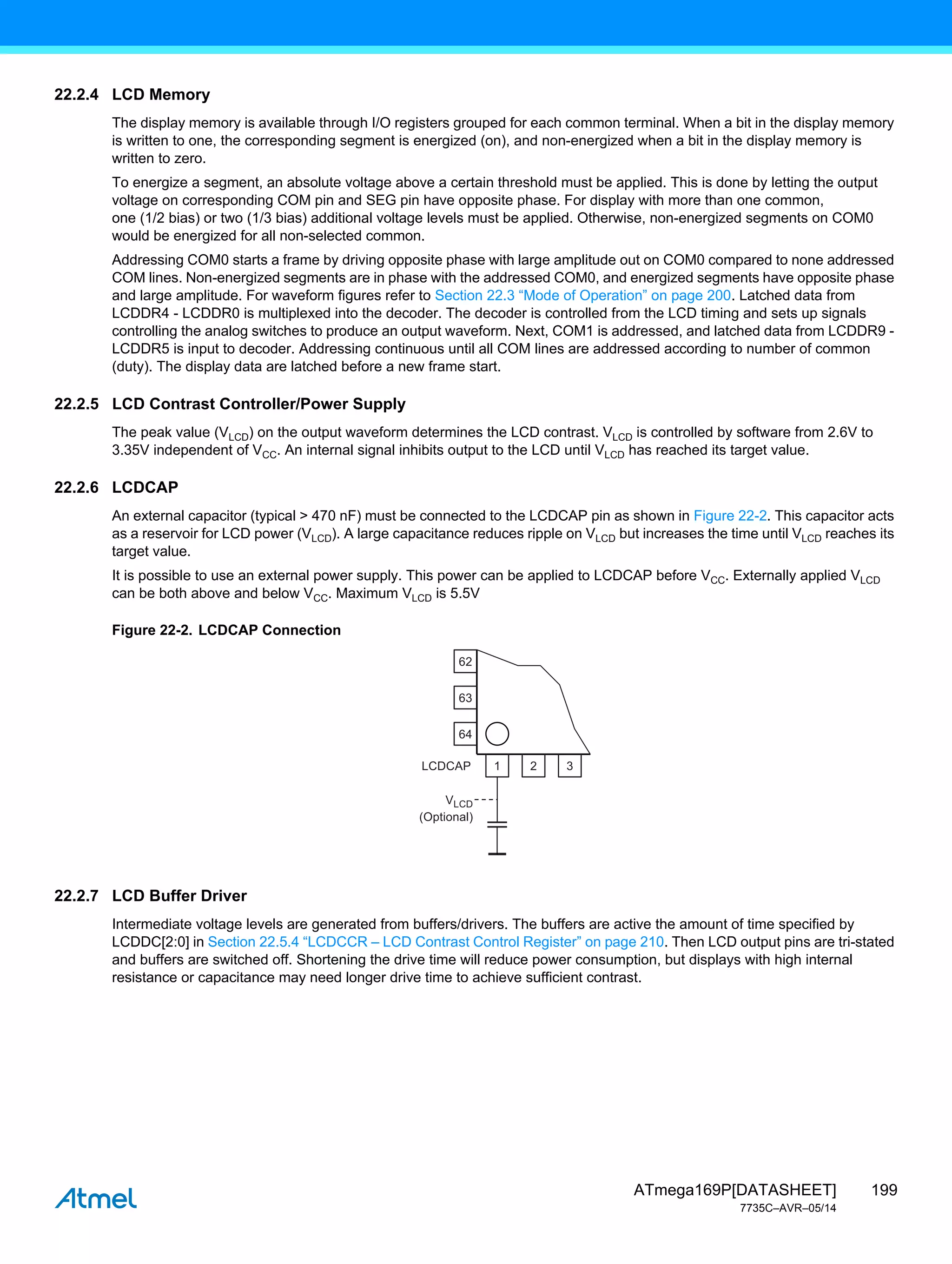 199
ATmega169P[DATASHEET]
7735C–AVR–05/14
22.2.4 LCD Memory
The display memory is available through I/O registers grouped for each common terminal. When a bit in the display memory
is written to one, the corresponding segment is energized (on), and non-energized when a bit in the display memory is
written to zero.
To energize a segment, an absolute voltage above a certain threshold must be applied. This is done by letting the output
voltage on corresponding COM pin and SEG pin have opposite phase. For display with more than one common,
one (1/2 bias) or two (1/3 bias) additional voltage levels must be applied. Otherwise, non-energized segments on COM0
would be energized for all non-selected common.
Addressing COM0 starts a frame by driving opposite phase with large amplitude out on COM0 compared to none addressed
COM lines. Non-energized segments are in phase with the addressed COM0, and energized segments have opposite phase
and large amplitude. For waveform figures refer to Section 22.3 “Mode of Operation” on page 200. Latched data from
LCDDR4 - LCDDR0 is multiplexed into the decoder. The decoder is controlled from the LCD timing and sets up signals
controlling the analog switches to produce an output waveform. Next, COM1 is addressed, and latched data from LCDDR9 -
LCDDR5 is input to decoder. Addressing continuous until all COM lines are addressed according to number of common
(duty). The display data are latched before a new frame start.
22.2.5 LCD Contrast Controller/Power Supply
The peak value (VLCD) on the output waveform determines the LCD contrast. VLCD is controlled by software from 2.6V to
3.35V independent of VCC. An internal signal inhibits output to the LCD until VLCD has reached its target value.
22.2.6 LCDCAP
An external capacitor (typical > 470 nF) must be connected to the LCDCAP pin as shown in Figure 22-2. This capacitor acts
as a reservoir for LCD power (VLCD). A large capacitance reduces ripple on VLCD but increases the time until VLCD reaches its
target value.
It is possible to use an external power supply. This power can be applied to LCDCAP before VCC. Externally applied VLCD
can be both above and below VCC. Maximum VLCD is 5.5V
Figure 22-2. LCDCAP Connection
22.2.7 LCD Buffer Driver
Intermediate voltage levels are generated from buffers/drivers. The buffers are active the amount of time specified by
LCDDC[2:0] in Section 22.5.4 “LCDCCR – LCD Contrast Control Register” on page 210. Then LCD output pins are tri-stated
and buffers are switched off. Shortening the drive time will reduce power consumption, but displays with high internal
resistance or capacitance may need longer drive time to achieve sufficient contrast.
62
63
64
1
LCDCAP 2 3
VLCD
(Optional)
 
