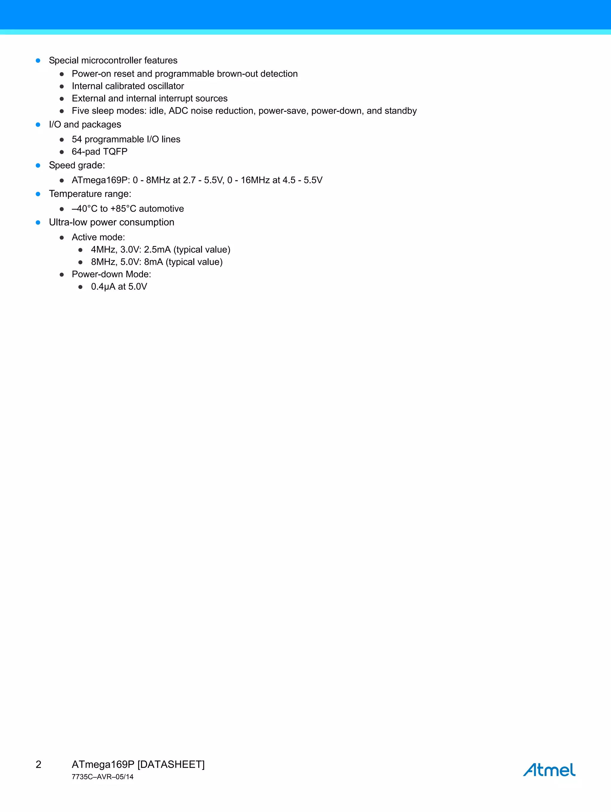 ATmega169P [DATASHEET]
7735C–AVR–05/14
2
● Special microcontroller features
● Power-on reset and programmable brown-out detection
● Internal calibrated oscillator
● External and internal interrupt sources
● Five sleep modes: idle, ADC noise reduction, power-save, power-down, and standby
● I/O and packages
● 54 programmable I/O lines
● 64-pad TQFP
● Speed grade:
● ATmega169P: 0 - 8MHz at 2.7 - 5.5V, 0 - 16MHz at 4.5 - 5.5V
● Temperature range:
● –40°C to +85°C automotive
● Ultra-low power consumption
● Active mode:
● 4MHz, 3.0V: 2.5mA (typical value)
● 8MHz, 5.0V: 8mA (typical value)
● Power-down Mode:
● 0.4µA at 5.0V
 