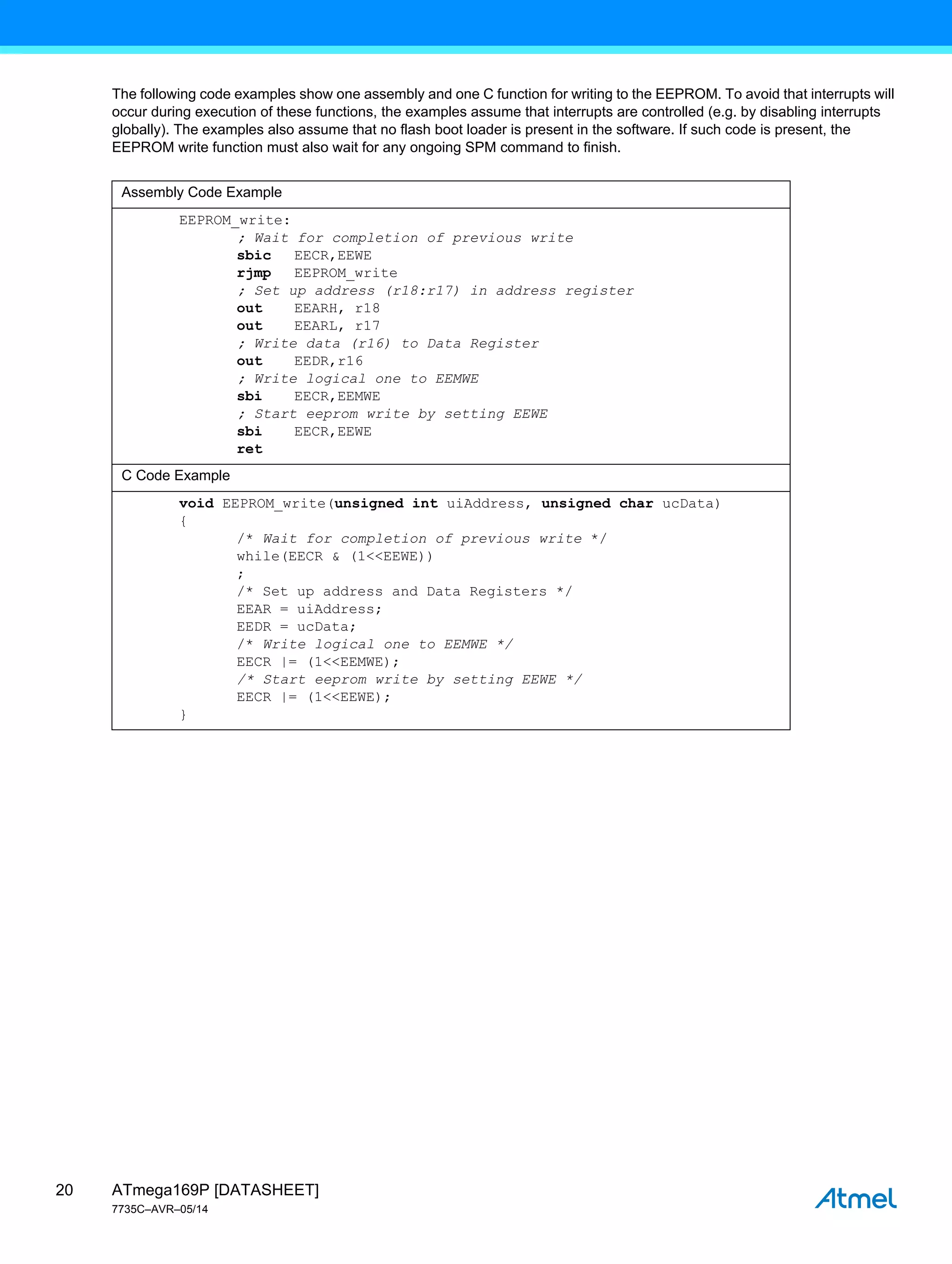 ATmega169P [DATASHEET]
7735C–AVR–05/14
20
The following code examples show one assembly and one C function for writing to the EEPROM. To avoid that interrupts will
occur during execution of these functions, the examples assume that interrupts are controlled (e.g. by disabling interrupts
globally). The examples also assume that no flash boot loader is present in the software. If such code is present, the
EEPROM write function must also wait for any ongoing SPM command to finish.
Assembly Code Example
EEPROM_write:
; Wait for completion of previous write
sbic EECR,EEWE
rjmp EEPROM_write
; Set up address (r18:r17) in address register
out EEARH, r18
out EEARL, r17
; Write data (r16) to Data Register
out EEDR,r16
; Write logical one to EEMWE
sbi EECR,EEMWE
; Start eeprom write by setting EEWE
sbi EECR,EEWE
ret
C Code Example
void EEPROM_write(unsigned int uiAddress, unsigned char ucData)
{
/* Wait for completion of previous write */
while(EECR & (1<<EEWE))
;
/* Set up address and Data Registers */
EEAR = uiAddress;
EEDR = ucData;
/* Write logical one to EEMWE */
EECR |= (1<<EEMWE);
/* Start eeprom write by setting EEWE */
EECR |= (1<<EEWE);
}
 