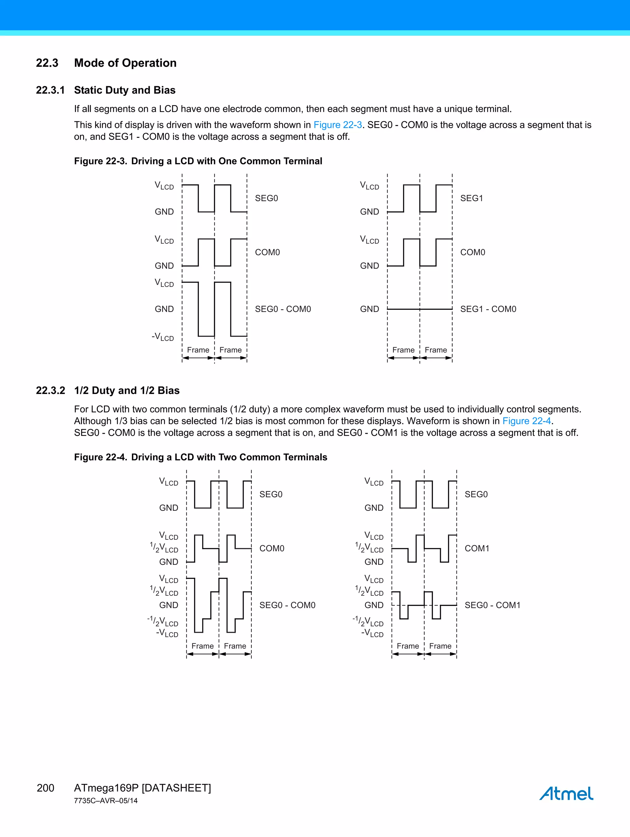 ATmega169P [DATASHEET]
7735C–AVR–05/14
200
22.3 Mode of Operation
22.3.1 Static Duty and Bias
If all segments on a LCD have one electrode common, then each segment must have a unique terminal.
This kind of display is driven with the waveform shown in Figure 22-3. SEG0 - COM0 is the voltage across a segment that is
on, and SEG1 - COM0 is the voltage across a segment that is off.
Figure 22-3. Driving a LCD with One Common Terminal
22.3.2 1/2 Duty and 1/2 Bias
For LCD with two common terminals (1/2 duty) a more complex waveform must be used to individually control segments.
Although 1/3 bias can be selected 1/2 bias is most common for these displays. Waveform is shown in Figure 22-4.
SEG0 - COM0 is the voltage across a segment that is on, and SEG0 - COM1 is the voltage across a segment that is off.
Figure 22-4. Driving a LCD with Two Common Terminals
Frame Frame
VLCD
VLCD
GND
SEG0
SEG0 - COM0
COM0
GND
GND
Frame Frame
VLCD
VLCD
GND
SEG1
SEG1 - COM0
COM0
GND
GND
VLCD
-VLCD
Frame Frame
VLCD
VLCD
GND
SEG0
SEG0 - COM0
COM0
GND
GND
Frame Frame
SEG0
SEG0 - COM1
COM1
VLCD
-VLCD
1/2VLCD
1/2VLCD
-1/2VLCD
VLCD
VLCD
GND
GND
GND
VLCD
-VLCD
1/2VLCD
1/2VLCD
-1/2VLCD
 