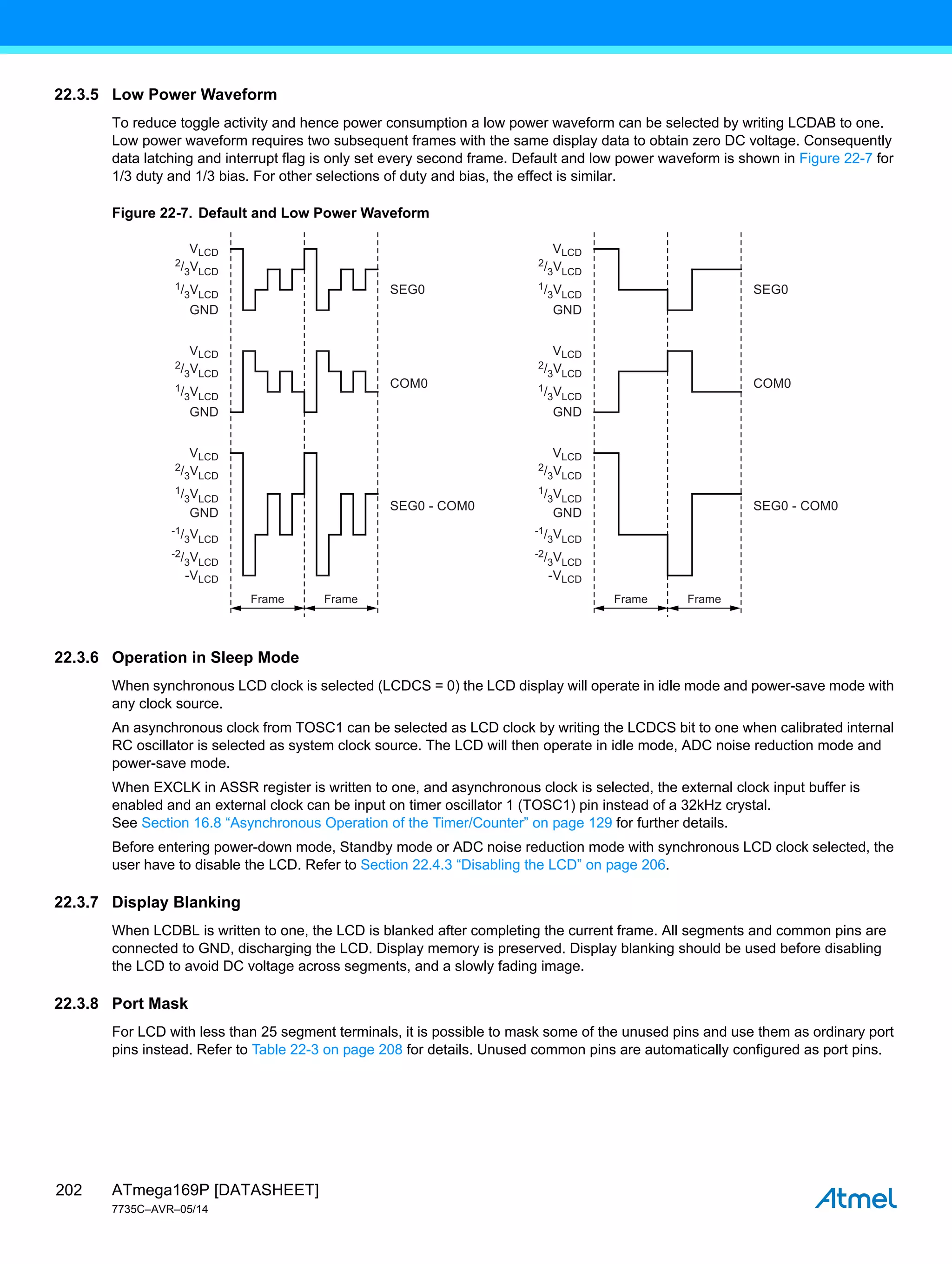 ATmega169P [DATASHEET]
7735C–AVR–05/14
202
22.3.5 Low Power Waveform
To reduce toggle activity and hence power consumption a low power waveform can be selected by writing LCDAB to one.
Low power waveform requires two subsequent frames with the same display data to obtain zero DC voltage. Consequently
data latching and interrupt flag is only set every second frame. Default and low power waveform is shown in Figure 22-7 for
1/3 duty and 1/3 bias. For other selections of duty and bias, the effect is similar.
Figure 22-7. Default and Low Power Waveform
22.3.6 Operation in Sleep Mode
When synchronous LCD clock is selected (LCDCS = 0) the LCD display will operate in idle mode and power-save mode with
any clock source.
An asynchronous clock from TOSC1 can be selected as LCD clock by writing the LCDCS bit to one when calibrated internal
RC oscillator is selected as system clock source. The LCD will then operate in idle mode, ADC noise reduction mode and
power-save mode.
When EXCLK in ASSR register is written to one, and asynchronous clock is selected, the external clock input buffer is
enabled and an external clock can be input on timer oscillator 1 (TOSC1) pin instead of a 32kHz crystal.
See Section 16.8 “Asynchronous Operation of the Timer/Counter” on page 129 for further details.
Before entering power-down mode, Standby mode or ADC noise reduction mode with synchronous LCD clock selected, the
user have to disable the LCD. Refer to Section 22.4.3 “Disabling the LCD” on page 206.
22.3.7 Display Blanking
When LCDBL is written to one, the LCD is blanked after completing the current frame. All segments and common pins are
connected to GND, discharging the LCD. Display memory is preserved. Display blanking should be used before disabling
the LCD to avoid DC voltage across segments, and a slowly fading image.
22.3.8 Port Mask
For LCD with less than 25 segment terminals, it is possible to mask some of the unused pins and use them as ordinary port
pins instead. Refer to Table 22-3 on page 208 for details. Unused common pins are automatically configured as port pins.
Frame Frame
VLCD
SEG0
SEG0 - COM0
COM0
GND
2/3VLCD
1/3VLCD
VLCD
GND
2/3VLCD
1/3VLCD
VLCD
-VLCD
GND
2/3VLCD
1/3VLCD
-1/3VLCD
-2/3VLCD
VLCD
GND
2/3VLCD
1/3VLCD
VLCD
GND
2/3VLCD
1/3VLCD
VLCD
-VLCD
GND
2/3VLCD
1/3VLCD
-1/3VLCD
-2/3VLCD
Frame Frame
SEG0
SEG0 - COM0
COM0
 