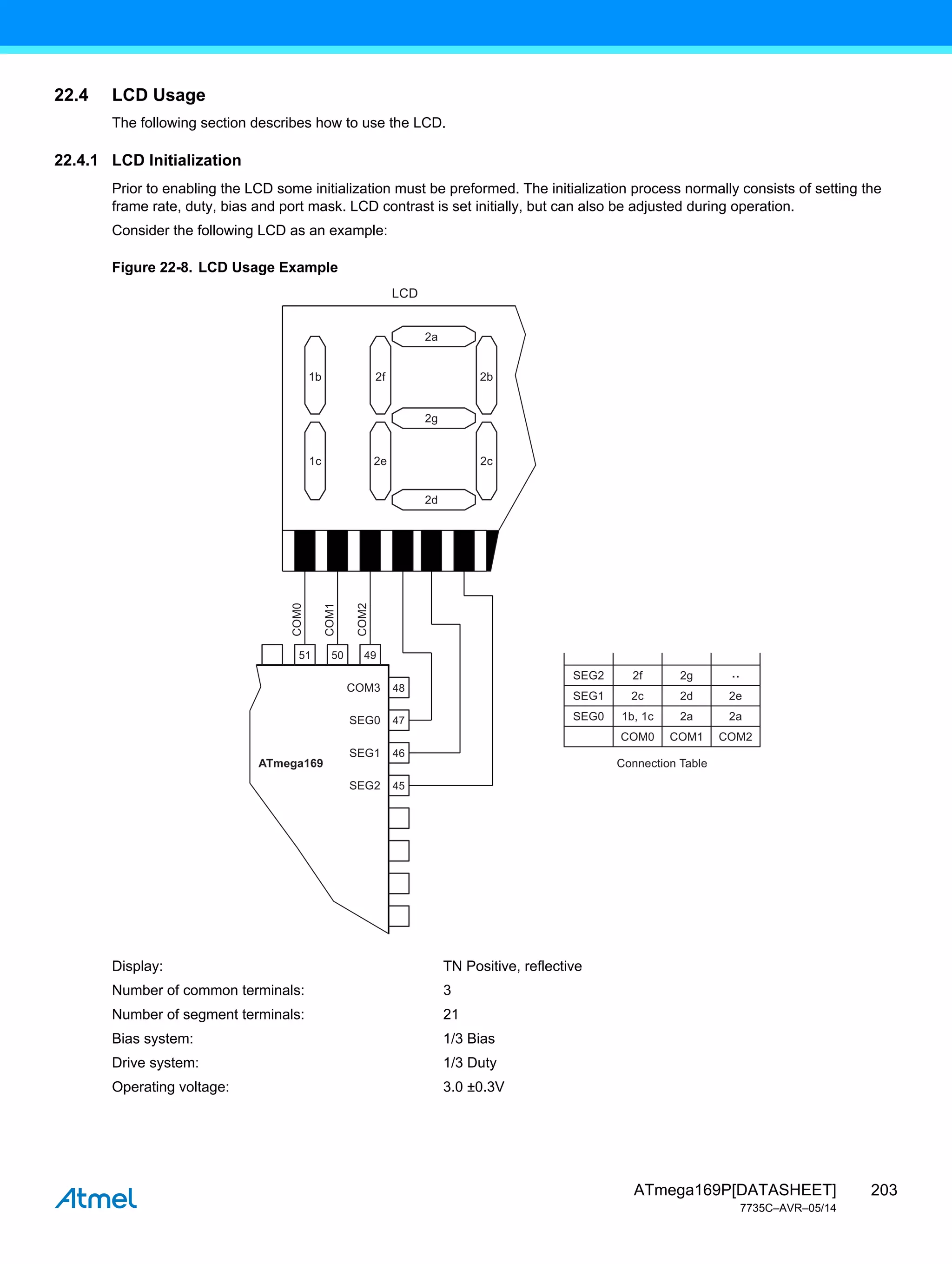 203
ATmega169P[DATASHEET]
7735C–AVR–05/14
22.4 LCD Usage
The following section describes how to use the LCD.
22.4.1 LCD Initialization
Prior to enabling the LCD some initialization must be preformed. The initialization process normally consists of setting the
frame rate, duty, bias and port mask. LCD contrast is set initially, but can also be adjusted during operation.
Consider the following LCD as an example:
Figure 22-8. LCD Usage Example
Display: TN Positive, reflective
Number of common terminals: 3
Number of segment terminals: 21
Bias system: 1/3 Bias
Drive system: 1/3 Duty
Operating voltage: 3.0 ±0.3V
48
47
46
45
COM3
SEG2 2f 2g
SEG1 2c 2d 2e
SEG0 1b, 1c 2a 2a
COM0 COM1
Connection Table
COM2
..
COM0
COM1
COM2
SEG0
SEG1
SEG2
ATmega169
51 50 49
2a
LCD
2g
2d
1b 2f 2b
1c 2e 2c
 