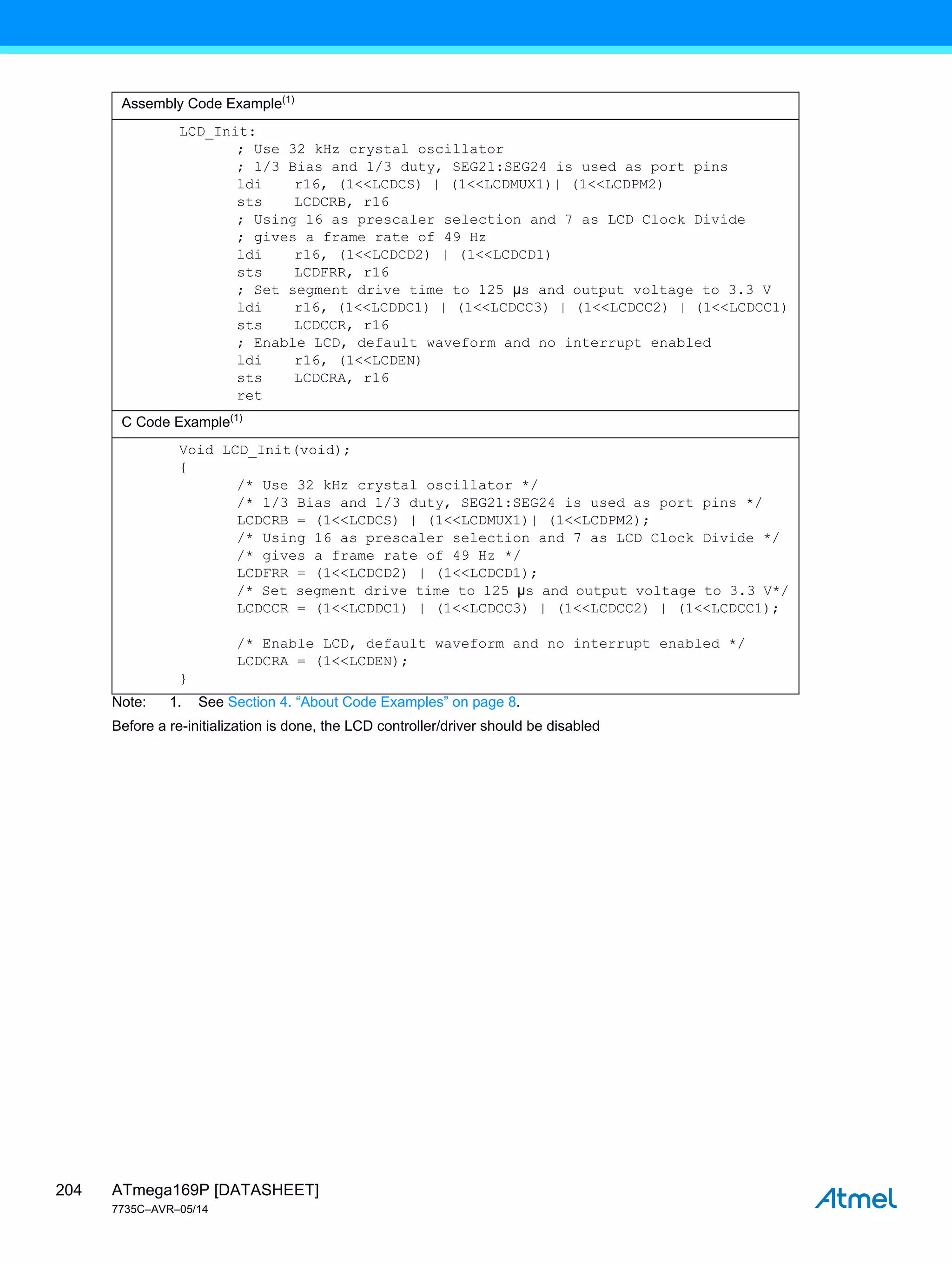 ATmega169P [DATASHEET]
7735C–AVR–05/14
204
Note: 1. See Section 4. “About Code Examples” on page 8.
Before a re-initialization is done, the LCD controller/driver should be disabled
Assembly Code Example(1)
LCD_Init:
; Use 32 kHz crystal oscillator
; 1/3 Bias and 1/3 duty, SEG21:SEG24 is used as port pins
ldi r16, (1<<LCDCS) | (1<<LCDMUX1)| (1<<LCDPM2)
sts LCDCRB, r16
; Using 16 as prescaler selection and 7 as LCD Clock Divide
; gives a frame rate of 49 Hz
ldi r16, (1<<LCDCD2) | (1<<LCDCD1)
sts LCDFRR, r16
; Set segment drive time to 125 µs and output voltage to 3.3 V
ldi r16, (1<<LCDDC1) | (1<<LCDCC3) | (1<<LCDCC2) | (1<<LCDCC1)
sts LCDCCR, r16
; Enable LCD, default waveform and no interrupt enabled
ldi r16, (1<<LCDEN)
sts LCDCRA, r16
ret
C Code Example(1)
Void LCD_Init(void);
{
/* Use 32 kHz crystal oscillator */
/* 1/3 Bias and 1/3 duty, SEG21:SEG24 is used as port pins */
LCDCRB = (1<<LCDCS) | (1<<LCDMUX1)| (1<<LCDPM2);
/* Using 16 as prescaler selection and 7 as LCD Clock Divide */
/* gives a frame rate of 49 Hz */
LCDFRR = (1<<LCDCD2) | (1<<LCDCD1);
/* Set segment drive time to 125 µs and output voltage to 3.3 V*/
LCDCCR = (1<<LCDDC1) | (1<<LCDCC3) | (1<<LCDCC2) | (1<<LCDCC1);
/* Enable LCD, default waveform and no interrupt enabled */
LCDCRA = (1<<LCDEN);
}
 