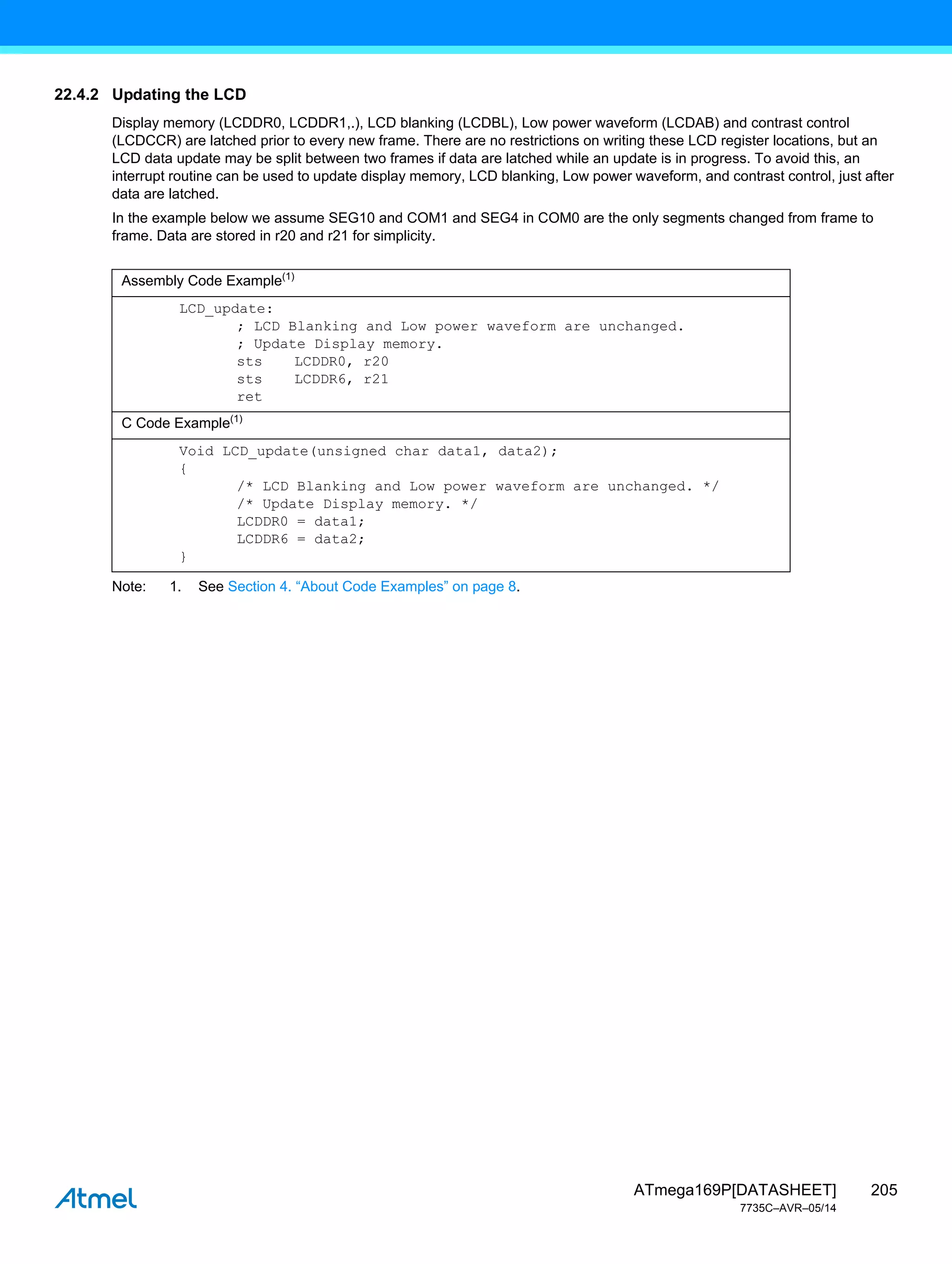 205
ATmega169P[DATASHEET]
7735C–AVR–05/14
22.4.2 Updating the LCD
Display memory (LCDDR0, LCDDR1,.), LCD blanking (LCDBL), Low power waveform (LCDAB) and contrast control
(LCDCCR) are latched prior to every new frame. There are no restrictions on writing these LCD register locations, but an
LCD data update may be split between two frames if data are latched while an update is in progress. To avoid this, an
interrupt routine can be used to update display memory, LCD blanking, Low power waveform, and contrast control, just after
data are latched.
In the example below we assume SEG10 and COM1 and SEG4 in COM0 are the only segments changed from frame to
frame. Data are stored in r20 and r21 for simplicity.
Note: 1. See Section 4. “About Code Examples” on page 8.
Assembly Code Example(1)
LCD_update:
; LCD Blanking and Low power waveform are unchanged.
; Update Display memory.
sts LCDDR0, r20
sts LCDDR6, r21
ret
C Code Example(1)
Void LCD_update(unsigned char data1, data2);
{
/* LCD Blanking and Low power waveform are unchanged. */
/* Update Display memory. */
LCDDR0 = data1;
LCDDR6 = data2;
}
 