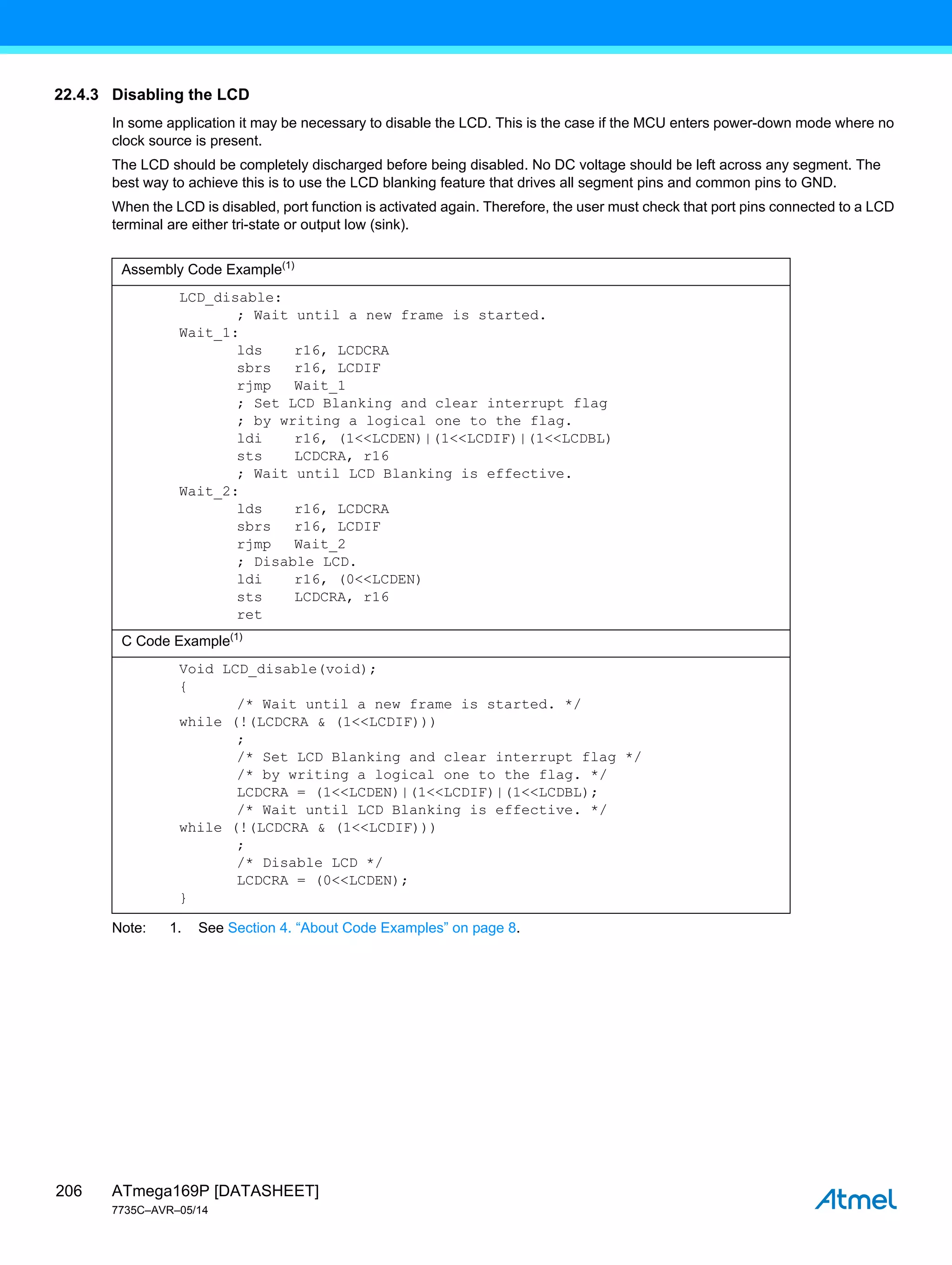 ATmega169P [DATASHEET]
7735C–AVR–05/14
206
22.4.3 Disabling the LCD
In some application it may be necessary to disable the LCD. This is the case if the MCU enters power-down mode where no
clock source is present.
The LCD should be completely discharged before being disabled. No DC voltage should be left across any segment. The
best way to achieve this is to use the LCD blanking feature that drives all segment pins and common pins to GND.
When the LCD is disabled, port function is activated again. Therefore, the user must check that port pins connected to a LCD
terminal are either tri-state or output low (sink).
Note: 1. See Section 4. “About Code Examples” on page 8.
Assembly Code Example(1)
LCD_disable:
; Wait until a new frame is started.
Wait_1:
lds r16, LCDCRA
sbrs r16, LCDIF
rjmp Wait_1
; Set LCD Blanking and clear interrupt flag
; by writing a logical one to the flag.
ldi r16, (1<<LCDEN)|(1<<LCDIF)|(1<<LCDBL)
sts LCDCRA, r16
; Wait until LCD Blanking is effective.
Wait_2:
lds r16, LCDCRA
sbrs r16, LCDIF
rjmp Wait_2
; Disable LCD.
ldi r16, (0<<LCDEN)
sts LCDCRA, r16
ret
C Code Example(1)
Void LCD_disable(void);
{
/* Wait until a new frame is started. */
while (!(LCDCRA & (1<<LCDIF)))
;
/* Set LCD Blanking and clear interrupt flag */
/* by writing a logical one to the flag. */
LCDCRA = (1<<LCDEN)|(1<<LCDIF)|(1<<LCDBL);
/* Wait until LCD Blanking is effective. */
while (!(LCDCRA & (1<<LCDIF)))
;
/* Disable LCD */
LCDCRA = (0<<LCDEN);
}
 