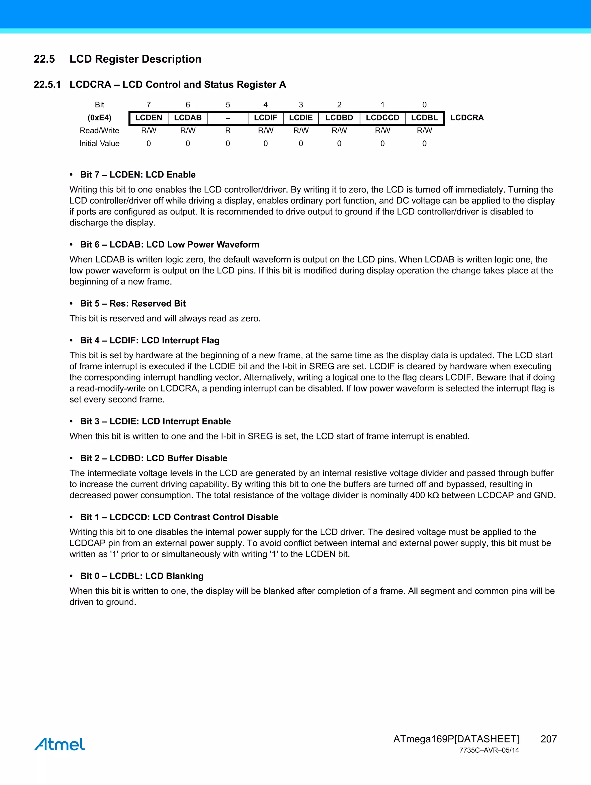 207
ATmega169P[DATASHEET]
7735C–AVR–05/14
22.5 LCD Register Description
22.5.1 LCDCRA – LCD Control and Status Register A
• Bit 7 – LCDEN: LCD Enable
Writing this bit to one enables the LCD controller/driver. By writing it to zero, the LCD is turned off immediately. Turning the
LCD controller/driver off while driving a display, enables ordinary port function, and DC voltage can be applied to the display
if ports are configured as output. It is recommended to drive output to ground if the LCD controller/driver is disabled to
discharge the display.
• Bit 6 – LCDAB: LCD Low Power Waveform
When LCDAB is written logic zero, the default waveform is output on the LCD pins. When LCDAB is written logic one, the
low power waveform is output on the LCD pins. If this bit is modified during display operation the change takes place at the
beginning of a new frame.
• Bit 5 – Res: Reserved Bit
This bit is reserved and will always read as zero.
• Bit 4 – LCDIF: LCD Interrupt Flag
This bit is set by hardware at the beginning of a new frame, at the same time as the display data is updated. The LCD start
of frame interrupt is executed if the LCDIE bit and the I-bit in SREG are set. LCDIF is cleared by hardware when executing
the corresponding interrupt handling vector. Alternatively, writing a logical one to the flag clears LCDIF. Beware that if doing
a read-modify-write on LCDCRA, a pending interrupt can be disabled. If low power waveform is selected the interrupt flag is
set every second frame.
• Bit 3 – LCDIE: LCD Interrupt Enable
When this bit is written to one and the I-bit in SREG is set, the LCD start of frame interrupt is enabled.
• Bit 2 – LCDBD: LCD Buffer Disable
The intermediate voltage levels in the LCD are generated by an internal resistive voltage divider and passed through buffer
to increase the current driving capability. By writing this bit to one the buffers are turned off and bypassed, resulting in
decreased power consumption. The total resistance of the voltage divider is nominally 400 k between LCDCAP and GND.
• Bit 1 – LCDCCD: LCD Contrast Control Disable
Writing this bit to one disables the internal power supply for the LCD driver. The desired voltage must be applied to the
LCDCAP pin from an external power supply. To avoid conflict between internal and external power supply, this bit must be
written as '1' prior to or simultaneously with writing '1' to the LCDEN bit.
• Bit 0 – LCDBL: LCD Blanking
When this bit is written to one, the display will be blanked after completion of a frame. All segment and common pins will be
driven to ground.
Bit 7 6 5 4 3 2 1 0
(0xE4) LCDEN LCDAB – LCDIF LCDIE LCDBD LCDCCD LCDBL LCDCRA
Read/Write R/W R/W R R/W R/W R/W R/W R/W
Initial Value 0 0 0 0 0 0 0 0
 