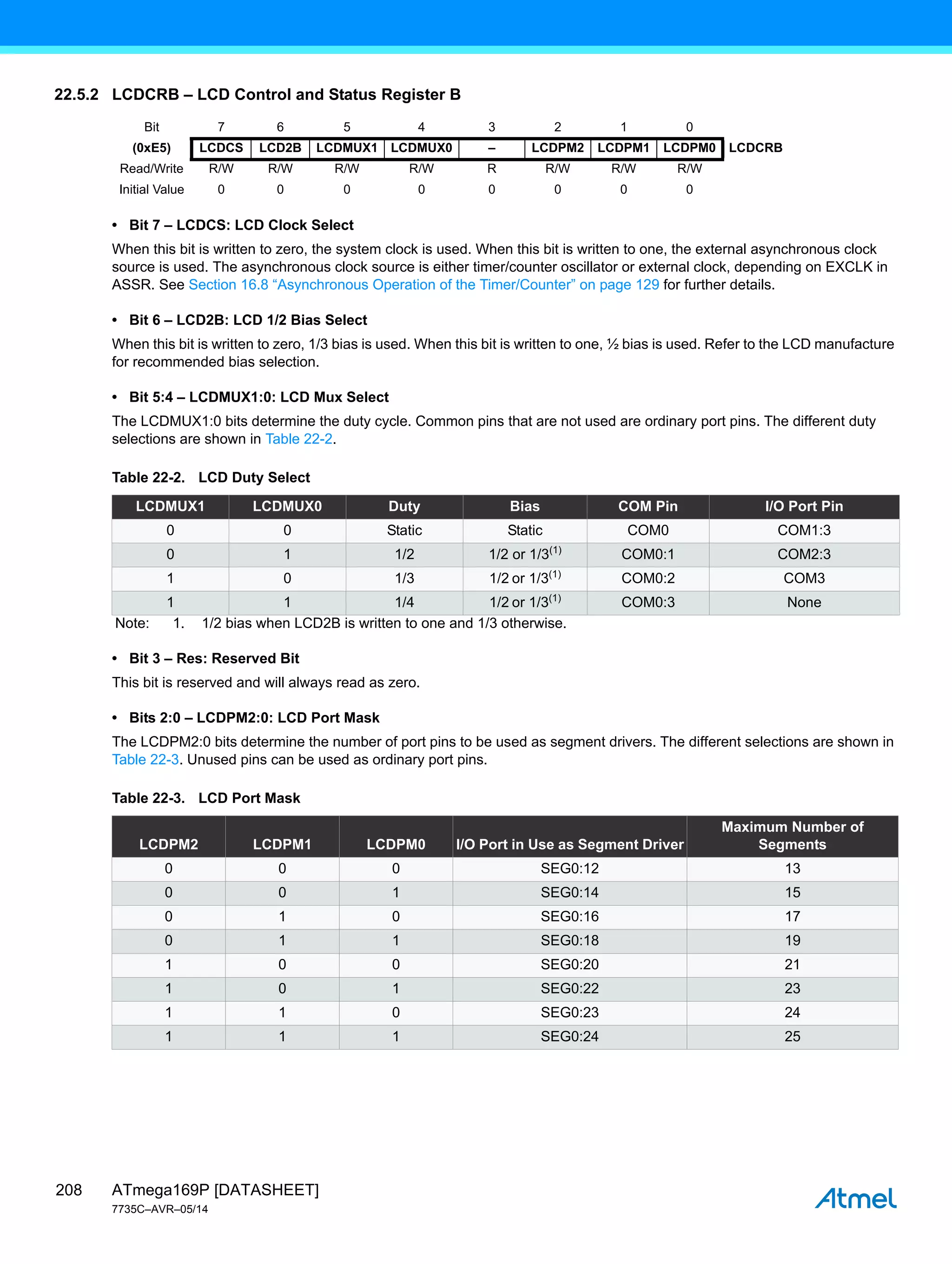 ATmega169P [DATASHEET]
7735C–AVR–05/14
208
22.5.2 LCDCRB – LCD Control and Status Register B
• Bit 7 – LCDCS: LCD Clock Select
When this bit is written to zero, the system clock is used. When this bit is written to one, the external asynchronous clock
source is used. The asynchronous clock source is either timer/counter oscillator or external clock, depending on EXCLK in
ASSR. See Section 16.8 “Asynchronous Operation of the Timer/Counter” on page 129 for further details.
• Bit 6 – LCD2B: LCD 1/2 Bias Select
When this bit is written to zero, 1/3 bias is used. When this bit is written to one, ½ bias is used. Refer to the LCD manufacture
for recommended bias selection.
• Bit 5:4 – LCDMUX1:0: LCD Mux Select
The LCDMUX1:0 bits determine the duty cycle. Common pins that are not used are ordinary port pins. The different duty
selections are shown in Table 22-2.
• Bit 3 – Res: Reserved Bit
This bit is reserved and will always read as zero.
• Bits 2:0 – LCDPM2:0: LCD Port Mask
The LCDPM2:0 bits determine the number of port pins to be used as segment drivers. The different selections are shown in
Table 22-3. Unused pins can be used as ordinary port pins.
Bit 7 6 5 4 3 2 1 0
(0xE5) LCDCS LCD2B LCDMUX1 LCDMUX0 – LCDPM2 LCDPM1 LCDPM0 LCDCRB
Read/Write R/W R/W R/W R/W R R/W R/W R/W
Initial Value 0 0 0 0 0 0 0 0
Table 22-2. LCD Duty Select
LCDMUX1 LCDMUX0 Duty Bias COM Pin I/O Port Pin
0 0 Static Static COM0 COM1:3
0 1 1/2 1/2 or 1/3(1)
COM0:1 COM2:3
1 0 1/3 1/2 or 1/3(1)
COM0:2 COM3
1 1 1/4 1/2 or 1/3(1)
COM0:3 None
Note: 1. 1/2 bias when LCD2B is written to one and 1/3 otherwise.
Table 22-3. LCD Port Mask
LCDPM2 LCDPM1 LCDPM0 I/O Port in Use as Segment Driver
Maximum Number of
Segments
0 0 0 SEG0:12 13
0 0 1 SEG0:14 15
0 1 0 SEG0:16 17
0 1 1 SEG0:18 19
1 0 0 SEG0:20 21
1 0 1 SEG0:22 23
1 1 0 SEG0:23 24
1 1 1 SEG0:24 25
 