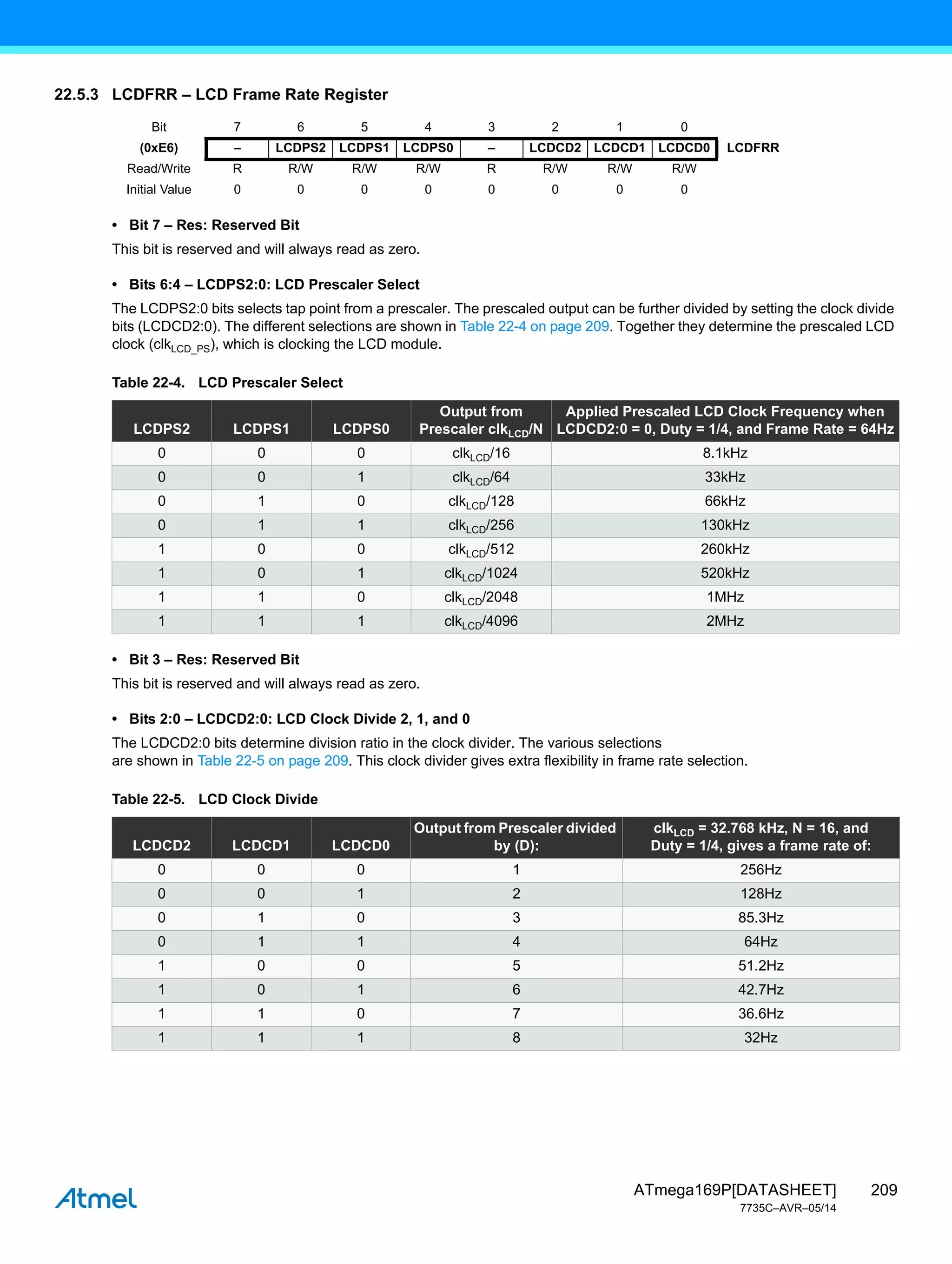 209
ATmega169P[DATASHEET]
7735C–AVR–05/14
22.5.3 LCDFRR – LCD Frame Rate Register
• Bit 7 – Res: Reserved Bit
This bit is reserved and will always read as zero.
• Bits 6:4 – LCDPS2:0: LCD Prescaler Select
The LCDPS2:0 bits selects tap point from a prescaler. The prescaled output can be further divided by setting the clock divide
bits (LCDCD2:0). The different selections are shown in Table 22-4 on page 209. Together they determine the prescaled LCD
clock (clkLCD_PS), which is clocking the LCD module.
• Bit 3 – Res: Reserved Bit
This bit is reserved and will always read as zero.
• Bits 2:0 – LCDCD2:0: LCD Clock Divide 2, 1, and 0
The LCDCD2:0 bits determine division ratio in the clock divider. The various selections
are shown in Table 22-5 on page 209. This clock divider gives extra flexibility in frame rate selection.
Bit 7 6 5 4 3 2 1 0
(0xE6) – LCDPS2 LCDPS1 LCDPS0 – LCDCD2 LCDCD1 LCDCD0 LCDFRR
Read/Write R R/W R/W R/W R R/W R/W R/W
Initial Value 0 0 0 0 0 0 0 0
Table 22-4. LCD Prescaler Select
LCDPS2 LCDPS1 LCDPS0
Output from
Prescaler clkLCD/N
Applied Prescaled LCD Clock Frequency when
LCDCD2:0 = 0, Duty = 1/4, and Frame Rate = 64Hz
0 0 0 clkLCD/16 8.1kHz
0 0 1 clkLCD/64 33kHz
0 1 0 clkLCD/128 66kHz
0 1 1 clkLCD/256 130kHz
1 0 0 clkLCD/512 260kHz
1 0 1 clkLCD/1024 520kHz
1 1 0 clkLCD/2048 1MHz
1 1 1 clkLCD/4096 2MHz
Table 22-5. LCD Clock Divide
LCDCD2 LCDCD1 LCDCD0
Output from Prescaler divided
by (D):
clkLCD = 32.768 kHz, N = 16, and
Duty = 1/4, gives a frame rate of:
0 0 0 1 256Hz
0 0 1 2 128Hz
0 1 0 3 85.3Hz
0 1 1 4 64Hz
1 0 0 5 51.2Hz
1 0 1 6 42.7Hz
1 1 0 7 36.6Hz
1 1 1 8 32Hz
 