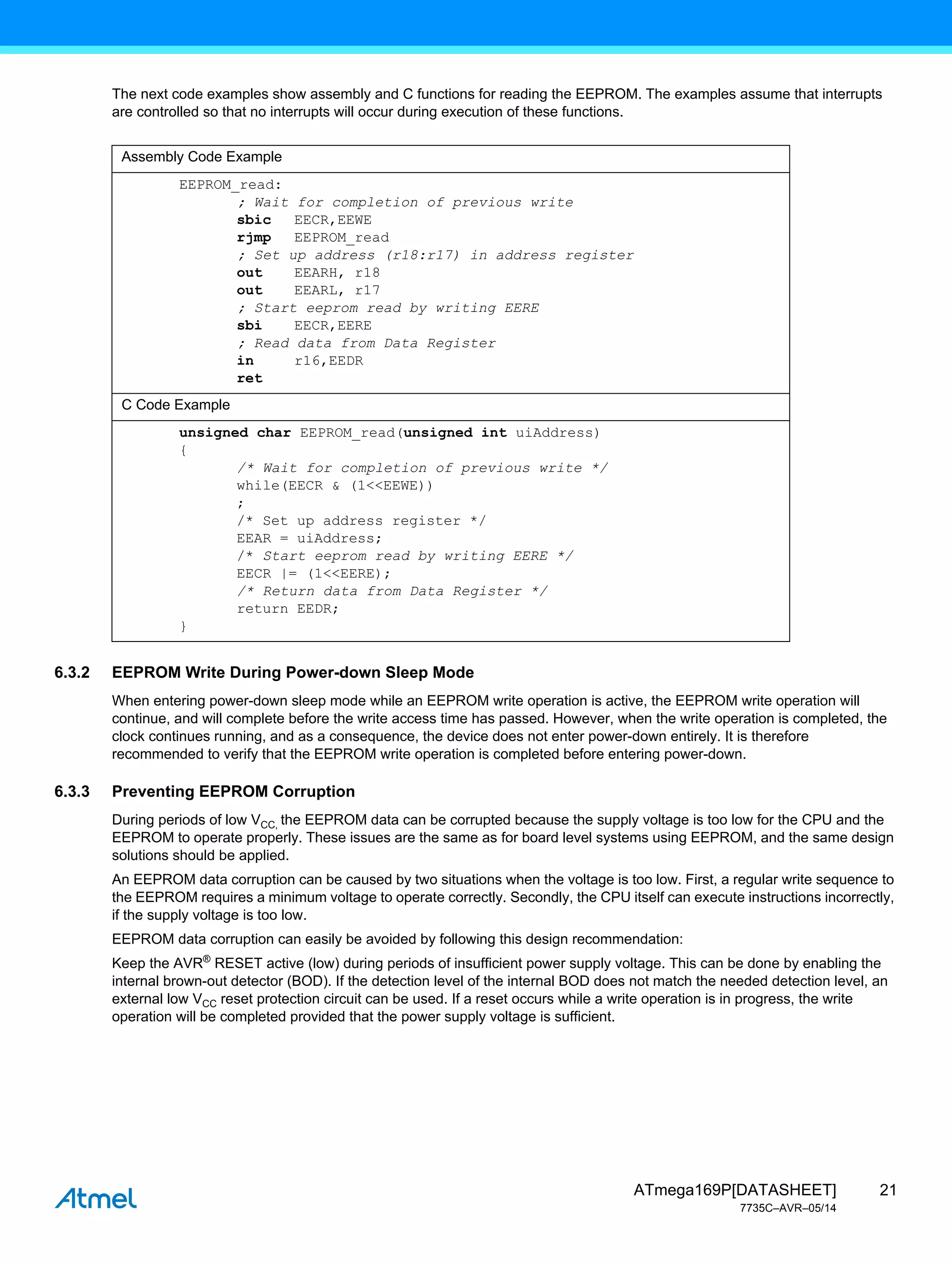 21
ATmega169P[DATASHEET]
7735C–AVR–05/14
The next code examples show assembly and C functions for reading the EEPROM. The examples assume that interrupts
are controlled so that no interrupts will occur during execution of these functions.
6.3.2 EEPROM Write During Power-down Sleep Mode
When entering power-down sleep mode while an EEPROM write operation is active, the EEPROM write operation will
continue, and will complete before the write access time has passed. However, when the write operation is completed, the
clock continues running, and as a consequence, the device does not enter power-down entirely. It is therefore
recommended to verify that the EEPROM write operation is completed before entering power-down.
6.3.3 Preventing EEPROM Corruption
During periods of low VCC, the EEPROM data can be corrupted because the supply voltage is too low for the CPU and the
EEPROM to operate properly. These issues are the same as for board level systems using EEPROM, and the same design
solutions should be applied.
An EEPROM data corruption can be caused by two situations when the voltage is too low. First, a regular write sequence to
the EEPROM requires a minimum voltage to operate correctly. Secondly, the CPU itself can execute instructions incorrectly,
if the supply voltage is too low.
EEPROM data corruption can easily be avoided by following this design recommendation:
Keep the AVR®
RESET active (low) during periods of insufficient power supply voltage. This can be done by enabling the
internal brown-out detector (BOD). If the detection level of the internal BOD does not match the needed detection level, an
external low VCC reset protection circuit can be used. If a reset occurs while a write operation is in progress, the write
operation will be completed provided that the power supply voltage is sufficient.
Assembly Code Example
EEPROM_read:
; Wait for completion of previous write
sbic EECR,EEWE
rjmp EEPROM_read
; Set up address (r18:r17) in address register
out EEARH, r18
out EEARL, r17
; Start eeprom read by writing EERE
sbi EECR,EERE
; Read data from Data Register
in r16,EEDR
ret
C Code Example
unsigned char EEPROM_read(unsigned int uiAddress)
{
/* Wait for completion of previous write */
while(EECR & (1<<EEWE))
;
/* Set up address register */
EEAR = uiAddress;
/* Start eeprom read by writing EERE */
EECR |= (1<<EERE);
/* Return data from Data Register */
return EEDR;
}
 