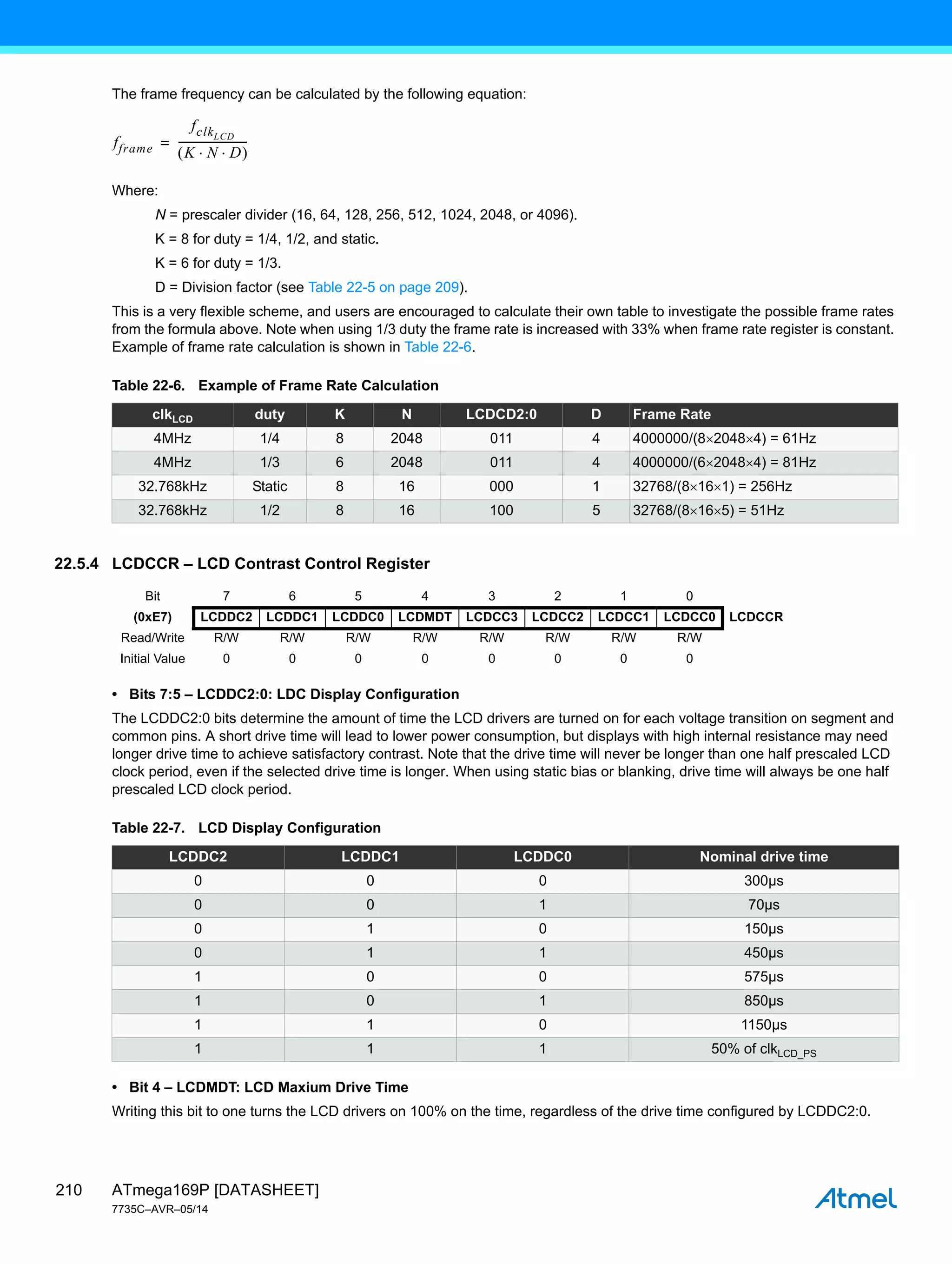 ATmega169P [DATASHEET]
7735C–AVR–05/14
210
The frame frequency can be calculated by the following equation:
Where:
N = prescaler divider (16, 64, 128, 256, 512, 1024, 2048, or 4096).
K = 8 for duty = 1/4, 1/2, and static.
K = 6 for duty = 1/3.
D = Division factor (see Table 22-5 on page 209).
This is a very flexible scheme, and users are encouraged to calculate their own table to investigate the possible frame rates
from the formula above. Note when using 1/3 duty the frame rate is increased with 33% when frame rate register is constant.
Example of frame rate calculation is shown in Table 22-6.
22.5.4 LCDCCR – LCD Contrast Control Register
• Bits 7:5 – LCDDC2:0: LDC Display Configuration
The LCDDC2:0 bits determine the amount of time the LCD drivers are turned on for each voltage transition on segment and
common pins. A short drive time will lead to lower power consumption, but displays with high internal resistance may need
longer drive time to achieve satisfactory contrast. Note that the drive time will never be longer than one half prescaled LCD
clock period, even if the selected drive time is longer. When using static bias or blanking, drive time will always be one half
prescaled LCD clock period.
• Bit 4 – LCDMDT: LCD Maxium Drive Time
Writing this bit to one turns the LCD drivers on 100% on the time, regardless of the drive time configured by LCDDC2:0.
Table 22-6. Example of Frame Rate Calculation
clkLCD duty K N LCDCD2:0 D Frame Rate
4MHz 1/4 8 2048 011 4 4000000/(820484) = 61Hz
4MHz 1/3 6 2048 011 4 4000000/(620484) = 81Hz
32.768kHz Static 8 16 000 1 32768/(8161) = 256Hz
32.768kHz 1/2 8 16 100 5 32768/(8165) = 51Hz
fframe
fclkLCD
K N D
 
 
-------------------------
-
=
Bit 7 6 5 4 3 2 1 0
(0xE7) LCDDC2 LCDDC1 LCDDC0 LCDMDT LCDCC3 LCDCC2 LCDCC1 LCDCC0 LCDCCR
Read/Write R/W R/W R/W R/W R/W R/W R/W R/W
Initial Value 0 0 0 0 0 0 0 0
Table 22-7. LCD Display Configuration
LCDDC2 LCDDC1 LCDDC0 Nominal drive time
0 0 0 300µs
0 0 1 70µs
0 1 0 150µs
0 1 1 450µs
1 0 0 575µs
1 0 1 850µs
1 1 0 1150µs
1 1 1 50% of clkLCD_PS
 