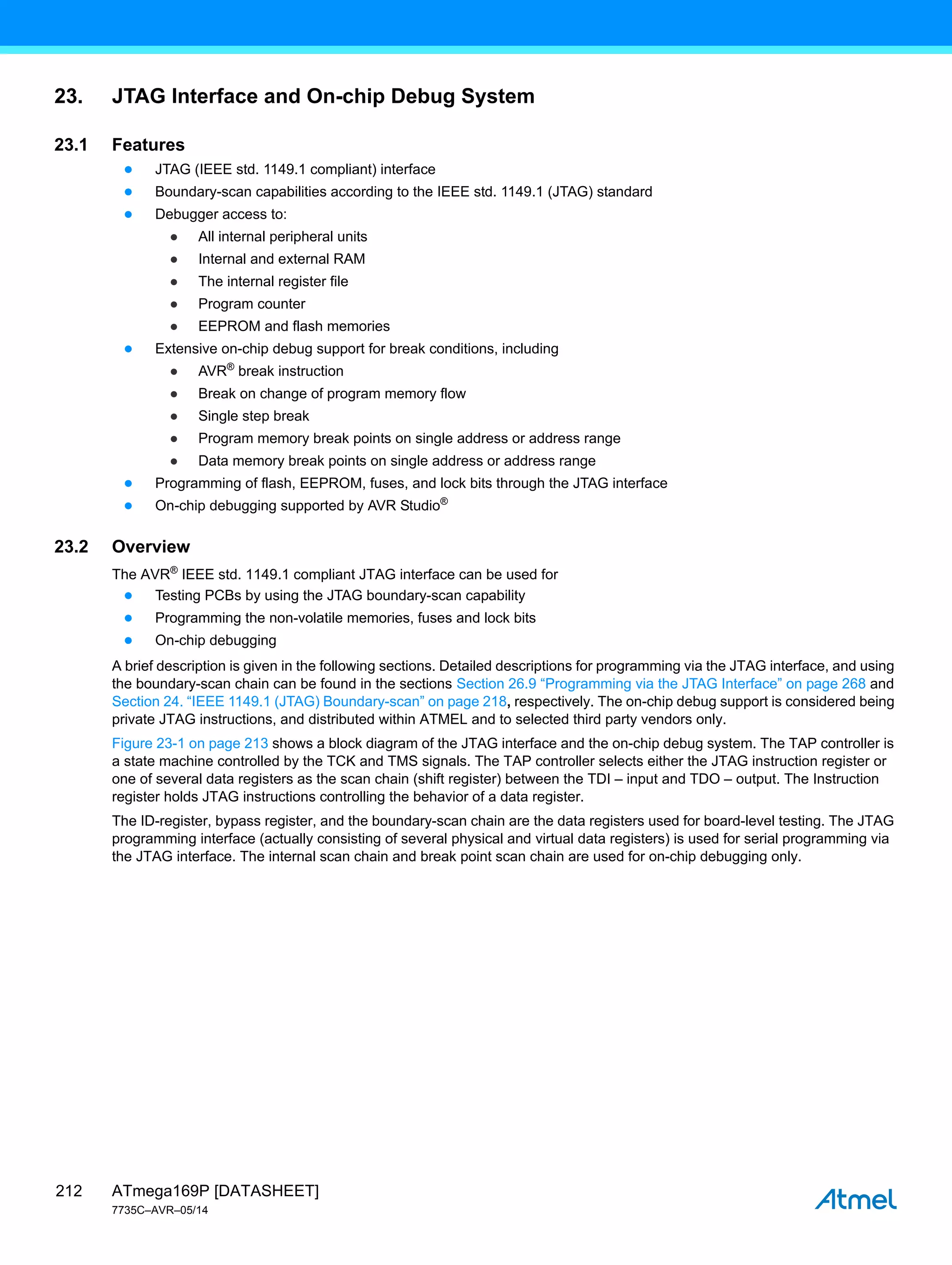 ATmega169P [DATASHEET]
7735C–AVR–05/14
212
23. JTAG Interface and On-chip Debug System
23.1 Features
● JTAG (IEEE std. 1149.1 compliant) interface
● Boundary-scan capabilities according to the IEEE std. 1149.1 (JTAG) standard
● Debugger access to:
● All internal peripheral units
● Internal and external RAM
● The internal register file
● Program counter
● EEPROM and flash memories
● Extensive on-chip debug support for break conditions, including
● AVR®
break instruction
● Break on change of program memory flow
● Single step break
● Program memory break points on single address or address range
● Data memory break points on single address or address range
● Programming of flash, EEPROM, fuses, and lock bits through the JTAG interface
● On-chip debugging supported by AVR Studio®
23.2 Overview
The AVR®
IEEE std. 1149.1 compliant JTAG interface can be used for
● Testing PCBs by using the JTAG boundary-scan capability
● Programming the non-volatile memories, fuses and lock bits
● On-chip debugging
A brief description is given in the following sections. Detailed descriptions for programming via the JTAG interface, and using
the boundary-scan chain can be found in the sections Section 26.9 “Programming via the JTAG Interface” on page 268 and
Section 24. “IEEE 1149.1 (JTAG) Boundary-scan” on page 218, respectively. The on-chip debug support is considered being
private JTAG instructions, and distributed within ATMEL and to selected third party vendors only.
Figure 23-1 on page 213 shows a block diagram of the JTAG interface and the on-chip debug system. The TAP controller is
a state machine controlled by the TCK and TMS signals. The TAP controller selects either the JTAG instruction register or
one of several data registers as the scan chain (shift register) between the TDI – input and TDO – output. The Instruction
register holds JTAG instructions controlling the behavior of a data register.
The ID-register, bypass register, and the boundary-scan chain are the data registers used for board-level testing. The JTAG
programming interface (actually consisting of several physical and virtual data registers) is used for serial programming via
the JTAG interface. The internal scan chain and break point scan chain are used for on-chip debugging only.
 