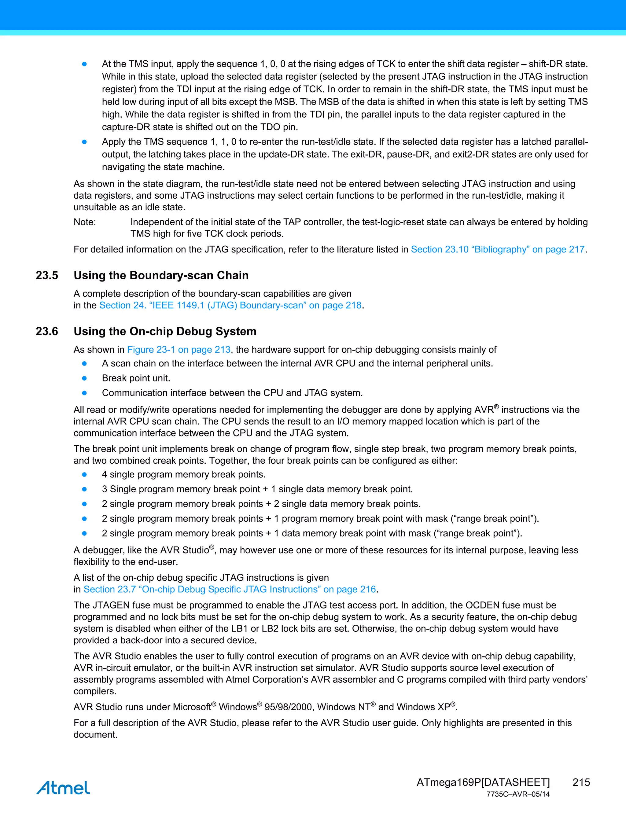 215
ATmega169P[DATASHEET]
7735C–AVR–05/14
● At the TMS input, apply the sequence 1, 0, 0 at the rising edges of TCK to enter the shift data register – shift-DR state.
While in this state, upload the selected data register (selected by the present JTAG instruction in the JTAG instruction
register) from the TDI input at the rising edge of TCK. In order to remain in the shift-DR state, the TMS input must be
held low during input of all bits except the MSB. The MSB of the data is shifted in when this state is left by setting TMS
high. While the data register is shifted in from the TDI pin, the parallel inputs to the data register captured in the
capture-DR state is shifted out on the TDO pin.
● Apply the TMS sequence 1, 1, 0 to re-enter the run-test/idle state. If the selected data register has a latched parallel-
output, the latching takes place in the update-DR state. The exit-DR, pause-DR, and exit2-DR states are only used for
navigating the state machine.
As shown in the state diagram, the run-test/idle state need not be entered between selecting JTAG instruction and using
data registers, and some JTAG instructions may select certain functions to be performed in the run-test/idle, making it
unsuitable as an idle state.
Note: Independent of the initial state of the TAP controller, the test-logic-reset state can always be entered by holding
TMS high for five TCK clock periods.
For detailed information on the JTAG specification, refer to the literature listed in Section 23.10 “Bibliography” on page 217.
23.5 Using the Boundary-scan Chain
A complete description of the boundary-scan capabilities are given
in the Section 24. “IEEE 1149.1 (JTAG) Boundary-scan” on page 218.
23.6 Using the On-chip Debug System
As shown in Figure 23-1 on page 213, the hardware support for on-chip debugging consists mainly of
● A scan chain on the interface between the internal AVR CPU and the internal peripheral units.
● Break point unit.
● Communication interface between the CPU and JTAG system.
All read or modify/write operations needed for implementing the debugger are done by applying AVR®
instructions via the
internal AVR CPU scan chain. The CPU sends the result to an I/O memory mapped location which is part of the
communication interface between the CPU and the JTAG system.
The break point unit implements break on change of program flow, single step break, two program memory break points,
and two combined creak points. Together, the four break points can be configured as either:
● 4 single program memory break points.
● 3 Single program memory break point + 1 single data memory break point.
● 2 single program memory break points + 2 single data memory break points.
● 2 single program memory break points + 1 program memory break point with mask (“range break point”).
● 2 single program memory break points + 1 data memory break point with mask (“range break point”).
A debugger, like the AVR Studio®
, may however use one or more of these resources for its internal purpose, leaving less
flexibility to the end-user.
A list of the on-chip debug specific JTAG instructions is given
in Section 23.7 “On-chip Debug Specific JTAG Instructions” on page 216.
The JTAGEN fuse must be programmed to enable the JTAG test access port. In addition, the OCDEN fuse must be
programmed and no lock bits must be set for the on-chip debug system to work. As a security feature, the on-chip debug
system is disabled when either of the LB1 or LB2 lock bits are set. Otherwise, the on-chip debug system would have
provided a back-door into a secured device.
The AVR Studio enables the user to fully control execution of programs on an AVR device with on-chip debug capability,
AVR in-circuit emulator, or the built-in AVR instruction set simulator. AVR Studio supports source level execution of
assembly programs assembled with Atmel Corporation’s AVR assembler and C programs compiled with third party vendors’
compilers.
AVR Studio runs under Microsoft®
Windows®
95/98/2000, Windows NT®
and Windows XP®
.
For a full description of the AVR Studio, please refer to the AVR Studio user guide. Only highlights are presented in this
document.
 