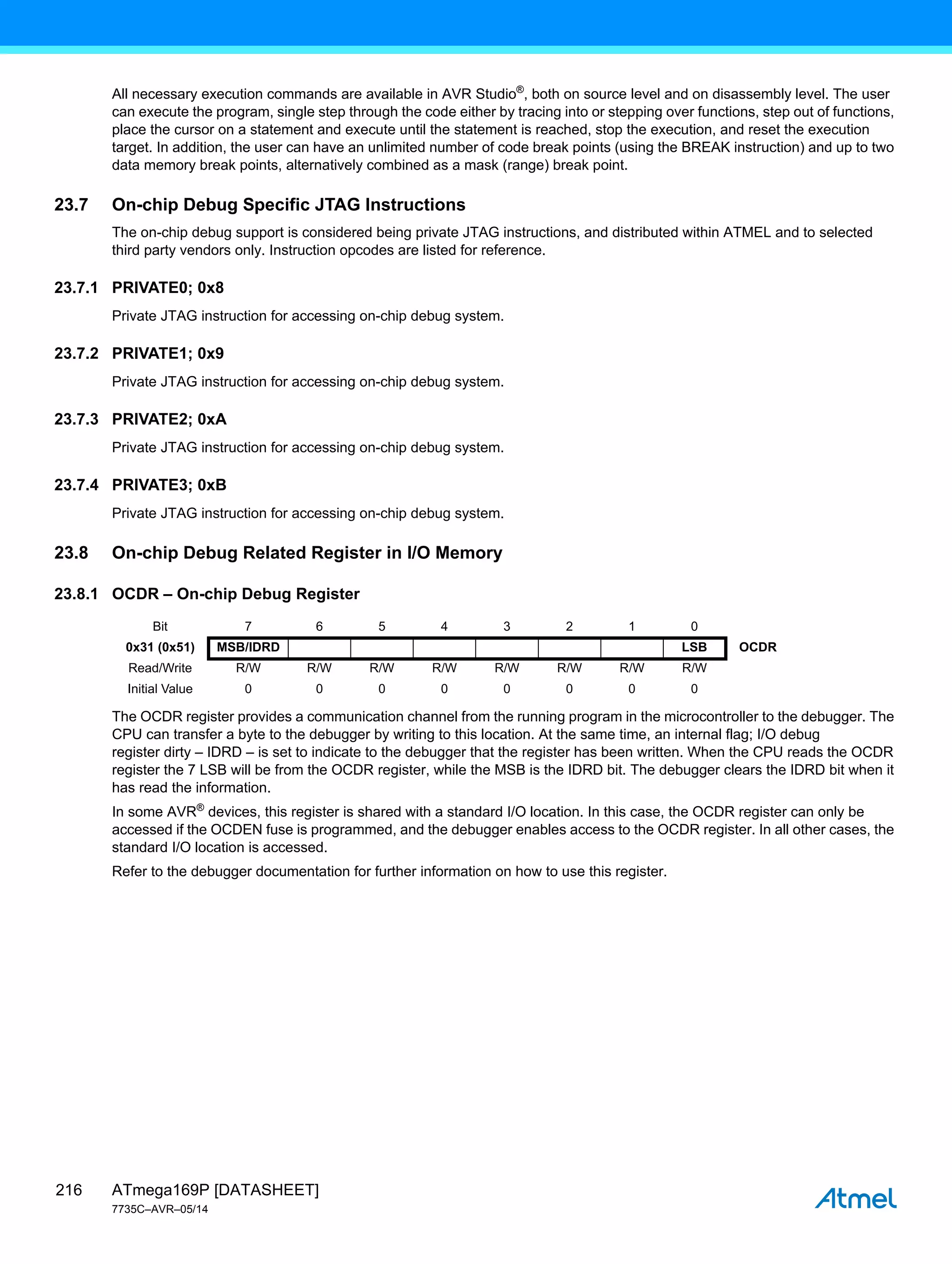 ATmega169P [DATASHEET]
7735C–AVR–05/14
216
All necessary execution commands are available in AVR Studio®
, both on source level and on disassembly level. The user
can execute the program, single step through the code either by tracing into or stepping over functions, step out of functions,
place the cursor on a statement and execute until the statement is reached, stop the execution, and reset the execution
target. In addition, the user can have an unlimited number of code break points (using the BREAK instruction) and up to two
data memory break points, alternatively combined as a mask (range) break point.
23.7 On-chip Debug Specific JTAG Instructions
The on-chip debug support is considered being private JTAG instructions, and distributed within ATMEL and to selected
third party vendors only. Instruction opcodes are listed for reference.
23.7.1 PRIVATE0; 0x8
Private JTAG instruction for accessing on-chip debug system.
23.7.2 PRIVATE1; 0x9
Private JTAG instruction for accessing on-chip debug system.
23.7.3 PRIVATE2; 0xA
Private JTAG instruction for accessing on-chip debug system.
23.7.4 PRIVATE3; 0xB
Private JTAG instruction for accessing on-chip debug system.
23.8 On-chip Debug Related Register in I/O Memory
23.8.1 OCDR – On-chip Debug Register
The OCDR register provides a communication channel from the running program in the microcontroller to the debugger. The
CPU can transfer a byte to the debugger by writing to this location. At the same time, an internal flag; I/O debug
register dirty – IDRD – is set to indicate to the debugger that the register has been written. When the CPU reads the OCDR
register the 7 LSB will be from the OCDR register, while the MSB is the IDRD bit. The debugger clears the IDRD bit when it
has read the information.
In some AVR®
devices, this register is shared with a standard I/O location. In this case, the OCDR register can only be
accessed if the OCDEN fuse is programmed, and the debugger enables access to the OCDR register. In all other cases, the
standard I/O location is accessed.
Refer to the debugger documentation for further information on how to use this register.
Bit 7 6 5 4 3 2 1 0
0x31 (0x51) MSB/IDRD LSB OCDR
Read/Write R/W R/W R/W R/W R/W R/W R/W R/W
Initial Value 0 0 0 0 0 0 0 0
 