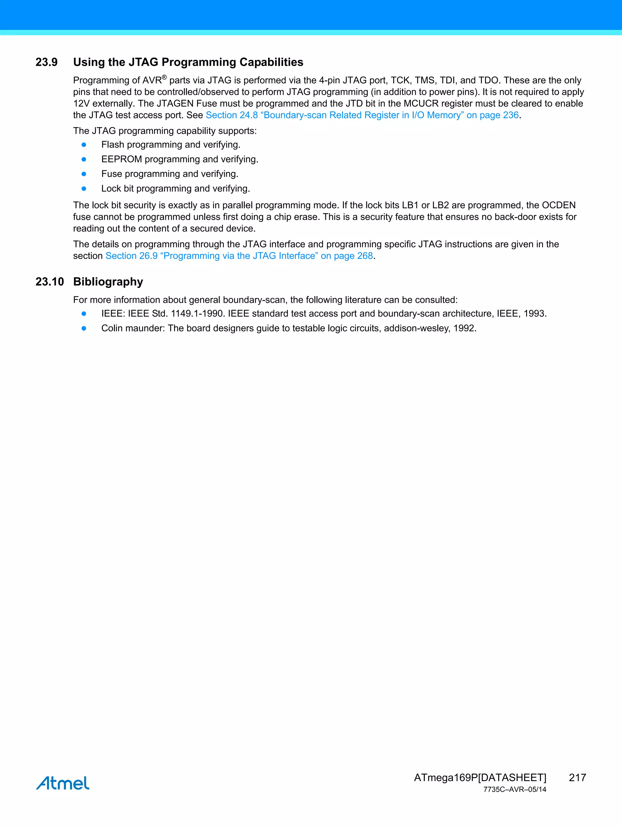 217
ATmega169P[DATASHEET]
7735C–AVR–05/14
23.9 Using the JTAG Programming Capabilities
Programming of AVR®
parts via JTAG is performed via the 4-pin JTAG port, TCK, TMS, TDI, and TDO. These are the only
pins that need to be controlled/observed to perform JTAG programming (in addition to power pins). It is not required to apply
12V externally. The JTAGEN Fuse must be programmed and the JTD bit in the MCUCR register must be cleared to enable
the JTAG test access port. See Section 24.8 “Boundary-scan Related Register in I/O Memory” on page 236.
The JTAG programming capability supports:
● Flash programming and verifying.
● EEPROM programming and verifying.
● Fuse programming and verifying.
● Lock bit programming and verifying.
The lock bit security is exactly as in parallel programming mode. If the lock bits LB1 or LB2 are programmed, the OCDEN
fuse cannot be programmed unless first doing a chip erase. This is a security feature that ensures no back-door exists for
reading out the content of a secured device.
The details on programming through the JTAG interface and programming specific JTAG instructions are given in the
section Section 26.9 “Programming via the JTAG Interface” on page 268.
23.10 Bibliography
For more information about general boundary-scan, the following literature can be consulted:
● IEEE: IEEE Std. 1149.1-1990. IEEE standard test access port and boundary-scan architecture, IEEE, 1993.
● Colin maunder: The board designers guide to testable logic circuits, addison-wesley, 1992.
 