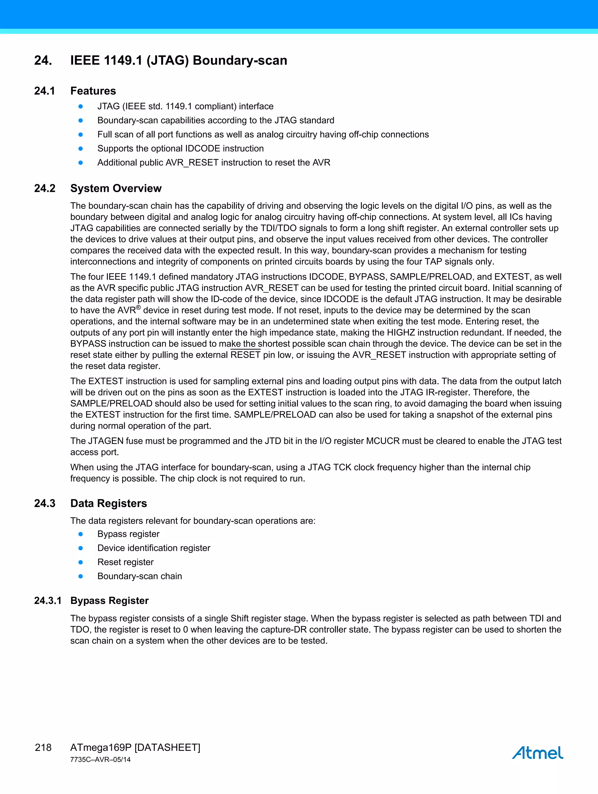 ATmega169P [DATASHEET]
7735C–AVR–05/14
218
24. IEEE 1149.1 (JTAG) Boundary-scan
24.1 Features
● JTAG (IEEE std. 1149.1 compliant) interface
● Boundary-scan capabilities according to the JTAG standard
● Full scan of all port functions as well as analog circuitry having off-chip connections
● Supports the optional IDCODE instruction
● Additional public AVR_RESET instruction to reset the AVR
24.2 System Overview
The boundary-scan chain has the capability of driving and observing the logic levels on the digital I/O pins, as well as the
boundary between digital and analog logic for analog circuitry having off-chip connections. At system level, all ICs having
JTAG capabilities are connected serially by the TDI/TDO signals to form a long shift register. An external controller sets up
the devices to drive values at their output pins, and observe the input values received from other devices. The controller
compares the received data with the expected result. In this way, boundary-scan provides a mechanism for testing
interconnections and integrity of components on printed circuits boards by using the four TAP signals only.
The four IEEE 1149.1 defined mandatory JTAG instructions IDCODE, BYPASS, SAMPLE/PRELOAD, and EXTEST, as well
as the AVR specific public JTAG instruction AVR_RESET can be used for testing the printed circuit board. Initial scanning of
the data register path will show the ID-code of the device, since IDCODE is the default JTAG instruction. It may be desirable
to have the AVR®
device in reset during test mode. If not reset, inputs to the device may be determined by the scan
operations, and the internal software may be in an undetermined state when exiting the test mode. Entering reset, the
outputs of any port pin will instantly enter the high impedance state, making the HIGHZ instruction redundant. If needed, the
BYPASS instruction can be issued to make the shortest possible scan chain through the device. The device can be set in the
reset state either by pulling the external RESET pin low, or issuing the AVR_RESET instruction with appropriate setting of
the reset data register.
The EXTEST instruction is used for sampling external pins and loading output pins with data. The data from the output latch
will be driven out on the pins as soon as the EXTEST instruction is loaded into the JTAG IR-register. Therefore, the
SAMPLE/PRELOAD should also be used for setting initial values to the scan ring, to avoid damaging the board when issuing
the EXTEST instruction for the first time. SAMPLE/PRELOAD can also be used for taking a snapshot of the external pins
during normal operation of the part.
The JTAGEN fuse must be programmed and the JTD bit in the I/O register MCUCR must be cleared to enable the JTAG test
access port.
When using the JTAG interface for boundary-scan, using a JTAG TCK clock frequency higher than the internal chip
frequency is possible. The chip clock is not required to run.
24.3 Data Registers
The data registers relevant for boundary-scan operations are:
● Bypass register
● Device identification register
● Reset register
● Boundary-scan chain
24.3.1 Bypass Register
The bypass register consists of a single Shift register stage. When the bypass register is selected as path between TDI and
TDO, the register is reset to 0 when leaving the capture-DR controller state. The bypass register can be used to shorten the
scan chain on a system when the other devices are to be tested.
 