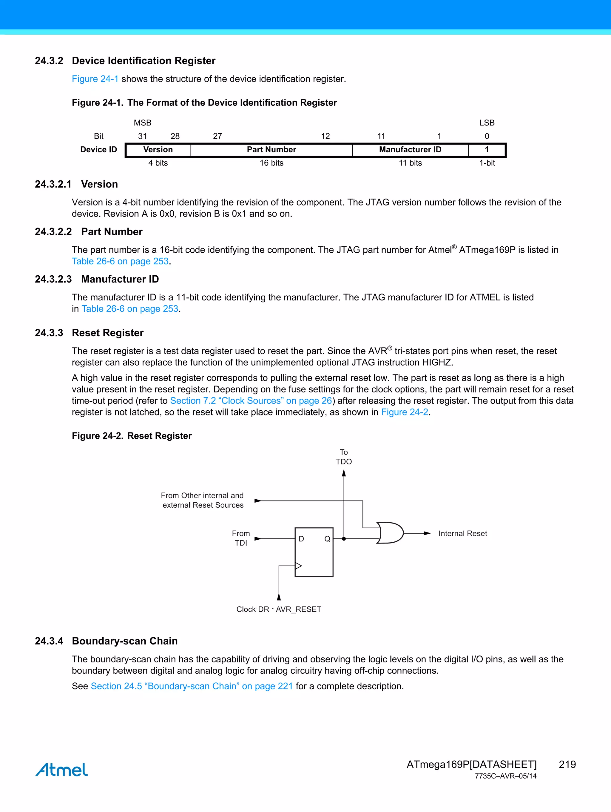 219
ATmega169P[DATASHEET]
7735C–AVR–05/14
24.3.2 Device Identification Register
Figure 24-1 shows the structure of the device identification register.
Figure 24-1. The Format of the Device Identification Register
24.3.2.1 Version
Version is a 4-bit number identifying the revision of the component. The JTAG version number follows the revision of the
device. Revision A is 0x0, revision B is 0x1 and so on.
24.3.2.2 Part Number
The part number is a 16-bit code identifying the component. The JTAG part number for Atmel®
ATmega169P is listed in
Table 26-6 on page 253.
24.3.2.3 Manufacturer ID
The manufacturer ID is a 11-bit code identifying the manufacturer. The JTAG manufacturer ID for ATMEL is listed
in Table 26-6 on page 253.
24.3.3 Reset Register
The reset register is a test data register used to reset the part. Since the AVR®
tri-states port pins when reset, the reset
register can also replace the function of the unimplemented optional JTAG instruction HIGHZ.
A high value in the reset register corresponds to pulling the external reset low. The part is reset as long as there is a high
value present in the reset register. Depending on the fuse settings for the clock options, the part will remain reset for a reset
time-out period (refer to Section 7.2 “Clock Sources” on page 26) after releasing the reset register. The output from this data
register is not latched, so the reset will take place immediately, as shown in Figure 24-2.
Figure 24-2. Reset Register
24.3.4 Boundary-scan Chain
The boundary-scan chain has the capability of driving and observing the logic levels on the digital I/O pins, as well as the
boundary between digital and analog logic for analog circuitry having off-chip connections.
See Section 24.5 “Boundary-scan Chain” on page 221 for a complete description.
MSB LSB
Bit 31 28 27 12 11 1 0
Device ID Version Part Number Manufacturer ID 1
4 bits 16 bits 11 bits 1-bit
Q
D
Internal Reset
From
TDI
Clock DR · AVR_RESET
To
TDO
From Other internal and
external Reset Sources
 