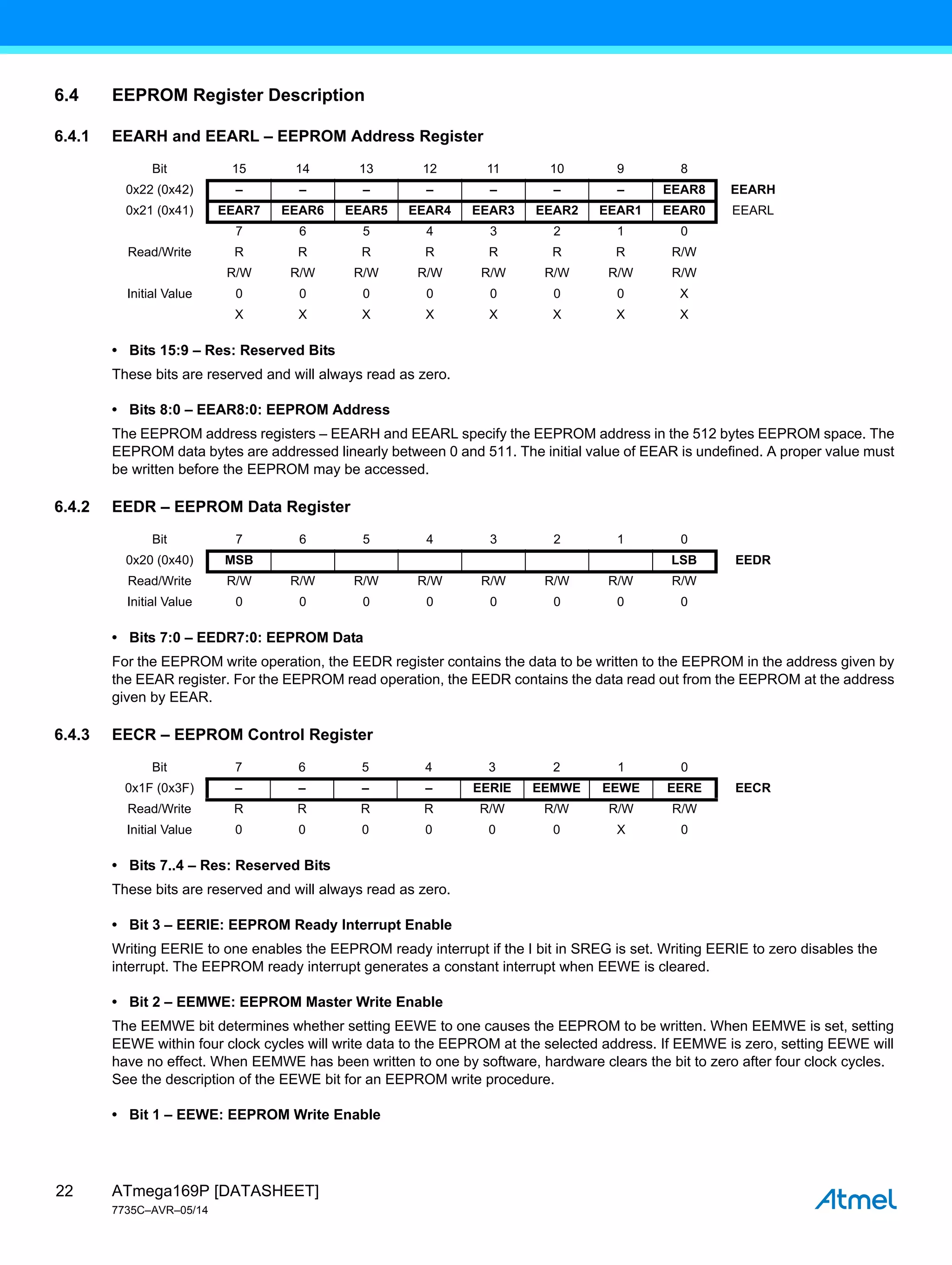 ATmega169P [DATASHEET]
7735C–AVR–05/14
22
6.4 EEPROM Register Description
6.4.1 EEARH and EEARL – EEPROM Address Register
• Bits 15:9 – Res: Reserved Bits
These bits are reserved and will always read as zero.
• Bits 8:0 – EEAR8:0: EEPROM Address
The EEPROM address registers – EEARH and EEARL specify the EEPROM address in the 512 bytes EEPROM space. The
EEPROM data bytes are addressed linearly between 0 and 511. The initial value of EEAR is undefined. A proper value must
be written before the EEPROM may be accessed.
6.4.2 EEDR – EEPROM Data Register
• Bits 7:0 – EEDR7:0: EEPROM Data
For the EEPROM write operation, the EEDR register contains the data to be written to the EEPROM in the address given by
the EEAR register. For the EEPROM read operation, the EEDR contains the data read out from the EEPROM at the address
given by EEAR.
6.4.3 EECR – EEPROM Control Register
• Bits 7..4 – Res: Reserved Bits
These bits are reserved and will always read as zero.
• Bit 3 – EERIE: EEPROM Ready Interrupt Enable
Writing EERIE to one enables the EEPROM ready interrupt if the I bit in SREG is set. Writing EERIE to zero disables the
interrupt. The EEPROM ready interrupt generates a constant interrupt when EEWE is cleared.
• Bit 2 – EEMWE: EEPROM Master Write Enable
The EEMWE bit determines whether setting EEWE to one causes the EEPROM to be written. When EEMWE is set, setting
EEWE within four clock cycles will write data to the EEPROM at the selected address. If EEMWE is zero, setting EEWE will
have no effect. When EEMWE has been written to one by software, hardware clears the bit to zero after four clock cycles.
See the description of the EEWE bit for an EEPROM write procedure.
• Bit 1 – EEWE: EEPROM Write Enable
Bit 15 14 13 12 11 10 9 8
0x22 (0x42) – – – – – – – EEAR8 EEARH
0x21 (0x41) EEAR7 EEAR6 EEAR5 EEAR4 EEAR3 EEAR2 EEAR1 EEAR0 EEARL
7 6 5 4 3 2 1 0
Read/Write R R R R R R R R/W
R/W R/W R/W R/W R/W R/W R/W R/W
Initial Value 0 0 0 0 0 0 0 X
X X X X X X X X
Bit 7 6 5 4 3 2 1 0
0x20 (0x40) MSB LSB EEDR
Read/Write R/W R/W R/W R/W R/W R/W R/W R/W
Initial Value 0 0 0 0 0 0 0 0
Bit 7 6 5 4 3 2 1 0
0x1F (0x3F) – – – – EERIE EEMWE EEWE EERE EECR
Read/Write R R R R R/W R/W R/W R/W
Initial Value 0 0 0 0 0 0 X 0
 