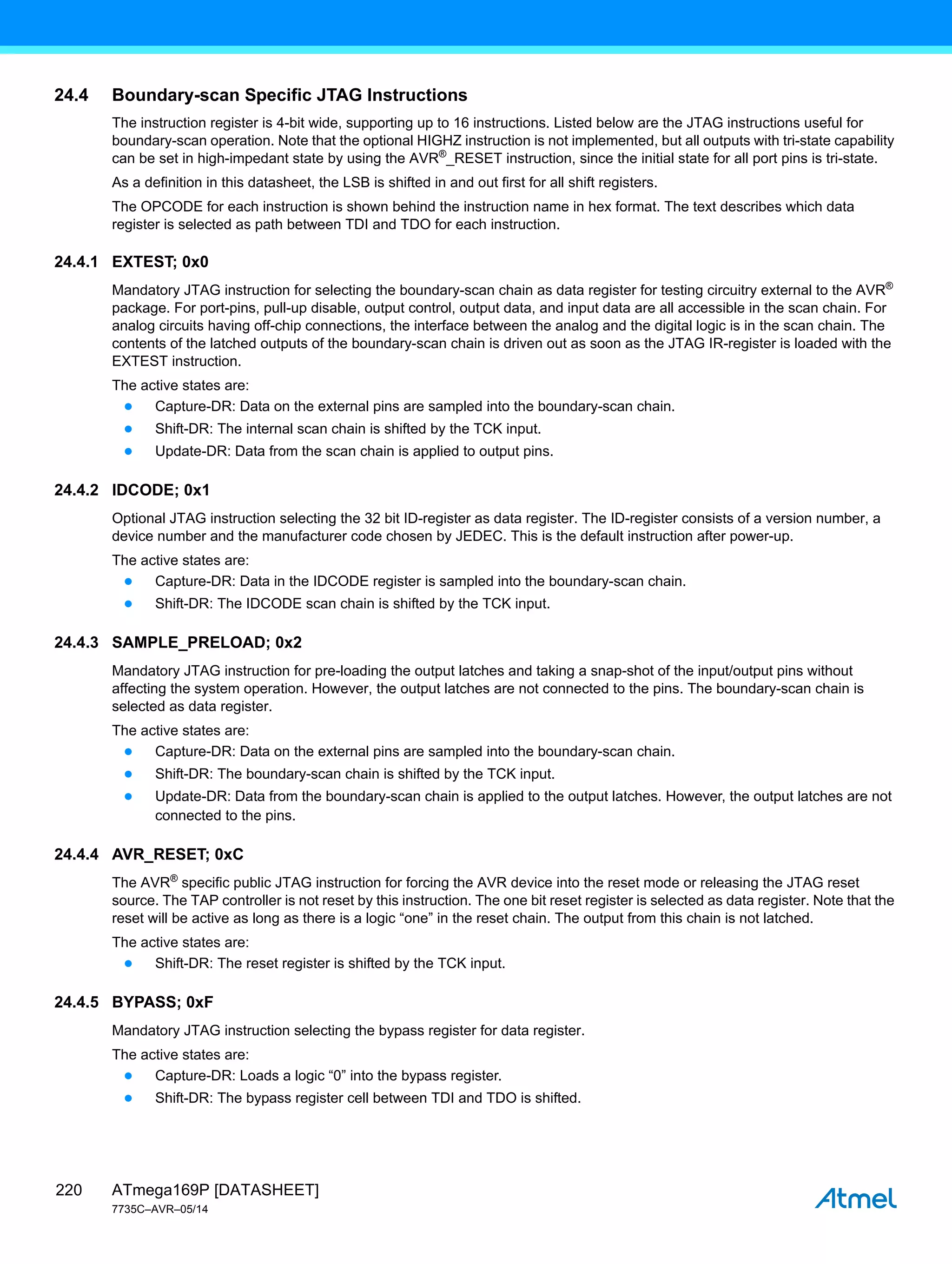 ATmega169P [DATASHEET]
7735C–AVR–05/14
220
24.4 Boundary-scan Specific JTAG Instructions
The instruction register is 4-bit wide, supporting up to 16 instructions. Listed below are the JTAG instructions useful for
boundary-scan operation. Note that the optional HIGHZ instruction is not implemented, but all outputs with tri-state capability
can be set in high-impedant state by using the AVR®
_RESET instruction, since the initial state for all port pins is tri-state.
As a definition in this datasheet, the LSB is shifted in and out first for all shift registers.
The OPCODE for each instruction is shown behind the instruction name in hex format. The text describes which data
register is selected as path between TDI and TDO for each instruction.
24.4.1 EXTEST; 0x0
Mandatory JTAG instruction for selecting the boundary-scan chain as data register for testing circuitry external to the AVR®
package. For port-pins, pull-up disable, output control, output data, and input data are all accessible in the scan chain. For
analog circuits having off-chip connections, the interface between the analog and the digital logic is in the scan chain. The
contents of the latched outputs of the boundary-scan chain is driven out as soon as the JTAG IR-register is loaded with the
EXTEST instruction.
The active states are:
● Capture-DR: Data on the external pins are sampled into the boundary-scan chain.
● Shift-DR: The internal scan chain is shifted by the TCK input.
● Update-DR: Data from the scan chain is applied to output pins.
24.4.2 IDCODE; 0x1
Optional JTAG instruction selecting the 32 bit ID-register as data register. The ID-register consists of a version number, a
device number and the manufacturer code chosen by JEDEC. This is the default instruction after power-up.
The active states are:
● Capture-DR: Data in the IDCODE register is sampled into the boundary-scan chain.
● Shift-DR: The IDCODE scan chain is shifted by the TCK input.
24.4.3 SAMPLE_PRELOAD; 0x2
Mandatory JTAG instruction for pre-loading the output latches and taking a snap-shot of the input/output pins without
affecting the system operation. However, the output latches are not connected to the pins. The boundary-scan chain is
selected as data register.
The active states are:
● Capture-DR: Data on the external pins are sampled into the boundary-scan chain.
● Shift-DR: The boundary-scan chain is shifted by the TCK input.
● Update-DR: Data from the boundary-scan chain is applied to the output latches. However, the output latches are not
connected to the pins.
24.4.4 AVR_RESET; 0xC
The AVR®
specific public JTAG instruction for forcing the AVR device into the reset mode or releasing the JTAG reset
source. The TAP controller is not reset by this instruction. The one bit reset register is selected as data register. Note that the
reset will be active as long as there is a logic “one” in the reset chain. The output from this chain is not latched.
The active states are:
● Shift-DR: The reset register is shifted by the TCK input.
24.4.5 BYPASS; 0xF
Mandatory JTAG instruction selecting the bypass register for data register.
The active states are:
● Capture-DR: Loads a logic “0” into the bypass register.
● Shift-DR: The bypass register cell between TDI and TDO is shifted.
 