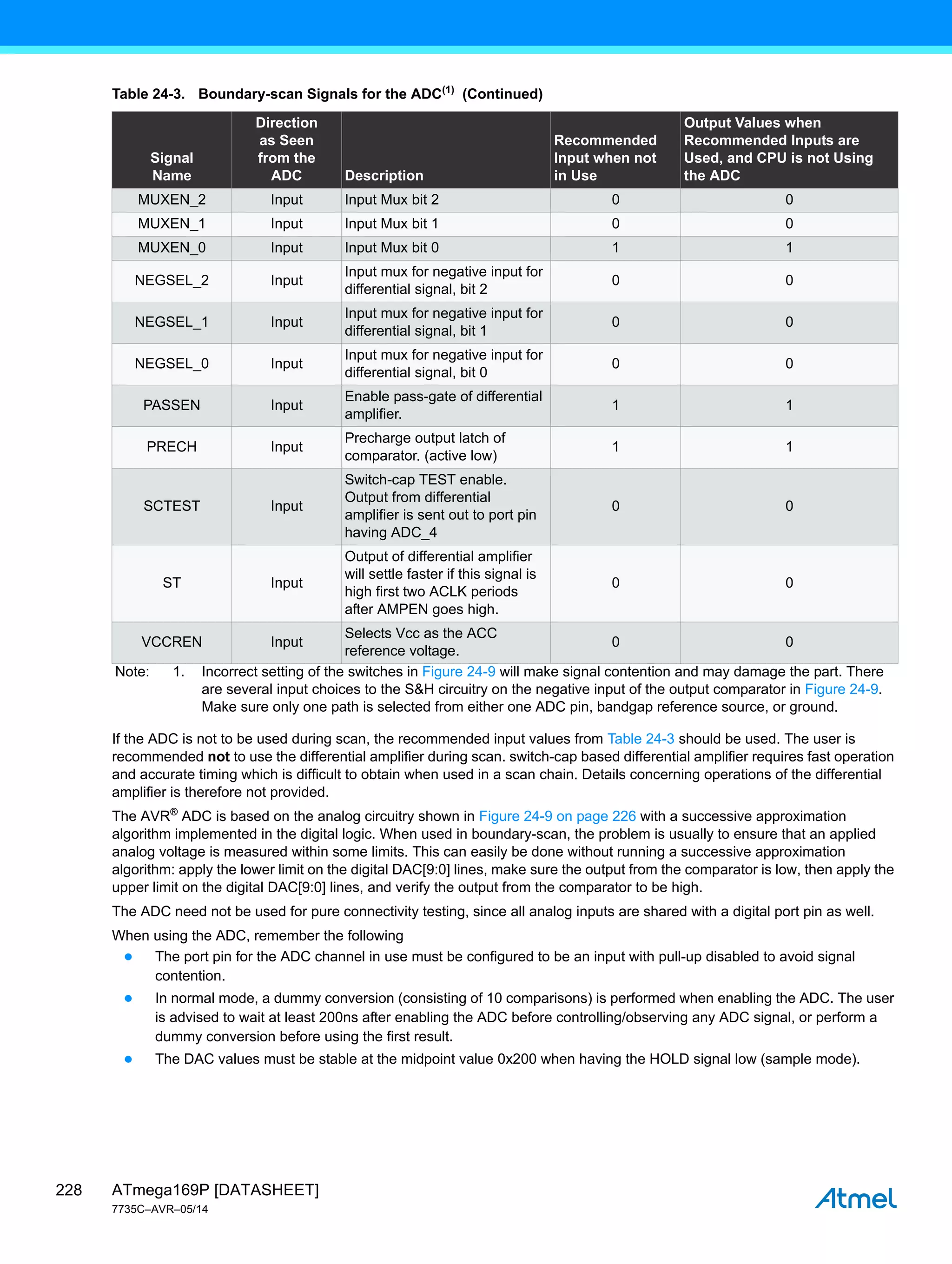 ATmega169P [DATASHEET]
7735C–AVR–05/14
228
If the ADC is not to be used during scan, the recommended input values from Table 24-3 should be used. The user is
recommended not to use the differential amplifier during scan. switch-cap based differential amplifier requires fast operation
and accurate timing which is difficult to obtain when used in a scan chain. Details concerning operations of the differential
amplifier is therefore not provided.
The AVR®
ADC is based on the analog circuitry shown in Figure 24-9 on page 226 with a successive approximation
algorithm implemented in the digital logic. When used in boundary-scan, the problem is usually to ensure that an applied
analog voltage is measured within some limits. This can easily be done without running a successive approximation
algorithm: apply the lower limit on the digital DAC[9:0] lines, make sure the output from the comparator is low, then apply the
upper limit on the digital DAC[9:0] lines, and verify the output from the comparator to be high.
The ADC need not be used for pure connectivity testing, since all analog inputs are shared with a digital port pin as well.
When using the ADC, remember the following
● The port pin for the ADC channel in use must be configured to be an input with pull-up disabled to avoid signal
contention.
● In normal mode, a dummy conversion (consisting of 10 comparisons) is performed when enabling the ADC. The user
is advised to wait at least 200ns after enabling the ADC before controlling/observing any ADC signal, or perform a
dummy conversion before using the first result.
● The DAC values must be stable at the midpoint value 0x200 when having the HOLD signal low (sample mode).
MUXEN_2 Input Input Mux bit 2 0 0
MUXEN_1 Input Input Mux bit 1 0 0
MUXEN_0 Input Input Mux bit 0 1 1
NEGSEL_2 Input
Input mux for negative input for
differential signal, bit 2
0 0
NEGSEL_1 Input
Input mux for negative input for
differential signal, bit 1
0 0
NEGSEL_0 Input
Input mux for negative input for
differential signal, bit 0
0 0
PASSEN Input
Enable pass-gate of differential
amplifier.
1 1
PRECH Input
Precharge output latch of
comparator. (active low)
1 1
SCTEST Input
Switch-cap TEST enable.
Output from differential
amplifier is sent out to port pin
having ADC_4
0 0
ST Input
Output of differential amplifier
will settle faster if this signal is
high first two ACLK periods
after AMPEN goes high.
0 0
VCCREN Input
Selects Vcc as the ACC
reference voltage.
0 0
Table 24-3. Boundary-scan Signals for the ADC(1)
(Continued)
Signal
Name
Direction
as Seen
from the
ADC Description
Recommended
Input when not
in Use
Output Values when
Recommended Inputs are
Used, and CPU is not Using
the ADC
Note: 1. Incorrect setting of the switches in Figure 24-9 will make signal contention and may damage the part. There
are several input choices to the S&H circuitry on the negative input of the output comparator in Figure 24-9.
Make sure only one path is selected from either one ADC pin, bandgap reference source, or ground.
 