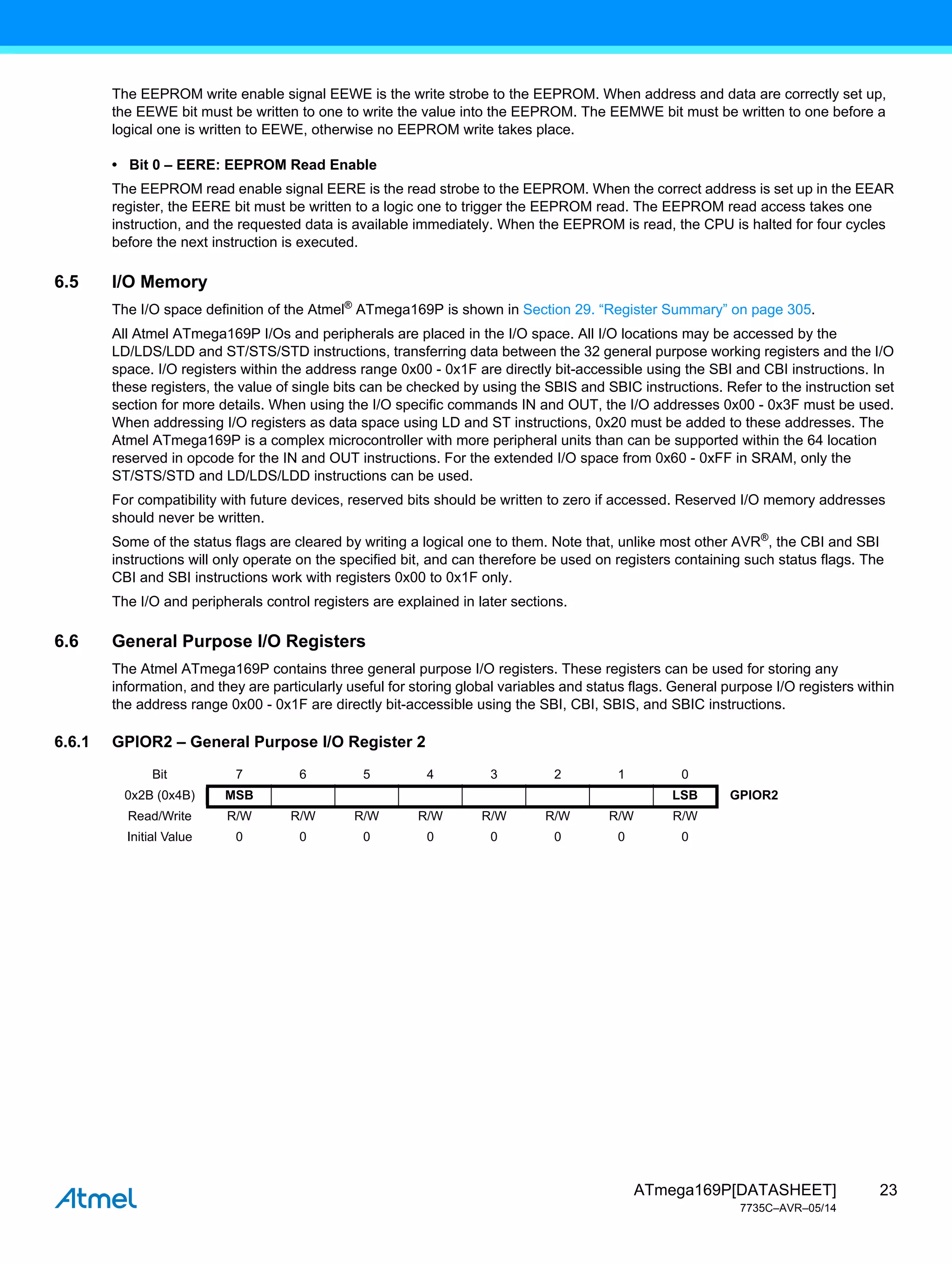 23
ATmega169P[DATASHEET]
7735C–AVR–05/14
The EEPROM write enable signal EEWE is the write strobe to the EEPROM. When address and data are correctly set up,
the EEWE bit must be written to one to write the value into the EEPROM. The EEMWE bit must be written to one before a
logical one is written to EEWE, otherwise no EEPROM write takes place.
• Bit 0 – EERE: EEPROM Read Enable
The EEPROM read enable signal EERE is the read strobe to the EEPROM. When the correct address is set up in the EEAR
register, the EERE bit must be written to a logic one to trigger the EEPROM read. The EEPROM read access takes one
instruction, and the requested data is available immediately. When the EEPROM is read, the CPU is halted for four cycles
before the next instruction is executed.
6.5 I/O Memory
The I/O space definition of the Atmel®
ATmega169P is shown in Section 29. “Register Summary” on page 305.
All Atmel ATmega169P I/Os and peripherals are placed in the I/O space. All I/O locations may be accessed by the
LD/LDS/LDD and ST/STS/STD instructions, transferring data between the 32 general purpose working registers and the I/O
space. I/O registers within the address range 0x00 - 0x1F are directly bit-accessible using the SBI and CBI instructions. In
these registers, the value of single bits can be checked by using the SBIS and SBIC instructions. Refer to the instruction set
section for more details. When using the I/O specific commands IN and OUT, the I/O addresses 0x00 - 0x3F must be used.
When addressing I/O registers as data space using LD and ST instructions, 0x20 must be added to these addresses. The
Atmel ATmega169P is a complex microcontroller with more peripheral units than can be supported within the 64 location
reserved in opcode for the IN and OUT instructions. For the extended I/O space from 0x60 - 0xFF in SRAM, only the
ST/STS/STD and LD/LDS/LDD instructions can be used.
For compatibility with future devices, reserved bits should be written to zero if accessed. Reserved I/O memory addresses
should never be written.
Some of the status flags are cleared by writing a logical one to them. Note that, unlike most other AVR®
, the CBI and SBI
instructions will only operate on the specified bit, and can therefore be used on registers containing such status flags. The
CBI and SBI instructions work with registers 0x00 to 0x1F only.
The I/O and peripherals control registers are explained in later sections.
6.6 General Purpose I/O Registers
The Atmel ATmega169P contains three general purpose I/O registers. These registers can be used for storing any
information, and they are particularly useful for storing global variables and status flags. General purpose I/O registers within
the address range 0x00 - 0x1F are directly bit-accessible using the SBI, CBI, SBIS, and SBIC instructions.
6.6.1 GPIOR2 – General Purpose I/O Register 2
Bit 7 6 5 4 3 2 1 0
0x2B (0x4B) MSB LSB GPIOR2
Read/Write R/W R/W R/W R/W R/W R/W R/W R/W
Initial Value 0 0 0 0 0 0 0 0
 