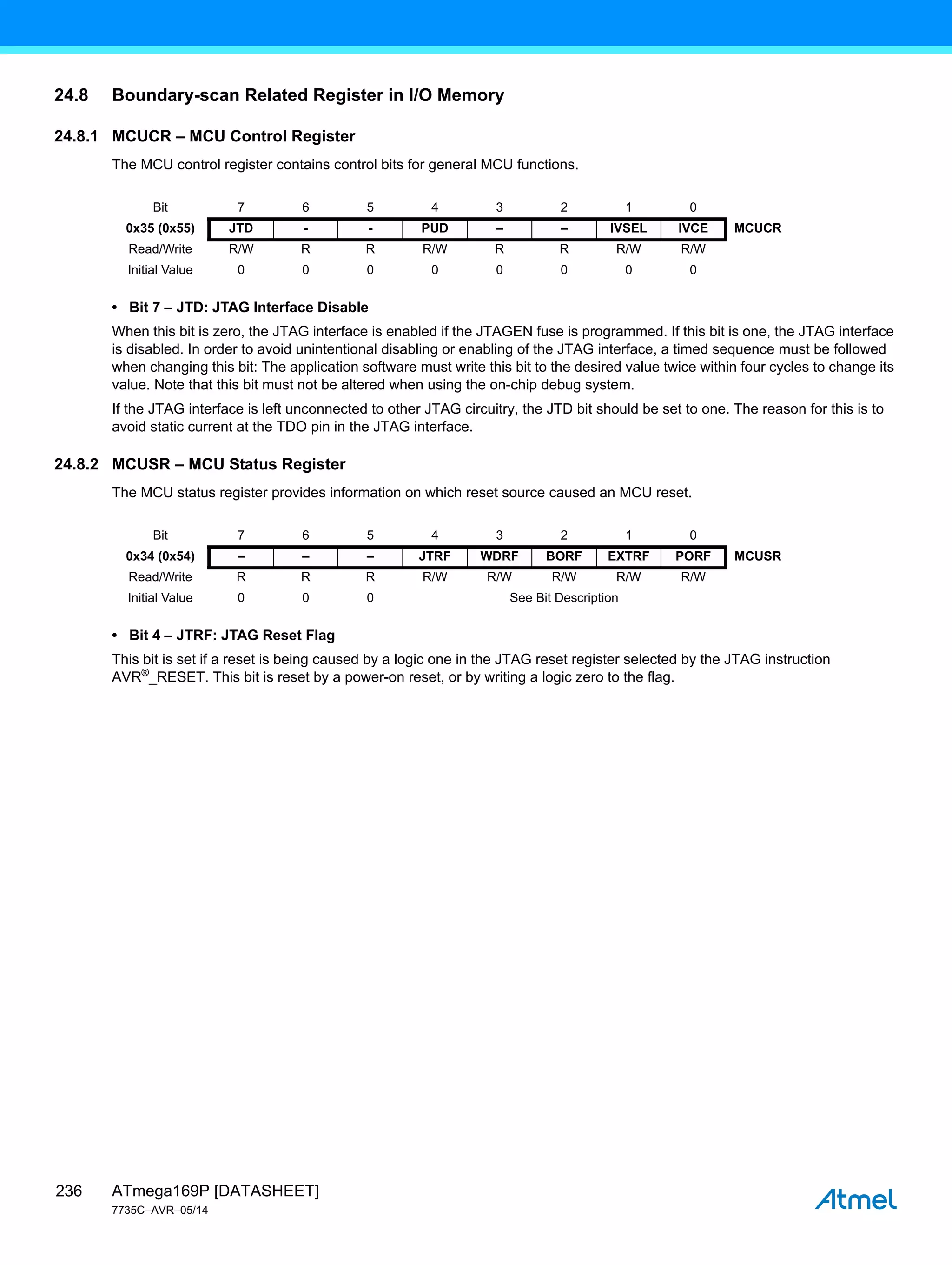 ATmega169P [DATASHEET]
7735C–AVR–05/14
236
24.8 Boundary-scan Related Register in I/O Memory
24.8.1 MCUCR – MCU Control Register
The MCU control register contains control bits for general MCU functions.
• Bit 7 – JTD: JTAG Interface Disable
When this bit is zero, the JTAG interface is enabled if the JTAGEN fuse is programmed. If this bit is one, the JTAG interface
is disabled. In order to avoid unintentional disabling or enabling of the JTAG interface, a timed sequence must be followed
when changing this bit: The application software must write this bit to the desired value twice within four cycles to change its
value. Note that this bit must not be altered when using the on-chip debug system.
If the JTAG interface is left unconnected to other JTAG circuitry, the JTD bit should be set to one. The reason for this is to
avoid static current at the TDO pin in the JTAG interface.
24.8.2 MCUSR – MCU Status Register
The MCU status register provides information on which reset source caused an MCU reset.
• Bit 4 – JTRF: JTAG Reset Flag
This bit is set if a reset is being caused by a logic one in the JTAG reset register selected by the JTAG instruction
AVR®
_RESET. This bit is reset by a power-on reset, or by writing a logic zero to the flag.
Bit 7 6 5 4 3 2 1 0
0x35 (0x55) JTD - - PUD – – IVSEL IVCE MCUCR
Read/Write R/W R R R/W R R R/W R/W
Initial Value 0 0 0 0 0 0 0 0
Bit 7 6 5 4 3 2 1 0
0x34 (0x54) – – – JTRF WDRF BORF EXTRF PORF MCUSR
Read/Write R R R R/W R/W R/W R/W R/W
Initial Value 0 0 0 See Bit Description
 