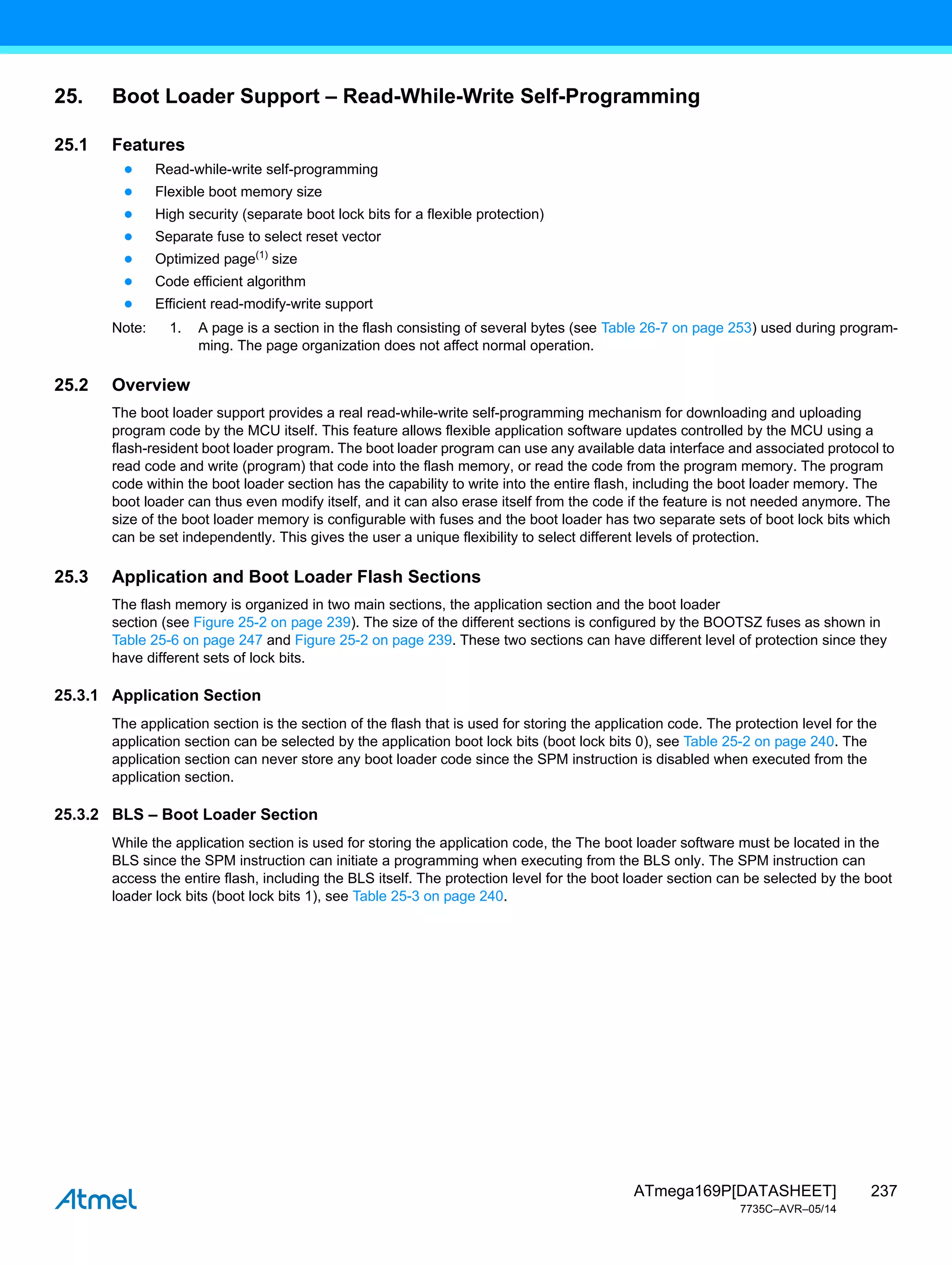 237
ATmega169P[DATASHEET]
7735C–AVR–05/14
25. Boot Loader Support – Read-While-Write Self-Programming
25.1 Features
● Read-while-write self-programming
● Flexible boot memory size
● High security (separate boot lock bits for a flexible protection)
● Separate fuse to select reset vector
● Optimized page(1)
size
● Code efficient algorithm
● Efficient read-modify-write support
Note: 1. A page is a section in the flash consisting of several bytes (see Table 26-7 on page 253) used during program-
ming. The page organization does not affect normal operation.
25.2 Overview
The boot loader support provides a real read-while-write self-programming mechanism for downloading and uploading
program code by the MCU itself. This feature allows flexible application software updates controlled by the MCU using a
flash-resident boot loader program. The boot loader program can use any available data interface and associated protocol to
read code and write (program) that code into the flash memory, or read the code from the program memory. The program
code within the boot loader section has the capability to write into the entire flash, including the boot loader memory. The
boot loader can thus even modify itself, and it can also erase itself from the code if the feature is not needed anymore. The
size of the boot loader memory is configurable with fuses and the boot loader has two separate sets of boot lock bits which
can be set independently. This gives the user a unique flexibility to select different levels of protection.
25.3 Application and Boot Loader Flash Sections
The flash memory is organized in two main sections, the application section and the boot loader
section (see Figure 25-2 on page 239). The size of the different sections is configured by the BOOTSZ fuses as shown in
Table 25-6 on page 247 and Figure 25-2 on page 239. These two sections can have different level of protection since they
have different sets of lock bits.
25.3.1 Application Section
The application section is the section of the flash that is used for storing the application code. The protection level for the
application section can be selected by the application boot lock bits (boot lock bits 0), see Table 25-2 on page 240. The
application section can never store any boot loader code since the SPM instruction is disabled when executed from the
application section.
25.3.2 BLS – Boot Loader Section
While the application section is used for storing the application code, the The boot loader software must be located in the
BLS since the SPM instruction can initiate a programming when executing from the BLS only. The SPM instruction can
access the entire flash, including the BLS itself. The protection level for the boot loader section can be selected by the boot
loader lock bits (boot lock bits 1), see Table 25-3 on page 240.
 