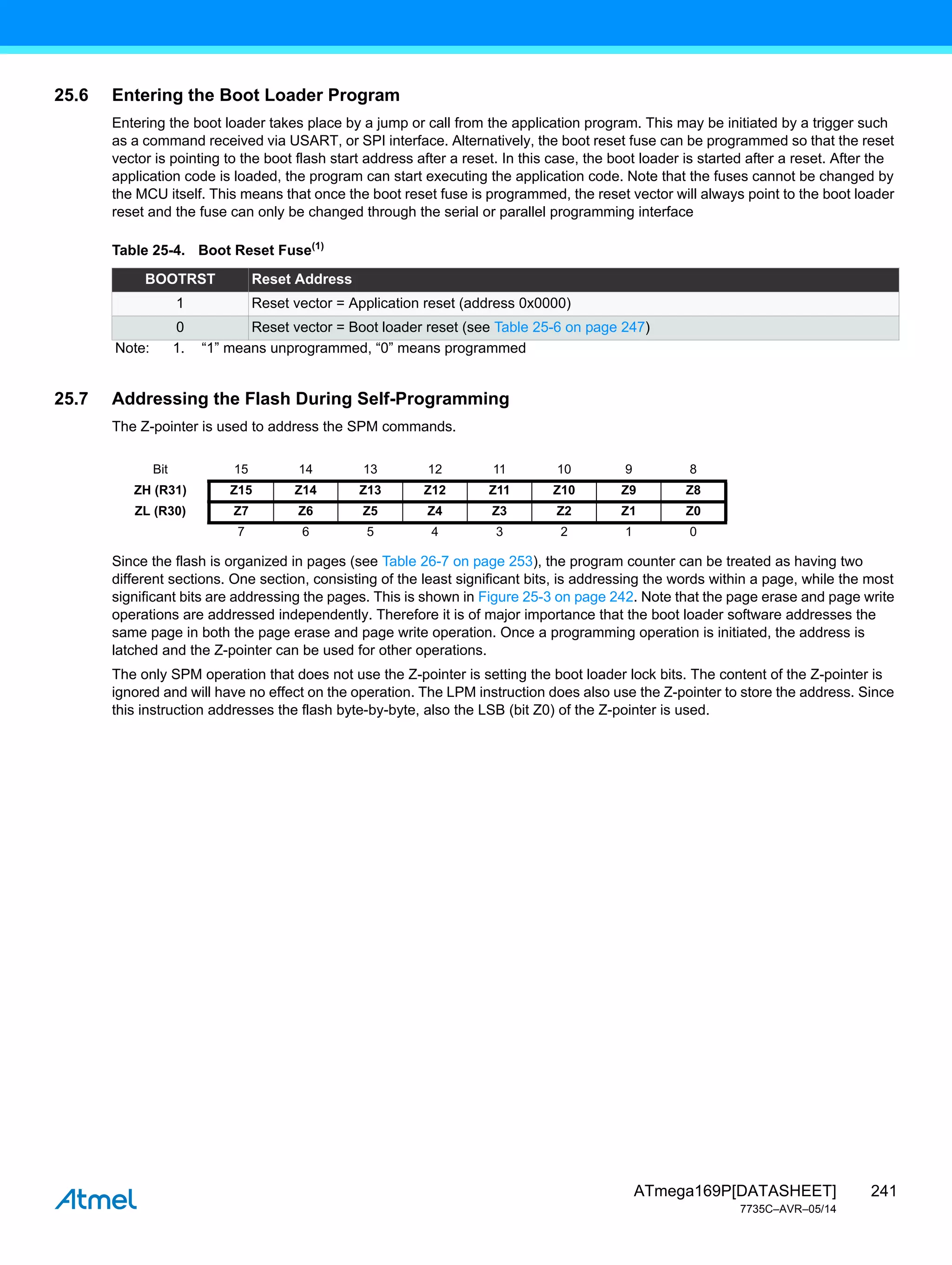 241
ATmega169P[DATASHEET]
7735C–AVR–05/14
25.6 Entering the Boot Loader Program
Entering the boot loader takes place by a jump or call from the application program. This may be initiated by a trigger such
as a command received via USART, or SPI interface. Alternatively, the boot reset fuse can be programmed so that the reset
vector is pointing to the boot flash start address after a reset. In this case, the boot loader is started after a reset. After the
application code is loaded, the program can start executing the application code. Note that the fuses cannot be changed by
the MCU itself. This means that once the boot reset fuse is programmed, the reset vector will always point to the boot loader
reset and the fuse can only be changed through the serial or parallel programming interface
25.7 Addressing the Flash During Self-Programming
The Z-pointer is used to address the SPM commands.
Since the flash is organized in pages (see Table 26-7 on page 253), the program counter can be treated as having two
different sections. One section, consisting of the least significant bits, is addressing the words within a page, while the most
significant bits are addressing the pages. This is shown in Figure 25-3 on page 242. Note that the page erase and page write
operations are addressed independently. Therefore it is of major importance that the boot loader software addresses the
same page in both the page erase and page write operation. Once a programming operation is initiated, the address is
latched and the Z-pointer can be used for other operations.
The only SPM operation that does not use the Z-pointer is setting the boot loader lock bits. The content of the Z-pointer is
ignored and will have no effect on the operation. The LPM instruction does also use the Z-pointer to store the address. Since
this instruction addresses the flash byte-by-byte, also the LSB (bit Z0) of the Z-pointer is used.
Table 25-4. Boot Reset Fuse(1)
BOOTRST Reset Address
1 Reset vector = Application reset (address 0x0000)
0 Reset vector = Boot loader reset (see Table 25-6 on page 247)
Note: 1. “1” means unprogrammed, “0” means programmed
Bit 15 14 13 12 11 10 9 8
ZH (R31) Z15 Z14 Z13 Z12 Z11 Z10 Z9 Z8
ZL (R30) Z7 Z6 Z5 Z4 Z3 Z2 Z1 Z0
7 6 5 4 3 2 1 0
 