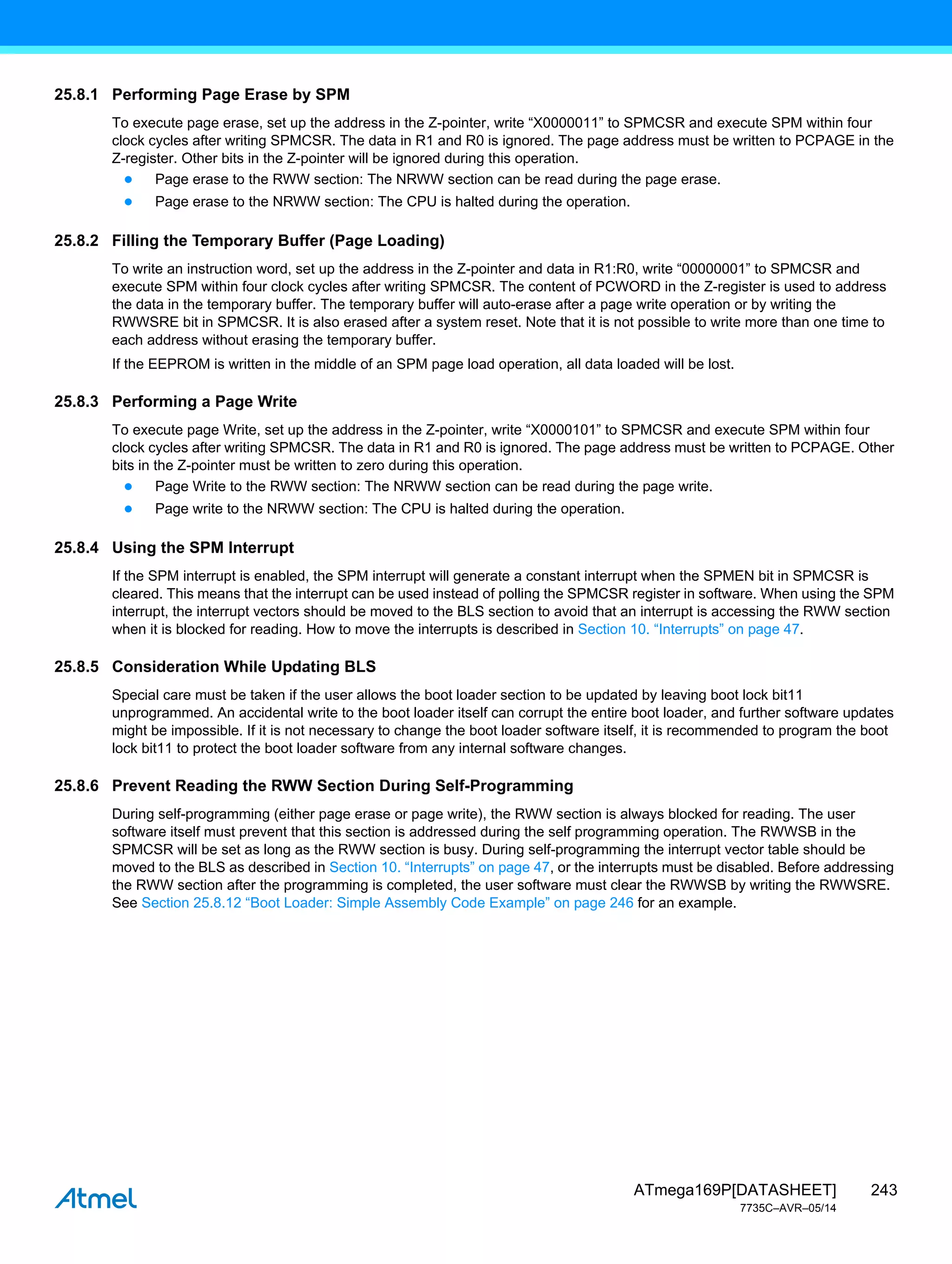 243
ATmega169P[DATASHEET]
7735C–AVR–05/14
25.8.1 Performing Page Erase by SPM
To execute page erase, set up the address in the Z-pointer, write “X0000011” to SPMCSR and execute SPM within four
clock cycles after writing SPMCSR. The data in R1 and R0 is ignored. The page address must be written to PCPAGE in the
Z-register. Other bits in the Z-pointer will be ignored during this operation.
● Page erase to the RWW section: The NRWW section can be read during the page erase.
● Page erase to the NRWW section: The CPU is halted during the operation.
25.8.2 Filling the Temporary Buffer (Page Loading)
To write an instruction word, set up the address in the Z-pointer and data in R1:R0, write “00000001” to SPMCSR and
execute SPM within four clock cycles after writing SPMCSR. The content of PCWORD in the Z-register is used to address
the data in the temporary buffer. The temporary buffer will auto-erase after a page write operation or by writing the
RWWSRE bit in SPMCSR. It is also erased after a system reset. Note that it is not possible to write more than one time to
each address without erasing the temporary buffer.
If the EEPROM is written in the middle of an SPM page load operation, all data loaded will be lost.
25.8.3 Performing a Page Write
To execute page Write, set up the address in the Z-pointer, write “X0000101” to SPMCSR and execute SPM within four
clock cycles after writing SPMCSR. The data in R1 and R0 is ignored. The page address must be written to PCPAGE. Other
bits in the Z-pointer must be written to zero during this operation.
● Page Write to the RWW section: The NRWW section can be read during the page write.
● Page write to the NRWW section: The CPU is halted during the operation.
25.8.4 Using the SPM Interrupt
If the SPM interrupt is enabled, the SPM interrupt will generate a constant interrupt when the SPMEN bit in SPMCSR is
cleared. This means that the interrupt can be used instead of polling the SPMCSR register in software. When using the SPM
interrupt, the interrupt vectors should be moved to the BLS section to avoid that an interrupt is accessing the RWW section
when it is blocked for reading. How to move the interrupts is described in Section 10. “Interrupts” on page 47.
25.8.5 Consideration While Updating BLS
Special care must be taken if the user allows the boot loader section to be updated by leaving boot lock bit11
unprogrammed. An accidental write to the boot loader itself can corrupt the entire boot loader, and further software updates
might be impossible. If it is not necessary to change the boot loader software itself, it is recommended to program the boot
lock bit11 to protect the boot loader software from any internal software changes.
25.8.6 Prevent Reading the RWW Section During Self-Programming
During self-programming (either page erase or page write), the RWW section is always blocked for reading. The user
software itself must prevent that this section is addressed during the self programming operation. The RWWSB in the
SPMCSR will be set as long as the RWW section is busy. During self-programming the interrupt vector table should be
moved to the BLS as described in Section 10. “Interrupts” on page 47, or the interrupts must be disabled. Before addressing
the RWW section after the programming is completed, the user software must clear the RWWSB by writing the RWWSRE.
See Section 25.8.12 “Boot Loader: Simple Assembly Code Example” on page 246 for an example.
 
