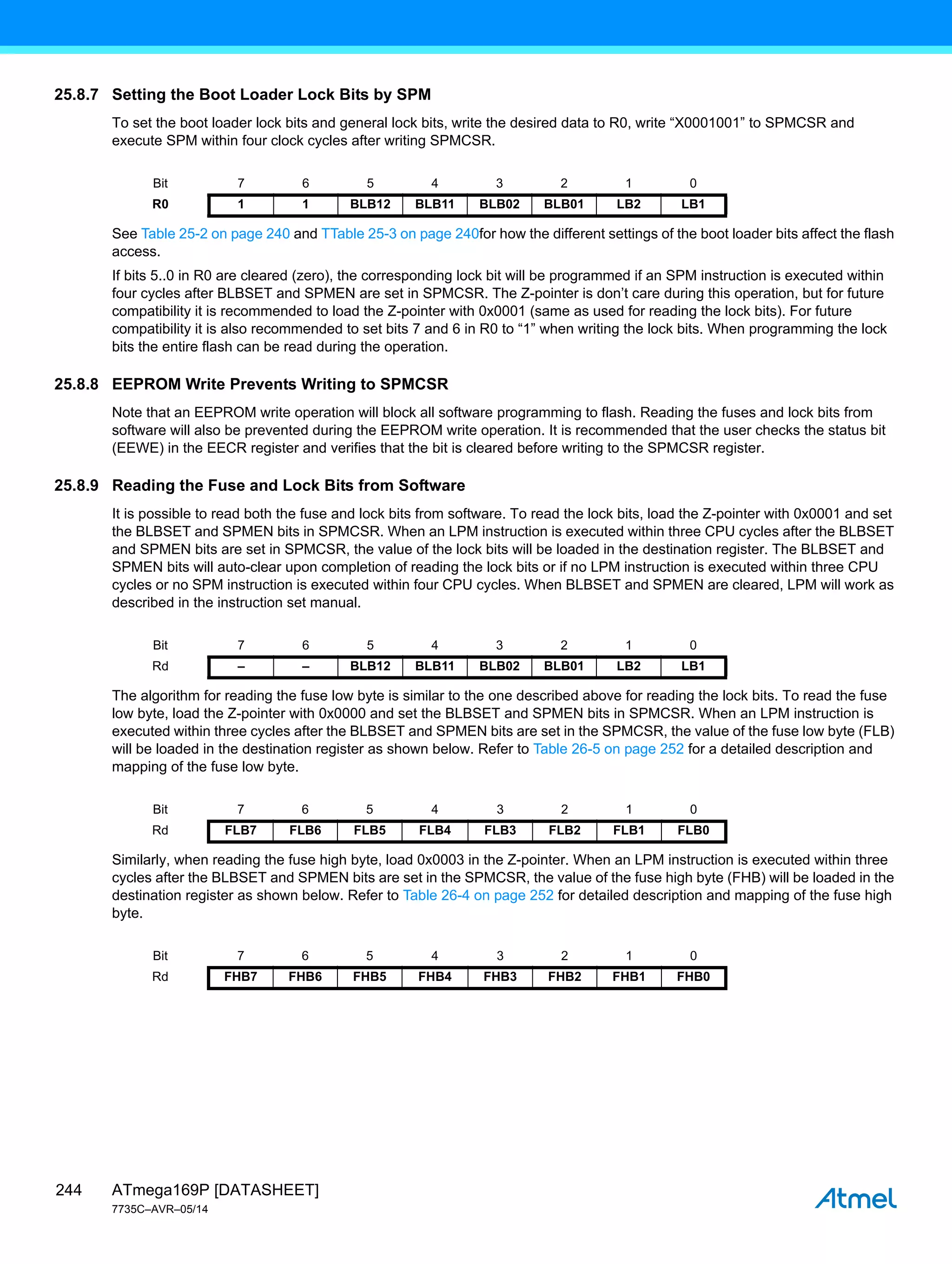 ATmega169P [DATASHEET]
7735C–AVR–05/14
244
25.8.7 Setting the Boot Loader Lock Bits by SPM
To set the boot loader lock bits and general lock bits, write the desired data to R0, write “X0001001” to SPMCSR and
execute SPM within four clock cycles after writing SPMCSR.
See Table 25-2 on page 240 and TTable 25-3 on page 240for how the different settings of the boot loader bits affect the flash
access.
If bits 5..0 in R0 are cleared (zero), the corresponding lock bit will be programmed if an SPM instruction is executed within
four cycles after BLBSET and SPMEN are set in SPMCSR. The Z-pointer is don’t care during this operation, but for future
compatibility it is recommended to load the Z-pointer with 0x0001 (same as used for reading the lock bits). For future
compatibility it is also recommended to set bits 7 and 6 in R0 to “1” when writing the lock bits. When programming the lock
bits the entire flash can be read during the operation.
25.8.8 EEPROM Write Prevents Writing to SPMCSR
Note that an EEPROM write operation will block all software programming to flash. Reading the fuses and lock bits from
software will also be prevented during the EEPROM write operation. It is recommended that the user checks the status bit
(EEWE) in the EECR register and verifies that the bit is cleared before writing to the SPMCSR register.
25.8.9 Reading the Fuse and Lock Bits from Software
It is possible to read both the fuse and lock bits from software. To read the lock bits, load the Z-pointer with 0x0001 and set
the BLBSET and SPMEN bits in SPMCSR. When an LPM instruction is executed within three CPU cycles after the BLBSET
and SPMEN bits are set in SPMCSR, the value of the lock bits will be loaded in the destination register. The BLBSET and
SPMEN bits will auto-clear upon completion of reading the lock bits or if no LPM instruction is executed within three CPU
cycles or no SPM instruction is executed within four CPU cycles. When BLBSET and SPMEN are cleared, LPM will work as
described in the instruction set manual.
The algorithm for reading the fuse low byte is similar to the one described above for reading the lock bits. To read the fuse
low byte, load the Z-pointer with 0x0000 and set the BLBSET and SPMEN bits in SPMCSR. When an LPM instruction is
executed within three cycles after the BLBSET and SPMEN bits are set in the SPMCSR, the value of the fuse low byte (FLB)
will be loaded in the destination register as shown below. Refer to Table 26-5 on page 252 for a detailed description and
mapping of the fuse low byte.
Similarly, when reading the fuse high byte, load 0x0003 in the Z-pointer. When an LPM instruction is executed within three
cycles after the BLBSET and SPMEN bits are set in the SPMCSR, the value of the fuse high byte (FHB) will be loaded in the
destination register as shown below. Refer to Table 26-4 on page 252 for detailed description and mapping of the fuse high
byte.
Bit 7 6 5 4 3 2 1 0
R0 1 1 BLB12 BLB11 BLB02 BLB01 LB2 LB1
Bit 7 6 5 4 3 2 1 0
Rd – – BLB12 BLB11 BLB02 BLB01 LB2 LB1
Bit 7 6 5 4 3 2 1 0
Rd FLB7 FLB6 FLB5 FLB4 FLB3 FLB2 FLB1 FLB0
Bit 7 6 5 4 3 2 1 0
Rd FHB7 FHB6 FHB5 FHB4 FHB3 FHB2 FHB1 FHB0
 