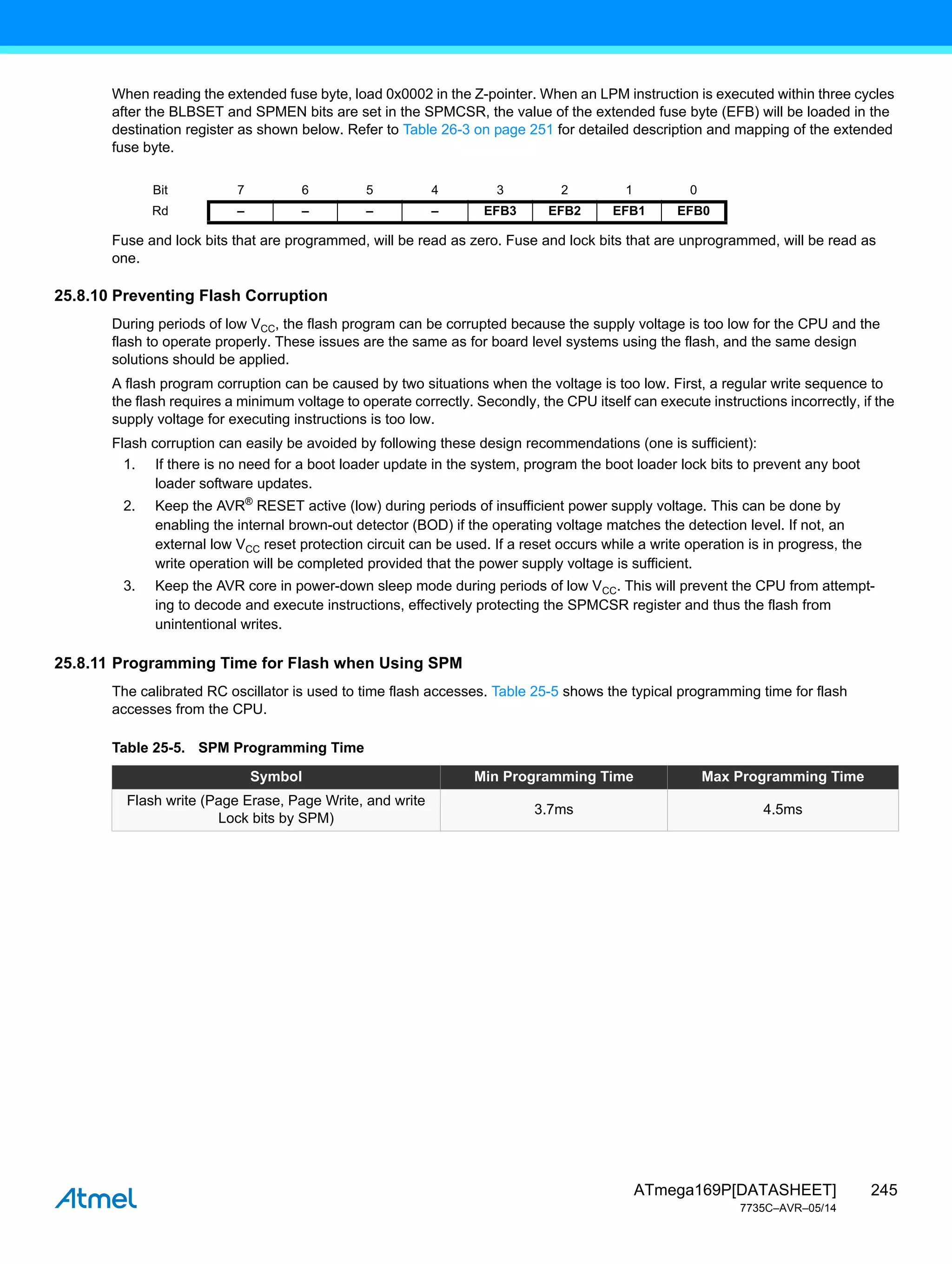 245
ATmega169P[DATASHEET]
7735C–AVR–05/14
When reading the extended fuse byte, load 0x0002 in the Z-pointer. When an LPM instruction is executed within three cycles
after the BLBSET and SPMEN bits are set in the SPMCSR, the value of the extended fuse byte (EFB) will be loaded in the
destination register as shown below. Refer to Table 26-3 on page 251 for detailed description and mapping of the extended
fuse byte.
Fuse and lock bits that are programmed, will be read as zero. Fuse and lock bits that are unprogrammed, will be read as
one.
25.8.10 Preventing Flash Corruption
During periods of low VCC, the flash program can be corrupted because the supply voltage is too low for the CPU and the
flash to operate properly. These issues are the same as for board level systems using the flash, and the same design
solutions should be applied.
A flash program corruption can be caused by two situations when the voltage is too low. First, a regular write sequence to
the flash requires a minimum voltage to operate correctly. Secondly, the CPU itself can execute instructions incorrectly, if the
supply voltage for executing instructions is too low.
Flash corruption can easily be avoided by following these design recommendations (one is sufficient):
1. If there is no need for a boot loader update in the system, program the boot loader lock bits to prevent any boot
loader software updates.
2. Keep the AVR®
RESET active (low) during periods of insufficient power supply voltage. This can be done by
enabling the internal brown-out detector (BOD) if the operating voltage matches the detection level. If not, an
external low VCC reset protection circuit can be used. If a reset occurs while a write operation is in progress, the
write operation will be completed provided that the power supply voltage is sufficient.
3. Keep the AVR core in power-down sleep mode during periods of low VCC. This will prevent the CPU from attempt-
ing to decode and execute instructions, effectively protecting the SPMCSR register and thus the flash from
unintentional writes.
25.8.11 Programming Time for Flash when Using SPM
The calibrated RC oscillator is used to time flash accesses. Table 25-5 shows the typical programming time for flash
accesses from the CPU.
Bit 7 6 5 4 3 2 1 0
Rd – – – – EFB3 EFB2 EFB1 EFB0
Table 25-5. SPM Programming Time
Symbol Min Programming Time Max Programming Time
Flash write (Page Erase, Page Write, and write
Lock bits by SPM)
3.7ms 4.5ms
 