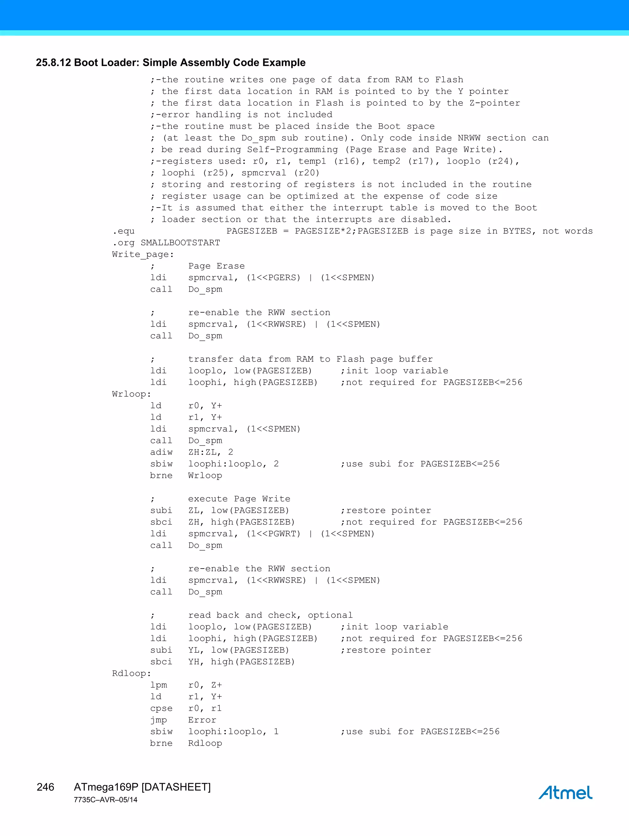 ATmega169P [DATASHEET]
7735C–AVR–05/14
246
25.8.12 Boot Loader: Simple Assembly Code Example
;-the routine writes one page of data from RAM to Flash
; the first data location in RAM is pointed to by the Y pointer
; the first data location in Flash is pointed to by the Z-pointer
;-error handling is not included
;-the routine must be placed inside the Boot space
; (at least the Do_spm sub routine). Only code inside NRWW section can
; be read during Self-Programming (Page Erase and Page Write).
;-registers used: r0, r1, temp1 (r16), temp2 (r17), looplo (r24),
; loophi (r25), spmcrval (r20)
; storing and restoring of registers is not included in the routine
; register usage can be optimized at the expense of code size
;-It is assumed that either the interrupt table is moved to the Boot
; loader section or that the interrupts are disabled.
.equ PAGESIZEB = PAGESIZE*2;PAGESIZEB is page size in BYTES, not words
.org SMALLBOOTSTART
Write_page:
; Page Erase
ldi spmcrval, (1<<PGERS) | (1<<SPMEN)
call Do_spm
; re-enable the RWW section
ldi spmcrval, (1<<RWWSRE) | (1<<SPMEN)
call Do_spm
; transfer data from RAM to Flash page buffer
ldi looplo, low(PAGESIZEB) ;init loop variable
ldi loophi, high(PAGESIZEB) ;not required for PAGESIZEB<=256
Wrloop:
ld r0, Y+
ld r1, Y+
ldi spmcrval, (1<<SPMEN)
call Do_spm
adiw ZH:ZL, 2
sbiw loophi:looplo, 2 ;use subi for PAGESIZEB<=256
brne Wrloop
; execute Page Write
subi ZL, low(PAGESIZEB) ;restore pointer
sbci ZH, high(PAGESIZEB) ;not required for PAGESIZEB<=256
ldi spmcrval, (1<<PGWRT) | (1<<SPMEN)
call Do_spm
; re-enable the RWW section
ldi spmcrval, (1<<RWWSRE) | (1<<SPMEN)
call Do_spm
; read back and check, optional
ldi looplo, low(PAGESIZEB) ;init loop variable
ldi loophi, high(PAGESIZEB) ;not required for PAGESIZEB<=256
subi YL, low(PAGESIZEB) ;restore pointer
sbci YH, high(PAGESIZEB)
Rdloop:
lpm r0, Z+
ld r1, Y+
cpse r0, r1
jmp Error
sbiw loophi:looplo, 1 ;use subi for PAGESIZEB<=256
brne Rdloop
 